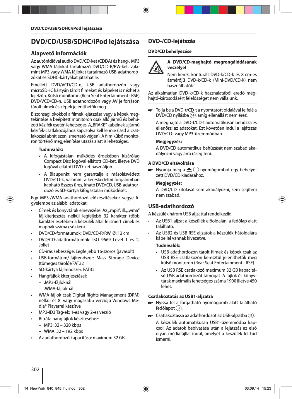 302DVD/CD/USB/SDHC/iPod lejátszása Alapvető információkAz autórádióval audio DVD/CD-ket (CDDA) és hang-, MP3 vagy WMA fájlokat tartalmazó DVD/CD-R/RW-ket, vala-mint MP3 vagy WMA fájlokat tartalmazó USB-adathordo-zókat és SDHC-kártyákat játszhat le. Emellett DVD/VCD/CD-n, USB adathordozón vagy microSDHC kártyán tárolt  lmeket és képeket is nézhet a kijelzőn. Külső monitoron (Rear Seat Entertainment - RSE) DVD/VCD/CD-n, USB adathordozón vagy AV jelforráson tárolt  lmek és képek jeleníthetők meg. Biztonsági okokból a  lmek lejátszása vagy a képek meg-tekintése a beépített monitoron csak álló jármű és behú-zott kézifék esetén lehetséges. A „BRAKE“ kábelnek a jármű kézifék-csatlakozójához kapcsolva kell lennie (lásd a csat-lakozási ábrát ezen ismertető végén). A  lm külső monito-ron történő megjelenítése utazás alatt is lehetséges. Tudnivalók: • A kifogástalan működés érdekében kizárólag Compact Disc logóval ellátott CD-ket, illetve DVD logóval ellátott DVD-ket használjon. • A Blaupunkt nem garantálja a másolásvédett DVD/CD-k, valamint a kereskedelmi forgalomban kapható összes üres, írható DVD/CD, USB-adathor-dozó és SD-kártya kifogástalan működését.Egy MP3-/WMA-adathordozó előkészítésekor vegye  -gyelembe az alábbi adatokat: • Címek és könyvtárak elnevezése: Az „.mp3“, ill. „.wma“ fájlkiterjesztés nélkül legfeljebb 32 karakter (több karakter esetében a készülék által felismert címek és mappák száma csökken) • DVD/CD-formátumok: DVD/CD-R/RW, Ø: 12 cm • DVD/CD-adatformátumok: ISO 9669 Level 1 és 2, Joliet • CD-írás sebessége: Legfeljebb 16-szoros (javasolt) • USB-formátum/-fájlrendszer: Mass Storage Device (tömeges tároló)/FAT32 • SD-kártya fájlrendszer: FAT32 • Hangfájlok kiterjesztései: – .MP3-fájloknál – .WMA-fájloknál • WMA-fájlok csak Digital Rights Management (DRM) nélkül és 8. vagy magasabb verziójú Windows Me-dia® Playerrel készítve • MP3-ID3 Tag-ek: 1-es vagy 2-es verzió • Bitráta hangfájlok készítéséhez: – MP3: 32 – 320 kbps – WMA: 32 – 192 kbps • Az adathordozó kapacitása: maximum 32 GBDVD-/CD-lejátszásDVD/CD behelyezéseA DVD/CD-meghajtó megrongálódásának veszélye! Nem kerek, konturált DVD-k/CD-k és 8 cm-es átmérőjű DVD-k/CD-k (Mini-DVD/CD-k) nem használhatók.Az alkalmatlan DVD-k/CD-k használatából eredő meg-hajtó-károsodásért felelősséget nem vállalunk. 쏅Tolja be a DVD-t/CD-t a nyomtatott oldalával felfelé a DVD/CD nyílásba &gt;, amíg ellenállást nem érez.A meghajtó a DVD-t/CD-t automatikusan behúzza és ellenőrzi az adatokat. Ezt követően indul a lejátszás DVD/CD- vagy MP3-üzemmódban. Megjegyzés:A DVD/CD automatikus behúzását nem szabad aka-dályozni vagy arra rásegíteni.A DVD/CD eltávolítása 쏅Nyomja meg a   1 nyomógombot egy behelye-zett DVD/CD kiadásához.Megjegyzés:A DVD/CD kitolását sem akadályozni, sem segíteni nem szabad.USB-adathordozóA készülék három USB aljzattal rendelkezik:  • Az USB1-aljzat a készülék előoldalán, a fedőlap alatt található. • Az USB2 és USB RSE aljzatok a készülék hátoldalára kábellel vannak kivezetve. Tudnivalók: • USB adathordozón tárolt  lmek és képek csak az USB RSE csatlakozón keresztül jeleníthetők meg külső monitoron (Rear Seat Entertainment - RSE). • Az USB RSE csatlakozó maximum 32 GB kapacitá-sú USB adathordozót támogat. A fájlok és könyv-tárak maximális lehetséges száma 1900 illetve 450 lehet. Csatlakoztatás az USB1-aljzatra 쏅Nyissa fel a forgatható nyomógomb alatt található fedőlapot 8. 쏅Csatlakoztassa az adathordozót az USB-aljzatba ;.A készülék automatikusan USB1-üzemmódba kap-csol. Az adatok beolvasása után a lejátszás az első olyan médiafájllal indul, amelyet a készülék fel tud ismerni.DVD/CD/USB/SDHC/iPod lejátszása14_NewYork_840_845_hu.indd 30214_NewYork_840_845_hu.indd   30203.09.14 15:2303.09.14   15:23