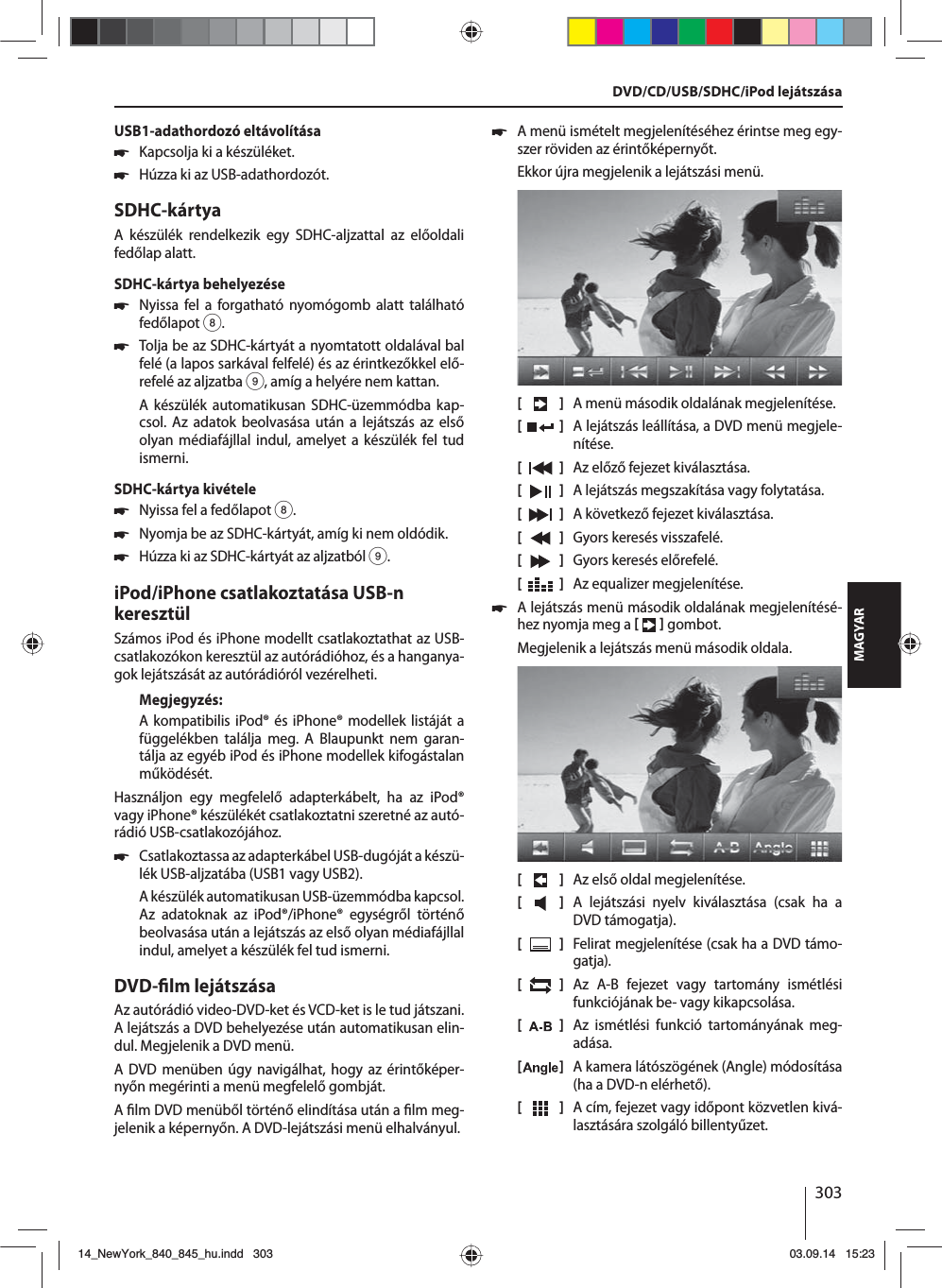 303MAGYARUSB1-adathordozó eltávolítása 쏅Kapcsolja ki a készüléket. 쏅Húzza ki az USB-adathordozót.SDHC-kártyaA készülék rendelkezik egy SDHC-aljzattal az előoldali fedőlap alatt.SDHC-kártya behelyezése 쏅Nyissa fel a forgatható nyomógomb alatt található fedőlapot 8. 쏅Tolja be az SDHC-kártyát a nyomtatott oldalával bal felé (a lapos sarkával felfelé) és az érintkezőkkel elő-refelé az aljzatba 9, amíg a helyére nem kattan.A készülék automatikusan SDHC-üzemmódba kap-csol. Az adatok beolvasása után a lejátszás az első olyan médiafájllal indul, amelyet a készülék fel tud ismerni.SDHC-kártya kivétele 쏅Nyissa fel a fedőlapot 8. 쏅Nyomja be az SDHC-kártyát, amíg ki nem oldódik.  쏅Húzza ki az SDHC-kártyát az aljzatból 9.iPod/iPhone csatlakoztatása USB-n keresztülSzámos iPod és iPhone modellt csatlakoztathat az USB-csatlakozókon keresztül az autórádióhoz, és a hanganya-gok lejátszását az autórádióról vezérelheti.Megjegyzés:A kompatibilis iPod® és iPhone® modellek listáját a függelékben találja meg. A Blaupunkt nem garan-tálja az egyéb iPod és iPhone modellek kifogástalan működését. Használjon egy megfelelő adapterkábelt, ha az iPod® vagy iPhone® készülékét csatlakoztatni szeretné az autó-rádió USB-csatlakozójához. 쏅Csatlakoztassa az adapterkábel USB-dugóját a készü-lék USB-aljzatába (USB1 vagy USB2).A készülék automatikusan USB-üzemmódba kapcsol. Az adatoknak az iPod®/iPhone® egységről történő beolvasása után a lejátszás az első olyan médiafájllal indul, amelyet a készülék fel tud ismerni.DVD- lm lejátszásaAz autórádió video-DVD-ket és VCD-ket is le tud játszani. A lejátszás a DVD behelyezése után automatikusan elin-dul. Megjelenik a DVD menü. A DVD menüben úgy navigálhat, hogy az érintőképer-nyőn megérinti a menü megfelelő gombját. A  lm DVD menüből történő elindítása után a  lm meg-jelenik a képernyőn. A DVD-lejátszási menü elhalványul.  쏅A menü ismételt megjelenítéséhez érintse meg egy-szer röviden az érintőképernyőt.Ekkor újra megjelenik a lejátszási menü.[    ]  A menü második oldalának megjelenítése.[  ]  A lejátszás leállítása, a DVD menü megjele-nítése.[  ]  Az előző fejezet kiválasztása.[  ]  A lejátszás megszakítása vagy folytatása.[  ]  A következő fejezet kiválasztása.[  ]  Gyors keresés visszafelé.[  ]  Gyors keresés előrefelé.[  ]  Az equalizer megjelenítése. 쏅A lejátszás menü második oldalának megjelenítésé-hez nyomja meg a    gombot.Megjelenik a lejátszás menü második oldala.[    ]  Az első oldal megjelenítése.[  ]  A lejátszási nyelv kiválasztása (csak ha a DVD támogatja).[  ]  Felirat megjelenítése (csak ha a DVD támo-gatja).[  ]  Az A-B fejezet vagy tartomány ismétlési funkciójának be- vagy kikapcsolása.[  ]  Az ismétlési funkció tartományának meg-adása.[  ]  A kamera látószögének (Angle) módosítása (ha a DVD-n elérhető).[  ]  A cím, fejezet vagy időpont közvetlen kivá-lasztására szolgáló billentyűzet.DVD/CD/USB/SDHC/iPod lejátszása14_NewYork_840_845_hu.indd 30314_NewYork_840_845_hu.indd   30303.09.14 15:2303.09.14   15:23
