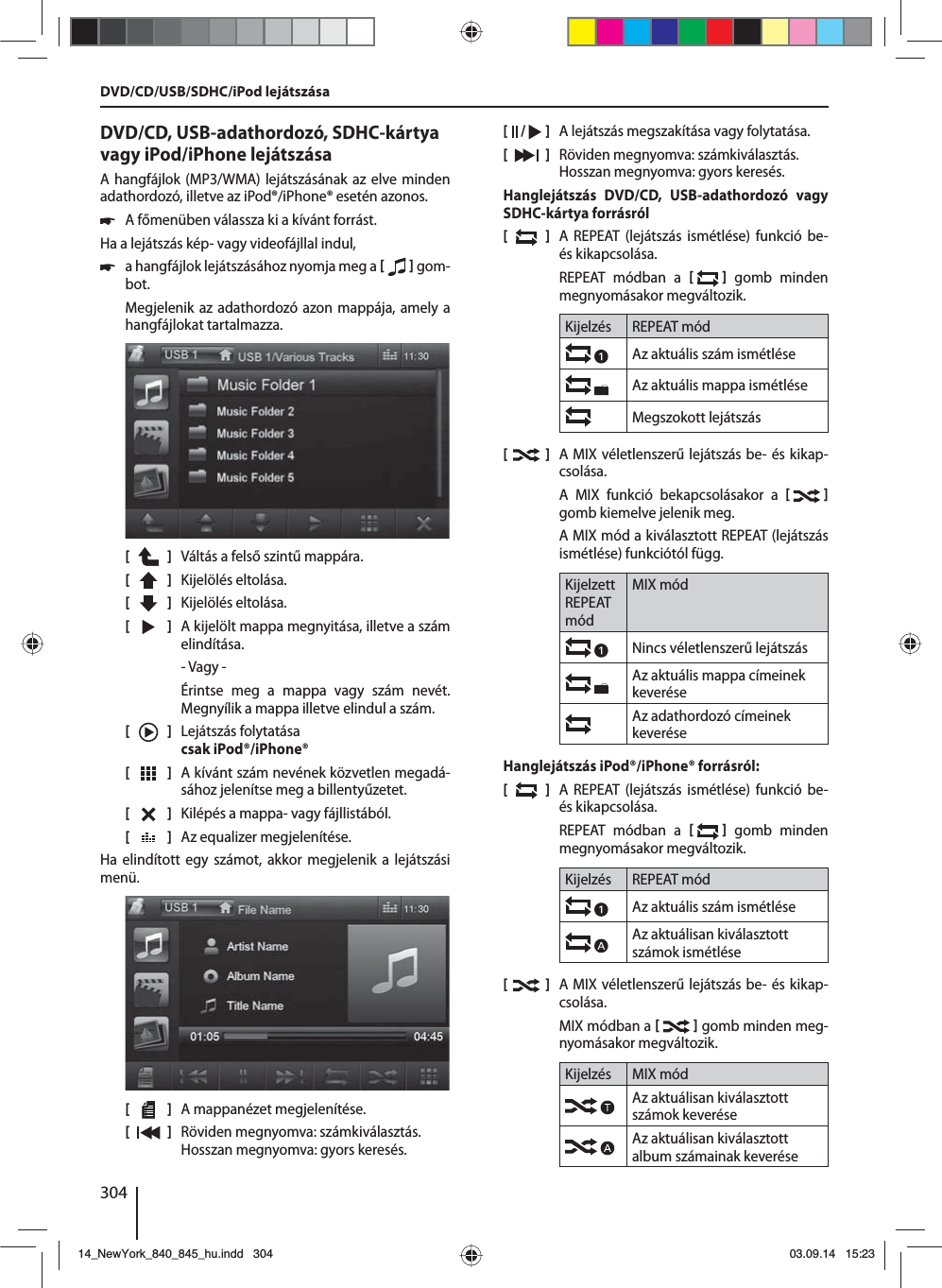 304DVD/CD, USB-adathordozó, SDHC-kártya vagy iPod/iPhone lejátszásaA hangfájlok (MP3/WMA) lejátszásának az elve minden adathordozó, illetve az iPod®/iPhone® esetén azonos. 쏅A főmenüben válassza ki a kívánt forrást.Ha a lejátszás kép- vagy videofájllal indul,  쏅a hangfájlok lejátszásához nyomja meg a    gom-bot.Megjelenik az adathordozó azon mappája, amely a hangfájlokat tartalmazza. [    ]  Váltás a felső szintű mappára.[  ]  Kijelölés eltolása. [  ]  Kijelölés eltolása. [  ]  A kijelölt mappa megnyitása, illetve a szám elindítása. - Vagy -Érintse meg a mappa vagy szám nevét. Megnyílik a mappa illetve elindul a szám.[    ]  Lejátszás folytatása csak iPod®/iPhone®[  ]  A kívánt szám nevének közvetlen megadá-sához jelenítse meg a billentyűzetet.[  ]  Kilépés a mappa- vagy fájllistából. [  ]  Az equalizer megjelenítése.Ha elindított egy számot, akkor megjelenik a lejátszási menü.[    ]  A mappanézet megjelenítése.[  ]  Röviden megnyomva: számkiválasztás.Hosszan megnyomva: gyors keresés.[  /   ]  A lejátszás megszakítása vagy folytatása.[  ]  Röviden megnyomva: számkiválasztás.Hosszan megnyomva: gyors keresés.Hanglejátszás DVD/CD, USB-adathordozó vagy SDHC-kártya forrásról[  ]  A REPEAT (lejátszás ismétlése) funkció be- és kikapcsolása.REPEAT módban a    gomb minden megnyomásakor megváltozik.Kijelzés REPEAT módAz aktuális szám ismétléseAz aktuális mappa ismétléseMegszokott lejátszás[  ]  A MIX véletlenszerű lejátszás be- és kikap-csolása.A MIX funkció bekapcsolásakor a    gomb kiemelve jelenik meg.A MIX mód a kiválasztott REPEAT (lejátszás ismétlése) funkciótól függ.Kijelzett REPEAT módMIX módNincs véletlenszerű lejátszás Az aktuális mappa címeinek keveréseAz adathordozó címeinek keveréseHanglejátszás iPod®/iPhone® forrásról:[  ]  A REPEAT (lejátszás ismétlése) funkció be- és kikapcsolása.REPEAT módban a    gomb minden megnyomásakor megváltozik.Kijelzés REPEAT módAz aktuális szám ismétléseAz aktuálisan kiválasztott számok ismétlése[  ]  A MIX véletlenszerű lejátszás be- és kikap-csolása.MIX módban a    gomb minden meg-nyomásakor megváltozik.Kijelzés MIX módAz aktuálisan kiválasztott számok keveréseAz aktuálisan kiválasztott album számainak keveréseDVD/CD/USB/SDHC/iPod lejátszása14_NewYork_840_845_hu.indd 30414_NewYork_840_845_hu.indd   30403.09.14 15:2303.09.14   15:23