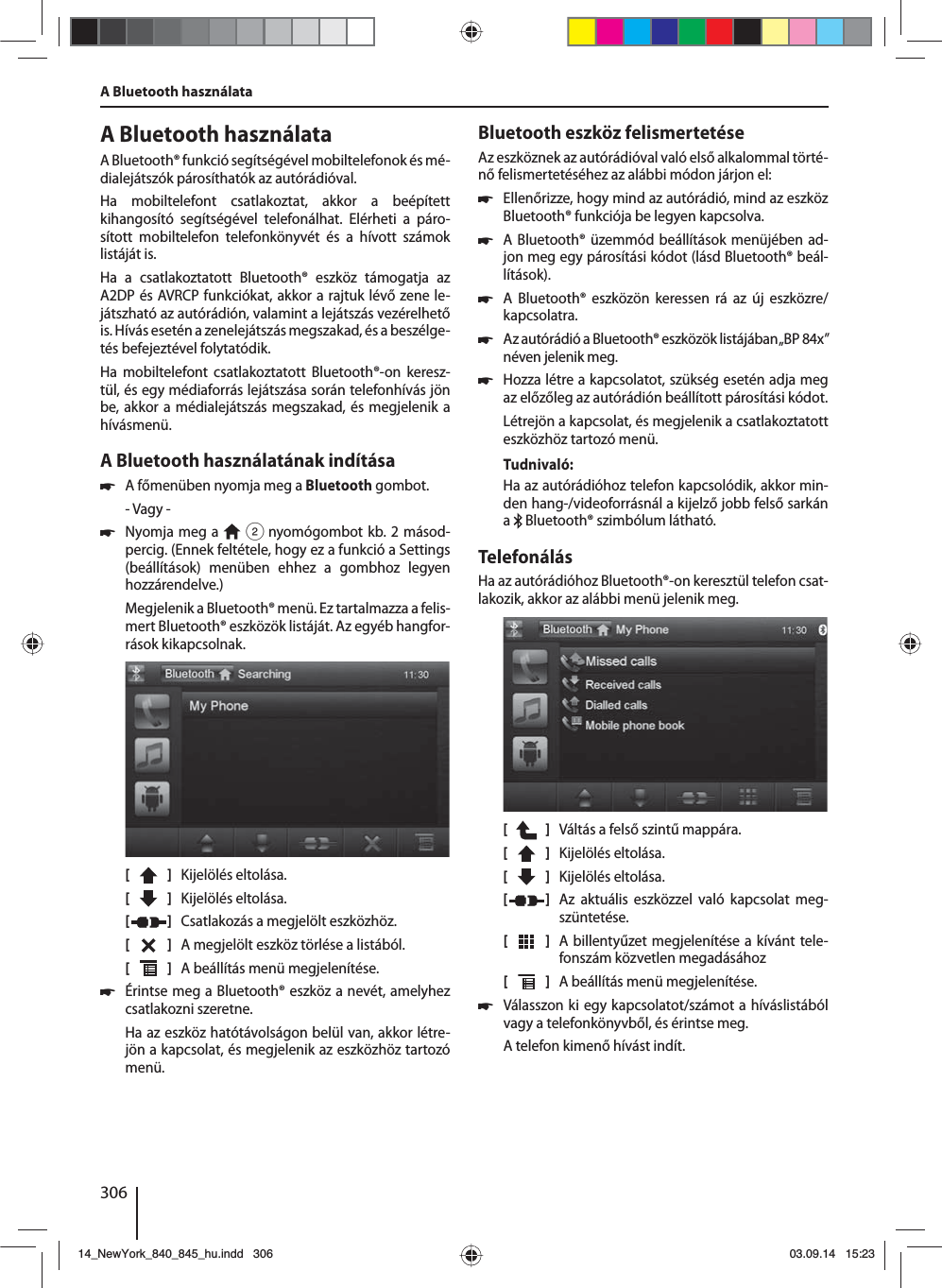 306A Bluetooth használataA Bluetooth® funkció segítségével mobiltelefonok és mé-dialejátszók párosíthatók az autórádióval. Ha mobiltelefont csatlakoztat, akkor a beépített kihangosító segítségével telefonálhat. Elérheti a páro-sított mobiltelefon telefonkönyvét és a hívott számok listáját is.Ha a csatlakoztatott Bluetooth® eszköz támogatja az A2DP és AVRCP funkciókat, akkor a rajtuk lévő zene le-játszható az autórádión, valamint a lejátszás vezérelhető is. Hívás esetén a zenelejátszás megszakad, és a beszélge-tés befejeztével folytatódik. Ha mobiltelefont csatlakoztatott Bluetooth®-on keresz-tül, és egy médiaforrás lejátszása során telefonhívás jön be, akkor a médialejátszás megszakad, és megjelenik a hívásmenü.A Bluetooth használatának indítása 쏅A főmenüben nyomja meg a Bluetooth gombot.- Vagy - 쏅Nyomja meg a   2 nyomógombot kb. 2 másod-percig. (Ennek feltétele, hogy ez a funkció a Settings (beállítások) menüben ehhez a gombhoz legyen hozzárendelve.)Megjelenik a Bluetooth® menü. Ez tartalmazza a felis-mert Bluetooth® eszközök listáját. Az egyéb hangfor-rások kikapcsolnak.[    ]  Kijelölés eltolása. [  ]  Kijelölés eltolása. [  ]  Csatlakozás a megjelölt eszközhöz.[  ]  A megjelölt eszköz törlése a listából.[  ]  A beállítás menü megjelenítése. 쏅Érintse meg a Bluetooth® eszköz a nevét, amelyhez csatlakozni szeretne.Ha az eszköz hatótávolságon belül van, akkor létre-jön a kapcsolat, és megjelenik az eszközhöz tartozó menü.Bluetooth eszköz felismertetéseAz eszköznek az autórádióval való első alkalommal törté-nő felismertetéséhez az alábbi módon járjon el: 쏅Ellenőrizze, hogy mind az autórádió, mind az eszköz Bluetooth® funkciója be legyen kapcsolva. 쏅A Bluetooth® üzemmód beállítások menüjében ad-jon meg egy párosítási kódot (lásd Bluetooth® beál-lítások). 쏅A Bluetooth® eszközön keressen rá az új eszközre/kapcsolatra.  쏅Az autórádió a Bluetooth® eszközök listájában „BP84x” néven jelenik meg. 쏅Hozza létre a kapcsolatot, szükség esetén adja meg az előzőleg az autórádión beállított párosítási kódot.Létrejön a kapcsolat, és megjelenik a csatlakoztatott eszközhöz tartozó menü.Tudnivaló:Ha az autórádióhoz telefon kapcsolódik, akkor min-den hang-/videoforrásnál a kijelző jobb felső sarkán a   Bluetooth® szimbólum látható.TelefonálásHa az autórádióhoz Bluetooth®-on keresztül telefon csat-lakozik, akkor az alábbi menü jelenik meg.[    ]  Váltás a felső szintű mappára.[  ]  Kijelölés eltolása. [  ]  Kijelölés eltolása. [  ]  Az aktuális eszközzel való kapcsolat meg-szüntetése.[  ]  A billentyűzet megjelenítése a kívánt tele-fonszám közvetlen megadásához[  ]  A beállítás menü megjelenítése. 쏅Válasszon ki egy kapcsolatot/számot a híváslistából vagy a telefonkönyvből, és érintse meg. A telefon kimenő hívást indít.A Bluetooth használata14_NewYork_840_845_hu.indd 30614_NewYork_840_845_hu.indd   30603.09.14 15:2303.09.14   15:23