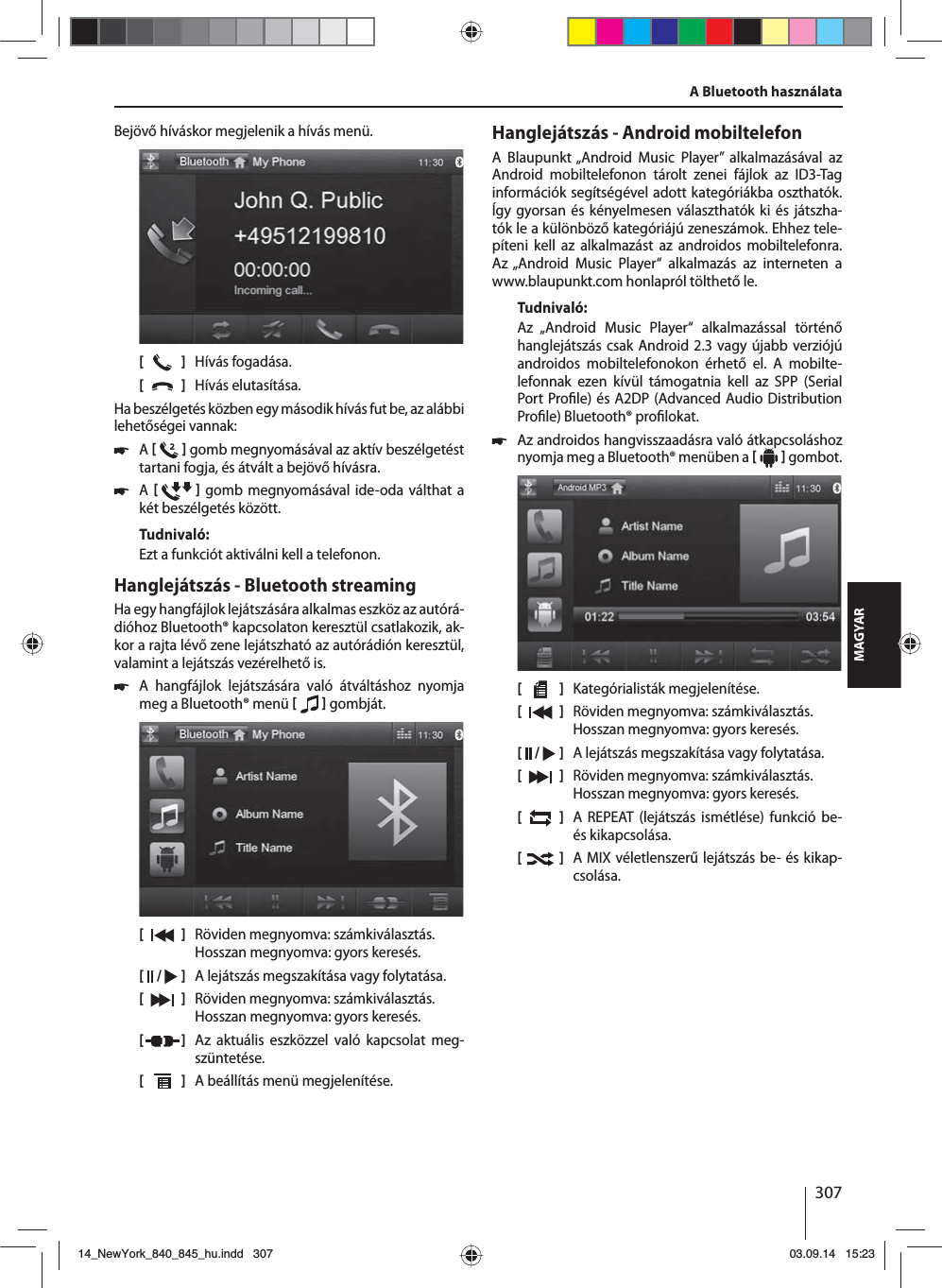 307MAGYARBejövő híváskor megjelenik a hívás menü.[    ]  Hívás fogadása.[  ]  Hívás elutasítása.Ha beszélgetés közben egy második hívás fut be, az alábbi lehetőségei vannak: 쏅A    gomb megnyomásával az aktív beszélgetést tartani fogja, és átvált a bejövő hívásra.  쏅A    gomb megnyomásával ide-oda válthat a két beszélgetés között. Tudnivaló:Ezt a funkciót aktiválni kell a telefonon.Hanglejátszás - Bluetooth streamingHa egy hangfájlok lejátszására alkalmas eszköz az autórá-dióhoz Bluetooth® kapcsolaton keresztül csatlakozik, ak-kor a rajta lévő zene lejátszható az autórádión keresztül, valamint a lejátszás vezérelhető is. 쏅A hangfájlok lejátszására való átváltáshoz nyomja meg a Bluetooth® menü    gombját.[    ]  Röviden megnyomva: számkiválasztás. Hosszan megnyomva: gyors keresés.[  /   ]  A lejátszás megszakítása vagy folytatása.[  ]  Röviden megnyomva: számkiválasztás. Hosszan megnyomva: gyors keresés.[  ]  Az aktuális eszközzel való kapcsolat meg-szüntetése.[  ]  A beállítás menü megjelenítése.Hanglejátszás - Android mobiltelefonA Blaupunkt „Android Music Player” alkalmazásával az Android mobiltelefonon tárolt zenei fájlok az ID3-Tag információk segítségével adott kategóriákba oszthatók. Így gyorsan és kényelmesen választhatók ki és játszha-tók le a különböző kategóriájú zeneszámok. Ehhez tele-píteni kell az alkalmazást az androidos mobiltelefonra. Az „Android Music Player“ alkalmazás az interneten a www.blaupunkt.com honlapról tölthető le. Tudnivaló:Az „Android Music Player“ alkalmazással történő hanglejátszás csak Android 2.3 vagy újabb verziójú androidos mobiltelefonokon érhető el. A mobilte-lefonnak ezen kívül támogatnia kell az SPP (Serial Port Pro le) és A2DP (Advanced Audio Distribution Pro le) Bluetooth® pro lokat. 쏅Az androidos hangvisszaadásra való átkapcsoláshoz nyomja meg a Bluetooth® menüben a    gombot.[    ]  Kategórialisták megjelenítése.[  ]  Röviden megnyomva: számkiválasztás. Hosszan megnyomva: gyors keresés.[  /   ]  A lejátszás megszakítása vagy folytatása.[  ]  Röviden megnyomva: számkiválasztás. Hosszan megnyomva: gyors keresés.[  ]  A REPEAT (lejátszás ismétlése) funkció be- és kikapcsolása.[  ]  A MIX véletlenszerű lejátszás be- és kikap-csolása.A Bluetooth használata14_NewYork_840_845_hu.indd 30714_NewYork_840_845_hu.indd   30703.09.14 15:2303.09.14   15:23