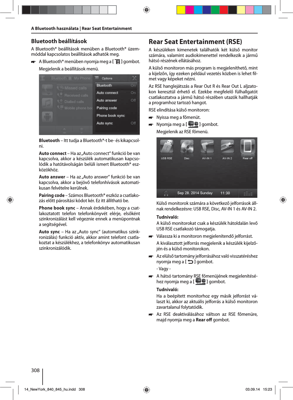308Bluetooth beállításokA Bluetooth® beállítások menüben a Bluetooth® üzem-móddal kapcsolatos beállítások adhatók meg. 쏅A Bluetooth® menüben nyomja meg a    gombot. Megjelenik a beállítások menü.Bluetooth – Itt tudja a Bluetooth®-t be- és kikapcsol-ni.Auto connect – Ha az „Auto connect“ funkció be van kapcsolva, akkor a készülék automatikusan kapcso-lódik a hatótávolságán belüli ismert Bluetooth® esz-közökhöz.Auto answer – Ha az „Auto answer“ funkció be van kapcsolva, akkor a bejövő telefonhívások automati-kusan felvételre kerülnek.Pairing code – Számos Bluetooth® eszköz a csatlako-zás előtt párosítási kódot kér. Ez itt állítható be.Phone book sync – Annak érdekében, hogy a csat-lakoztatott telefon telefonkönyvét elérje, elsőként szinkronizálást kell végeznie ennek a menüpontnak a segítségével.Auto sync – Ha az „Auto sync“ (automatikus szink-ronizálás) funkció aktív, akkor amint telefont csatla-koztat a készülékhez, a telefonkönyv automatikusan szinkronizálódik.A Bluetooth használata | Rear Seat EntertainmentRear Seat Entertainment (RSE)A készüléken kimenetek találhatók két külső monitor számára, valamint audiokimenettel rendelkezik a jármű hátsó részének ellátásához.A külső monitoron más program is megjeleníthető, mint a kijelzőn, így ezeken például vezetés közben is lehet  l-met vagy képeket nézni. Az RSE hanglejátszás a Rear Out R és Rear Out L aljzato-kon keresztül érhető el. Ezekbe megfelelő fülhallgatót csatlakoztatva a jármű hátsó részében utazók hallhatják a programhoz tartozó hangot.RSE elindítása külső monitoron: 쏅Nyissa meg a főmenüt. 쏅Nyomja meg a    gombot.Megjelenik az RSE főmenü. Külső monitorok számára a következő jelforrások áll-nak rendelkezésre: USB RSE, Disc, AV-IN 1 és AV-IN 2.Tudnivaló:A külső monitorokat csak a készülék hátoldalán levő USB RSE csatlakozó támogatja. 쏅Válassza ki a monitoron megjelenítendő jelforrást. A kiválasztott jelforrás megjelenik a készülék kijelző-jén és a külső monitorokon.  쏅Az elülső tartomány jelforrásához való visszatéréshez nyomja meg a    gombot.- Vagy - 쏅A hátsó tartomány RSE főmenüjének megjelenítésé-hez nyomja meg a    gombot.Tudnivaló:Ha a beépített monitorhoz egy másik jelforrást vá-laszt ki, akkor az aktuális jelforrás a külső monitoron zavartalanul folytatódik.  쏅Az RSE deaktiválásához váltson az RSE főmenüre, majd nyomja meg a Rear o  gombot. 14_NewYork_840_845_hu.indd 30814_NewYork_840_845_hu.indd   30803.09.14 15:2303.09.14   15:23