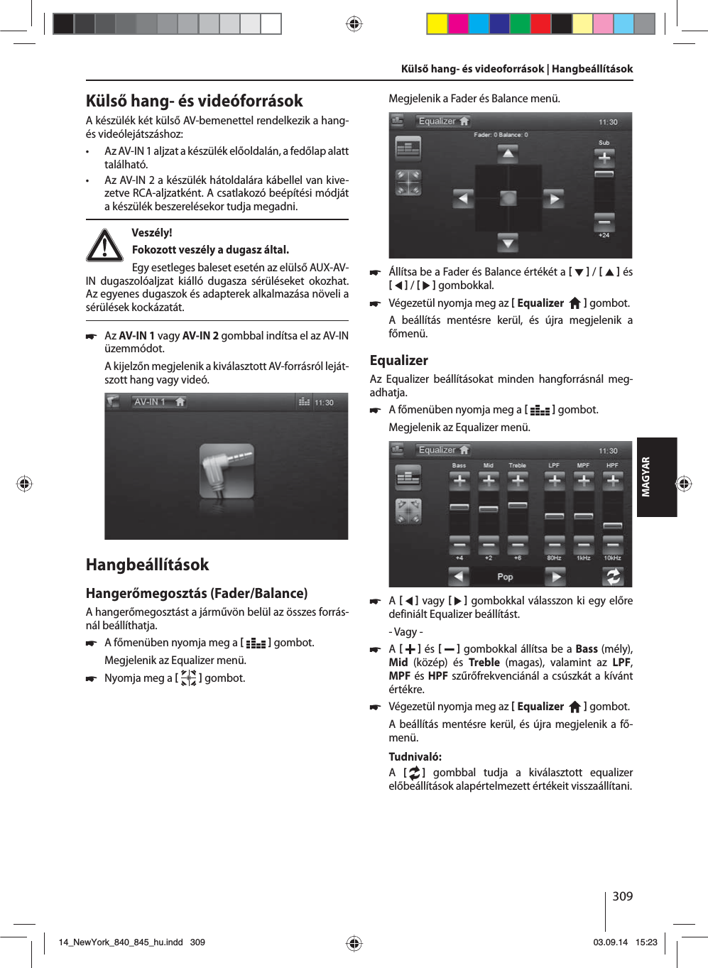309MAGYARKülső hang- és videóforrásokA készülék két külső AV-bemenettel rendelkezik a hang- és videólejátszáshoz:  • Az AV-IN 1 aljzat a készülék előoldalán, a fedőlap alatt található. • Az AV-IN 2 a készülék hátoldalára kábellel van kive-zetve RCA-aljzatként. A csatlakozó beépítési módját a készülék beszerelésekor tudja megadni. Veszély! Fokozott veszély a dugasz által.Egy esetleges baleset esetén az elülső AUX-AV-IN dugaszolóaljzat kiálló dugasza sérüléseket okozhat. Az egyenes dugaszok és adapterek alkalmazása növeli a sérülések kockázatát. 쏅Az AV-IN 1 vagy AV-IN 2 gombbal indítsa el az AV-IN üzemmódot. A kijelzőn megjelenik a kiválasztott AV-forrásról leját-szott hang vagy videó. HangbeállításokHangerőmegosztás (Fader/Balance)A hangerőmegosztást a járművön belül az összes forrás-nál beállíthatja. 쏅A főmenüben nyomja meg a    gombot.Megjelenik az Equalizer menü. 쏅Nyomja meg a    gombot.Külső hang- és videoforrások | Hangbeállítások Megjelenik a Fader és Balance menü. 쏅Állítsa be a Fader és Balance értékét a     /     és     /     gombokkal. 쏅Végezetül nyomja meg az  Equalizer     gombot. A beállítás mentésre kerül, és újra megjelenik a főmenü.EqualizerAz Equalizer beállításokat minden hangforrásnál meg-adhatja. 쏅A főmenüben nyomja meg a    gombot.Megjelenik az Equalizer menü. 쏅A     vagy      gombokkal válasszon ki egy előre definiált Equalizer beállítást.- Vagy - 쏅A    és     gombokkal állítsa be a Bass (mély), Mid  (közép) és  Treble  (magas), valamint az LPF, MPF és HPF szűrőfrekvenciánál a csúszkát a kívánt értékre. 쏅Végezetül nyomja meg az  Equalizer     gombot. A beállítás mentésre kerül, és újra megjelenik a fő-menü.Tudnivaló:A  [   ] gombbal tudja a kiválasztott equalizer előbeállítások alapértelmezett értékeit visszaállítani. 14_NewYork_840_845_hu.indd 30914_NewYork_840_845_hu.indd   30903.09.14 15:2303.09.14   15:23