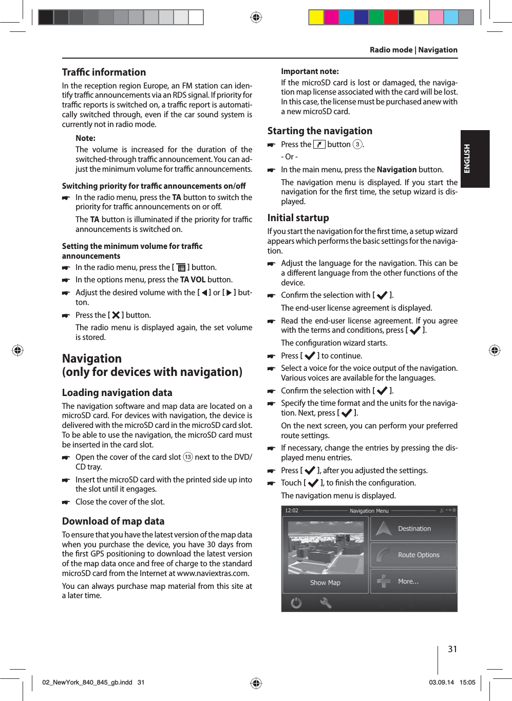 31ENGLISHTra  c informationIn the reception region Europe, an FM station can iden-tify tra  c announcements via an RDS signal. If priority for tra  c reports is switched on, a tra  c report is automati-cally switched through, even if the car sound system is currently not in radio mode.Note:The volume is increased for the duration of the switched-through tra  c announcement. You can ad-just the minimum volume for tra  c announcements.Switching priority for tra  c announcements on/o  쏅In the radio menu, press the TA button to switch the priority for tra  c announcements on or o .The TA button is illuminated if the priority for tra  c announcements is switched on.Setting the minimum volume for tra  c announcements 쏅In the radio menu, press the    button. 쏅In the options menu, press the TA VOL button. 쏅Adjust the desired volume with the    or     but-ton. 쏅Press the    button. The radio menu is displayed again, the set volume is stored.Navigation (only for devices with navigation)Loading navigation dataThe navigation software and map data are located on a microSD card. For devices with navigation, the device is delivered with the microSD card in the microSD card slot. To be able to use the navigation, the microSD card must be inserted in the card slot. 쏅Open the cover of the card slot = next to the DVD/CD tray. 쏅Insert the microSD card with the printed side up into the slot until it engages. 쏅Close the cover of the slot.Download of map dataTo ensure that you have the latest version of the map data when you purchase the device, you have 30 days from the  rst GPS positioning to download the latest version of the map data once and free of charge to the standard microSD card from the Internet at www.naviextras.com.You can always purchase map material from this site at a later time. Important note:If the microSD card is lost or damaged, the naviga-tion map license associated with the card will be lost. In this case, the license must be purchased anew with a new microSD card.Starting the navigation 쏅Press the   button 3.- Or - 쏅In the main menu, press the Navigation button.The navigation menu is displayed. If you start the navigation for the  rst time, the setup wizard is dis-played. Initial startupIf you start the navigation for the  rst time, a setup wizard appears which performs the basic settings for the naviga-tion.  쏅Adjust the language for the navigation. This can be a di erent language from the other functions of the device.  쏅Con rm the selection with   .The end-user license agreement is displayed. 쏅Read the end-user license agreement. If you agree with the terms and conditions, press   .The con guration wizard starts.  쏅Press    to continue. 쏅Select a voice for the voice output of the navigation. Various voices are available for the languages. 쏅Con rm the selection with   . 쏅Specify the time format and the units for the naviga-tion. Next, press   .On the next screen, you can perform your preferred route settings.  쏅If necessary, change the entries by pressing the dis-played menu entries. 쏅Press    , after you adjusted the settings. 쏅Touch   , to  nish the con guration.The navigation menu is displayed.Radio mode | Navigation02_NewYork_840_845_gb.indd 3102_NewYork_840_845_gb.indd   3103.09.14 15:0503.09.14   15:05