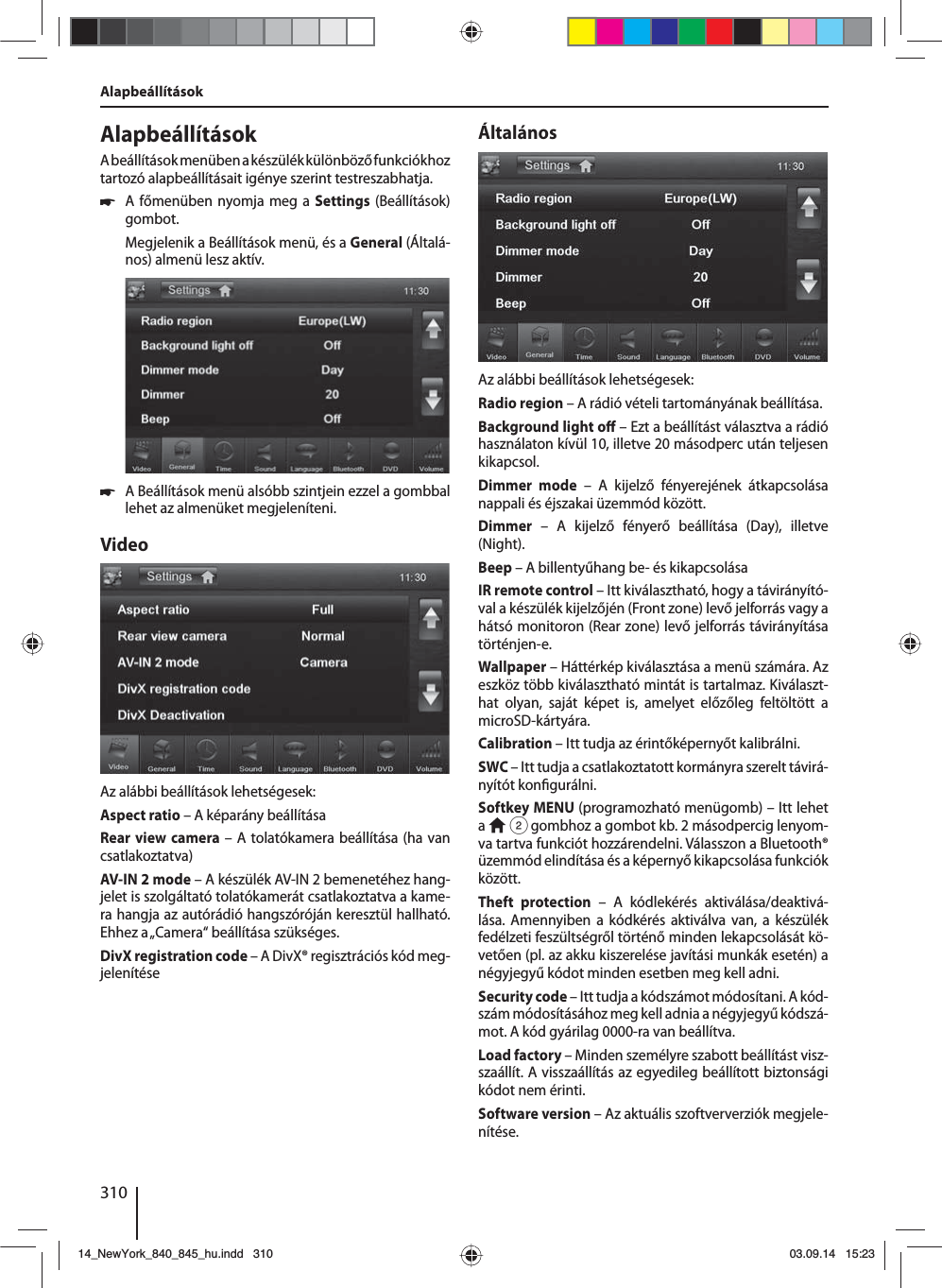 310Alapbeállítások AlapbeállításokA beállítások menüben a készülék különböző funkciókhoz tartozó alapbeállításait igénye szerint testreszabhatja. 쏅A főmenüben nyomja meg a Settings (Beállítások) gombot.Megjelenik a Beállítások menü, és a General (Általá-nos) almenü lesz aktív. 쏅A Beállítások menü alsóbb szintjein ezzel a gombbal lehet az almenüket megjeleníteni.VideoAz alábbi beállítások lehetségesek:Aspect ratio – A képarány beállításaRear view camera – A tolatókamera beállítása (ha van csatlakoztatva)AV-IN 2 mode – A készülék AV-IN 2 bemenetéhez hang-jelet is szolgáltató tolatókamerát csatlakoztatva a kame-ra hangja az autórádió hangszóróján keresztül hallható. Ehhez a „Camera“ beállítása szükséges. DivX registration code – A DivX® regisztrációs kód meg-jelenítéseÁltalánosAz alábbi beállítások lehetségesek:Radio region – A rádió vételi tartományának beállítása.Background light o  – Ezt a beállítást választva a rádió használaton kívül 10, illetve 20 másodperc után teljesen kikapcsol.Dimmer mode – A kijelző fényerejének átkapcsolása nappali és éjszakai üzemmód között.Dimmer – A kijelző fényerő beállítása (Day), illetve (Night).Beep – A billentyűhang be- és kikapcsolásaIR remote control – Itt kiválasztható, hogy a távirányító-val a készülék kijelzőjén (Front zone) levő jelforrás vagy a hátsó monitoron (Rear zone) levő jelforrás távirányítása történjen-e. Wallpaper – Háttérkép kiválasztása a menü számára. Az eszköz több kiválasztható mintát is tartalmaz. Kiválaszt-hat olyan, saját képet is, amelyet előzőleg feltöltött a microSD-kártyára. Calibration – Itt tudja az érintőképernyőt kalibrálni.SWC – Itt tudja a csatlakoztatott kormányra szerelt távirá-nyítót kon gurálni.Softkey MENU (programozható menügomb) – Itt  lehet a   2 gombhoz a gombot kb. 2 másodpercig lenyom-va tartva funkciót hozzárendelni. Válasszon a Bluetooth® üzemmód elindítása és a képernyő kikapcsolása funkciók között.Theft protection – A kódlekérés aktiválása/deaktivá-lása. Amennyiben a kódkérés aktiválva van, a készülék fedélzeti feszültségről történő minden lekapcsolását kö-vetően (pl. az akku kiszerelése javítási munkák esetén) a négyjegyű kódot minden esetben meg kell adni.Security code – Itt tudja a kódszámot módosítani. A kód-szám módosításához meg kell adnia a négyjegyű kódszá-mot. A kód gyárilag 0000-ra van beállítva. Load factory – Minden személyre szabott beállítást visz-szaállít. A visszaállítás az egyedileg beállított biztonsági kódot nem érinti. Software version – Az aktuális szoftververziók megjele-nítése.14_NewYork_840_845_hu.indd 31014_NewYork_840_845_hu.indd   31003.09.14 15:2303.09.14   15:23