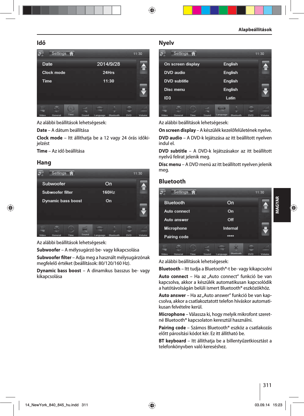 311MAGYARIdőAz alábbi beállítások lehetségesek:Date – A dátum beállításaClock mode – Itt állíthatja be a 12 vagy 24 órás időki-jelzéstTime – Az idő beállításaHangAz alábbi beállítások lehetségesek:Subwoofer – A mélysugárzó be- vagy kikapcsolásaSubwoofer  lter – Adja meg a használt mélysugárzónak megfelelő értéket (beállítások: 80/120/160 Hz). Dynamic bass boost – A dinamikus basszus be- vagy kikapcsolásaNyelvAz alábbi beállítások lehetségesek:On screen display – A készülék kezelőfelületének nyelve.DVD audio – A DVD-k lejátszása az itt beállított nyelven indul el.DVD subtitle – A DVD-k lejátszásakor az itt beállított nyelvű felirat jelenik meg.Disc menu – A DVD menü az itt beállított nyelven jelenik meg.BluetoothAz alábbi beállítások lehetségesek:Bluetooth – Itt tudja a Bluetooth®-t be- vagy kikapcsolniAuto connect – Ha az „Auto connect“ funkció be van kapcsolva, akkor a készülék automatikusan kapcsolódik a hatótávolságán belüli ismert Bluetooth® eszközökhöz.Auto answer – Ha az „Auto answer“ funkció be van kap-csolva, akkor a csatlakoztatott telefon híváskor automati-kusan felvételre kerül.Microphone – Válassza ki, hogy melyik mikrofont szeret-né Bluetooth® kapcsolaton keresztül használni.Pairing code – Számos Bluetooth® eszköz a csatlakozás előtt párosítási kódot kér. Ez itt állítható be.BT keyboard – Itt állíthatja be a billentyűzetkiosztást a telefonkönyvben való kereséshez.Alapbeállítások14_NewYork_840_845_hu.indd 31114_NewYork_840_845_hu.indd   31103.09.14 15:2303.09.14   15:23