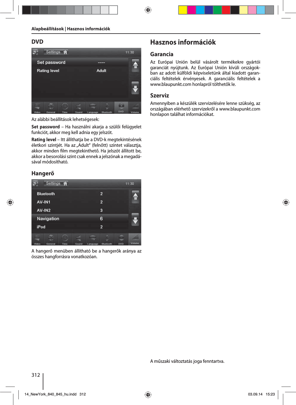 312Alapbeállítások | Hasznos információkDVDAz alábbi beállítások lehetségesek:Set password – Ha használni akarja a szülői felügyelet funkciót, akkor meg kell adnia egy jelszót. Rating level – Itt állíthatja be a DVD-k megtekintésének életkori szintjét. Ha az „Adult“ (felnőtt) szintet választja, akkor minden  lm megtekinthető. Ha jelszót állított be, akkor a besorolási szint csak ennek a jelszónak a megadá-sával módosítható.HangerőA hangerő menüben állítható be a hangerők aránya az összes hangforrásra vonatkozóan.Hasznos információkGaranciaAz Európai Unión belül vásárolt termékekre gyártói garanciát nyújtunk. Az Európai Unión kívüli országok-ban az adott külföldi képviseletünk által kiadott garan-ciális feltételek érvényesek. A garanciális feltételek a www.blaupunkt.com honlapról tölthetők le. SzervizAmennyiben a készülék szervizelésére lenne szükség, az országában elérhető szervizekről a www.blaupunkt.com honlapon találhat információkat.A műszaki változtatás joga fenntartva.14_NewYork_840_845_hu.indd 31214_NewYork_840_845_hu.indd   31203.09.14 15:2303.09.14   15:23