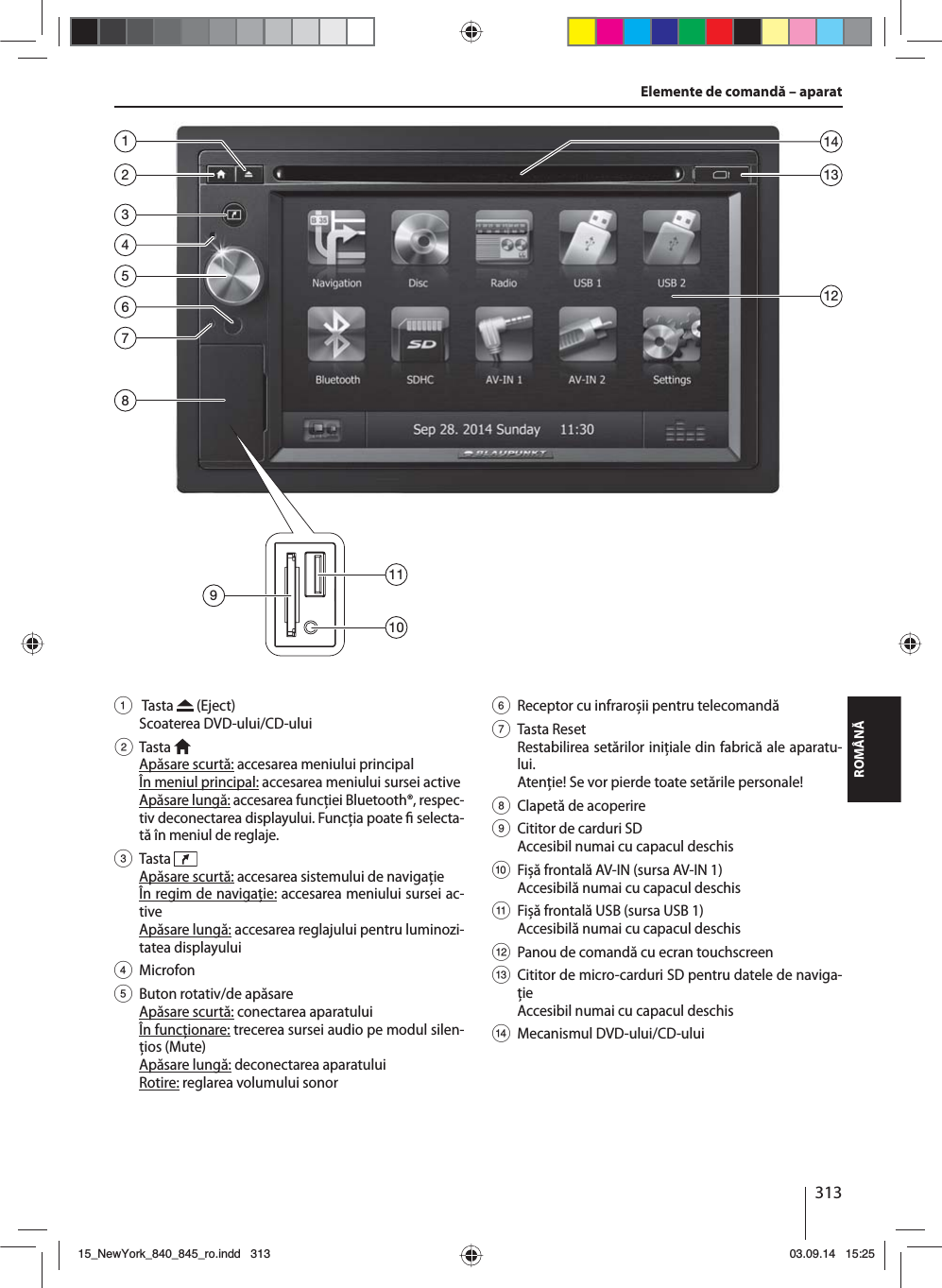 313ROMÂNĂElemente de comandă – aparat1  Tasta   (Eject) Scoaterea DVD-ului/CD-ului2 Tasta  Apăsare scurtă: accesarea meniului principalÎn meniul principal: accesarea meniului sursei activeApăsare lungă: accesarea funcţiei Bluetooth®, respec-tiv deconectarea displayului. Funcţia poate   selecta-tă în meniul de reglaje.3 Tasta  Apăsare scurtă: accesarea sistemului de navigaţieÎn regim de navigaţie: accesarea meniului sursei ac-tiveApăsare lungă: accesarea reglajului pentru luminozi-tatea displayului4 Microfon5  Buton rotativ/de apăsareApăsare scurtă: conectarea aparatuluiÎn funcţionare: trecerea sursei audio pe modul silen-ţios (Mute)Apăsare lungă: deconectarea aparatuluiRotire: reglarea volumului sonor6  Receptor cu infraroșii pentru telecomandă7 Tasta ResetRestabilirea setărilor iniţiale din fabrică ale aparatu-lui. Atenţie! Se vor pierde toate setările personale!8  Clapetă de acoperire9  Cititor de carduri SDAccesibil numai cu capacul deschis:  Fișă frontală AV-IN (sursa AV-IN 1) Accesibilă numai cu capacul deschis;  Fișă frontală USB (sursa USB 1) Accesibilă numai cu capacul deschis &lt;  Panou de comandă cu ecran touchscreen=  Cititor de micro-carduri SD pentru datele de naviga-ţie Accesibil numai cu capacul deschis&gt; Mecanismul DVD-ului/CD-ului235864711312149101115_NewYork_840_845_ro.indd 31315_NewYork_840_845_ro.indd   31303.09.14 15:2503.09.14   15:25