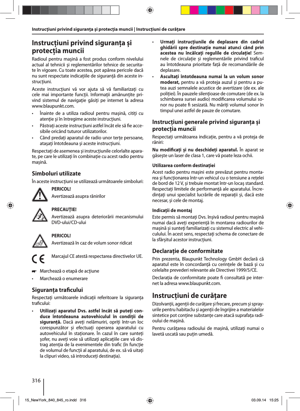 316Instrucţiuni privind siguranţa și protecţia muncii | Instrucţiuni de curăţareInstrucţiuni privind siguranţa și protecţia munciiRadioul pentru mașină a fost produs conform nivelului actual al tehnicii și reglementărilor tehnice de securita-te în vigoare. Cu toate acestea, pot apărea pericole dacă nu sunt respectate indicaţiile de siguranţă din aceste in-strucţiuni.Aceste instrucţiuni vă vor ajuta să vă familiarizaţi cu cele mai importante funcţii. Informaţii amănunţite pri-vind sistemul de navigaţie găsiţi pe internet la adresa www.blaupunkt.com. • Înainte de a utiliza radioul pentru mașină, citiţi cu atenţie și în întregime aceste instrucţiuni. • Păstraţi aceste instrucţiuni astfel încât ele să  e acce-sibile oricând tuturor utilizatorilor. • Când predaţi aparatul de radio unor terţe persoane, atașaţi întotdeauna și aceste instrucţiuni.Respectaţi de asemenea și instrucţiunile celorlalte apara-te, pe care le utilizaţi în combinaţie cu acest radio pentru mașină.Simboluri utilizateÎn aceste instrucţiuni se utilizează următoarele simboluri:PERICOL!Avertizează asupra rănirilorPRECAUŢIE!Avertizează asupra deteriorării mecanismului DVD-ului/CD-uluiPERICOL!Avertizează în caz de volum sonor ridicatMarcajul CE atestă respectarea directivelor UE. 쏅Marchează o etapă de acţiune • Marchează o enumerareSiguranţa tra culuiRespectaţi următoarele indicaţii referitoare la siguranţa tra cului: • Utilizaţi aparatul Dvs. astfel încât să puteţi con-duce întotdeauna autovehiculul în condiţii de siguranţă. Dacă aveţi nelămuriri, opriţi într-un loc corespunzător și efectuaţi operarea aparatului cu autovehiculul în staţionare. În cazul în care sunteţi șofer, nu aveţi voie să utilizaţi aplicaţiile care vă dis-trag atenţia de la evenimentele din tra c (în funcţie de volumul de funcţii al aparatului, de ex. să vă uitaţi la clipuri video, să introduceţi destinaţia). • Urmaţi instrucţiunile de deplasare din cadrul ghidării spre destinaţie numai atunci când prin acestea nu încălcaţi regulile de circulaţie! Sem-nele de circulaţie și reglementările privind tra cul au întotdeauna prioritate faţă de recomandările de deplasare. • Ascultaţi întotdeauna numai la un volum sonor moderat, pentru a vă proteja auzul și pentru a pu-tea auzi semnalele acustice de avertizare (de ex. ale poliţiei). În pauzele silenţioase de comutare (de ex. la schimbarea sursei audio) modi carea volumului so-nor nu poate   sesizată. Nu măriţi volumul sonor în timpul unei astfel de pauze de comutare.Instrucţiuni generale privind siguranţa și protecţia munciiRespectaţi următoarea indicaţie, pentru a vă proteja de răniri:Nu modi caţi și nu deschideţi aparatul. În aparat se găsește un laser de clasa 1, care vă poate leza ochii.Utilizarea conform destinaţieiAcest radio pentru mașini este prevăzut pentru monta-rea și funcţionarea într-un vehicul cu o tensiune a reţelei de bord de 12 V, și trebuie montat într-un locaș standard. Respectaţi limitele de performanţă ale aparatului. Încre-dinţaţi unui specialist lucrările de reparaţii și, dacă este necesar, și cele de montaj.Indicaţii de montajEste permis să montaţi Dvs. înșivă radioul pentru mașină numai dacă aveţi experienţă în montarea radiourilor de mașină și sunteţi familiarizaţi cu sistemul electric al vehi-culului. În acest sens, respectaţi schema de conectare de la sfârșitul acestor instrucţiuni.Declaraţie de conformitatePrin prezenta, Blaupunkt Technology GmbH declară că aparatul este în concordanţă cu cerinţele de bază și cu celelalte prevederi relevante ale Directivei 1999/5/CE.Declaraţia de conformitate poate   consultată pe inter-net la adresa www.blaupunkt.com.Instrucţiuni de curăţareDizolvanţii, agenţii de curăţare și frecare, precum și spray-urile pentru habitaclu și agenţii de îngrijire a materialelor sintetice pot conţine substanţe care atacă suprafaţa radi-oului de mașină.Pentru curăţarea radioului de mașină, utilizaţi numai o lavetă uscată sau puţin umedă.15_NewYork_840_845_ro.indd 31615_NewYork_840_845_ro.indd   31603.09.14 15:2503.09.14   15:25