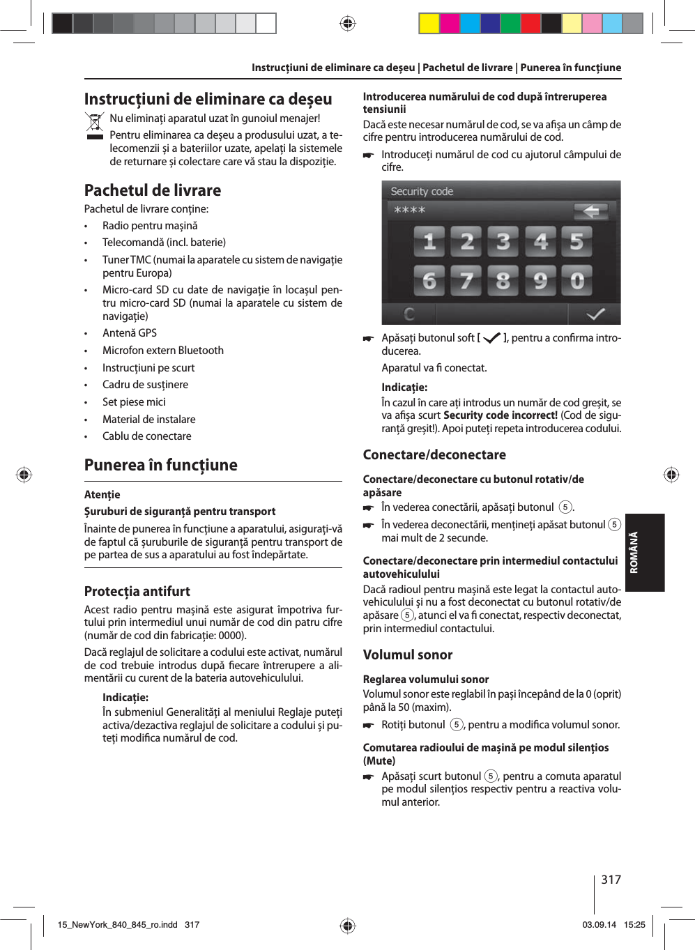 317ROMÂNĂInstrucţiuni de eliminare ca deșeuNu eliminaţi aparatul uzat în gunoiul menajer! Pentru eliminarea ca deșeu a produsului uzat, a te-lecomenzii și a bateriilor uzate, apelaţi la sistemele de returnare și colectare care vă stau la dispoziţie. Pachetul de livrarePachetul de livrare conţine: • Radio pentru mașină • Telecomandă (incl. baterie) • Tuner TMC (numai la aparatele cu sistem de navigaţie pentru Europa) • Micro-card SD cu date de navigaţie în locașul pen-tru micro-card SD (numai la aparatele cu sistem de navigaţie) • Antenă GPS • Microfon extern Bluetooth • Instrucţiuni pe scurt • Cadru de susţinere • Set piese mici • Material de instalare • Cablu de conectarePunerea în funcţiuneAtenţieȘuruburi de siguranţă pentru transportÎnainte de punerea în funcţiune a aparatului, asiguraţi-vă de faptul că șuruburile de siguranţă pentru transport de pe partea de sus a aparatului au fost îndepărtate.Protecţia antifurtAcest radio pentru mașină este asigurat împotriva fur-tului prin intermediul unui număr de cod din patru cifre (număr de cod din fabricaţie: 0000).Dacă reglajul de solicitare a codului este activat, numărul de cod trebuie introdus după  ecare întrerupere a ali-mentării cu curent de la bateria autovehiculului. Indicaţie:În submeniul Generalităţi al meniului Reglaje puteţi activa/dezactiva reglajul de solicitare a codului și pu-teţi modi ca numărul de cod.Introducerea numărului de cod după întreruperea tensiuniiDacă este necesar numărul de cod, se va a șa un câmp de cifre pentru introducerea numărului de cod. 쏅Introduceţi numărul de cod cu ajutorul câmpului de cifre.  쏅Apăsaţi butonul soft    , pentru a con rma intro-ducerea.Aparatul va   conectat.Indicaţie:În cazul în care aţi introdus un număr de cod greșit, se va a șa scurt Security code incorrect! (Cod de sigu-ranţă greșit!). Apoi puteţi repeta introducerea codului.Conectare/deconectareConectare/deconectare cu butonul rotativ/de apăsare 쏅În vederea conectării, apăsaţi butonul  5. 쏅În vederea deconectării, menţineţi apăsat butonul 5 mai mult de 2 secunde.Conectare/deconectare prin intermediul contactului autovehicululuiDacă radioul pentru mașină este legat la contactul auto-vehiculului și nu a fost deconectat cu butonul rotativ/de apăsare 5, atunci el va   conectat, respectiv deconectat, prin intermediul contactului.Volumul sonorReglarea volumului sonorVolumul sonor este reglabil în pași începând de la 0 (oprit) până la 50 (maxim). 쏅Rotiţi butonul  5, pentru a modi ca volumul sonor.Comutarea radioului de mașină pe modul silenţios (Mute) 쏅Apăsaţi scurt butonul 5, pentru a comuta aparatul pe modul silenţios respectiv pentru a reactiva volu-mul anterior.Instrucţiuni de eliminare ca deșeu | Pachetul de livrare | Punerea în funcţiune15_NewYork_840_845_ro.indd 31715_NewYork_840_845_ro.indd   31703.09.14 15:2503.09.14   15:25