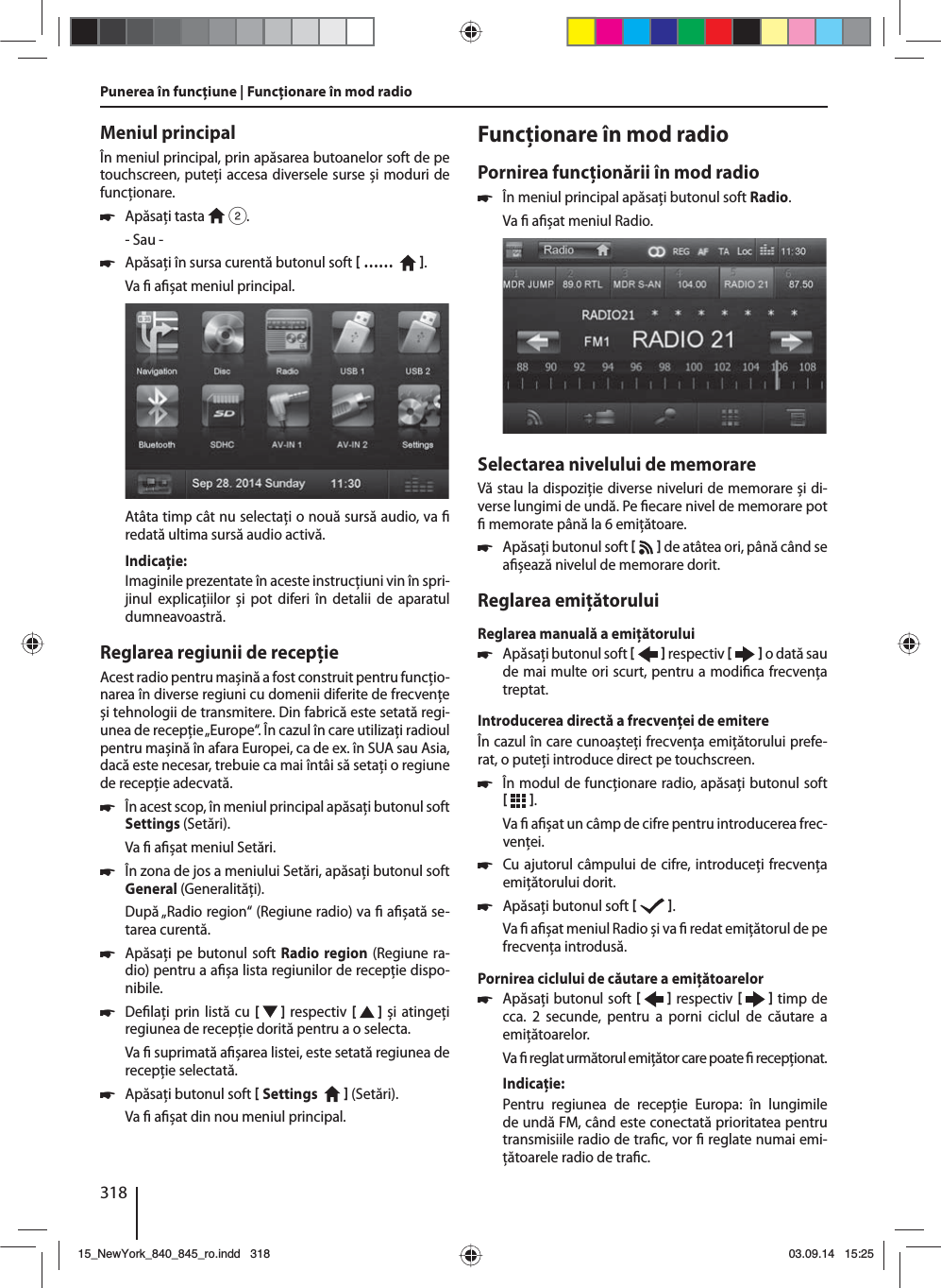 318Meniul principalÎn meniul principal, prin apăsarea butoanelor soft de pe touchscreen, puteţi accesa diversele surse și moduri de funcţionare.  쏅Apăsaţi tasta   2.- Sau - 쏅Apăsaţi în sursa curentă butonul soft  ……    .Va   a șat meniul principal. Atâta timp cât nu selectaţi o nouă sursă audio, va   redată ultima sursă audio activă.Indicaţie:Imaginile prezentate în aceste instrucţiuni vin în spri-jinul explicaţiilor și pot diferi în detalii de aparatul dumneavoastră.Reglarea regiunii de recepţieAcest radio pentru mașină a fost construit pentru funcţio-narea în diverse regiuni cu domenii diferite de frecvenţe și tehnologii de transmitere. Din fabrică este setată regi-unea de recepţie „Europe“. În cazul în care utilizaţi radioul pentru mașină în afara Europei, ca de ex. în SUA sau Asia, dacă este necesar, trebuie ca mai întâi să setaţi o regiune de recepţie adecvată. 쏅În acest scop, în meniul principal apăsaţi butonul soft Settings (Setări).Va   a șat meniul Setări. 쏅În zona de jos a meniului Setări, apăsaţi butonul soft General (Generalităţi).După „Radio region“ (Regiune radio) va   a șată se-tarea curentă. 쏅Apăsaţi pe butonul soft Radio region (Regiune ra-dio) pentru a a șa lista regiunilor de recepţie dispo-nibile. 쏅De laţi prin listă cu [   ] respectiv  [   ] și atingeţi regiunea de recepţie dorită pentru a o selecta.Va   suprimată a șarea listei, este setată regiunea de recepţie selectată. 쏅Apăsaţi butonul soft  Settings     (Setări). Va   a șat din nou meniul principal.Funcţionare în mod radioPornirea funcţionării în mod radio 쏅În meniul principal apăsaţi butonul soft Radio.Va   a șat meniul Radio.Selectarea nivelului de memorareVă stau la dispoziţie diverse niveluri de memorare și di-verse lungimi de undă. Pe  ecare nivel de memorare pot   memorate până la 6 emiţătoare. 쏅Apăsaţi butonul soft    de atâtea ori, până când se a șează nivelul de memorare dorit.Reglarea emiţătoruluiReglarea manuală a emiţătorului 쏅Apăsaţi butonul soft    respectiv     o dată sau de mai multe ori scurt, pentru a modi ca frecvenţa treptat.Introducerea directă a frecvenţei de emitereÎn cazul în care cunoașteţi frecvenţa emiţătorului prefe-rat, o puteţi introduce direct pe touchscreen. 쏅În modul de funcţionare radio, apăsaţi butonul soft   .Va   a șat un câmp de cifre pentru introducerea frec-venţei. 쏅Cu ajutorul câmpului de cifre, introduceţi frecvenţa emiţătorului dorit.  쏅Apăsaţi butonul soft   .Va   a șat meniul Radio și va   redat emiţătorul de pe frecvenţa introdusă. Pornirea ciclului de căutare a emiţătoarelor  쏅Apăsaţi butonul soft    respectiv     timp de cca. 2 secunde, pentru a porni ciclul de căutare a emiţătoarelor.Va   reglat următorul emiţător care poate   recepţionat.Indicaţie:Pentru regiunea de recepţie Europa: în lungimile de undă FM, când este conectată prioritatea pentru transmisiile radio de tra c, vor   reglate numai emi-ţătoarele radio de tra c. Punerea în funcţiune | Funcţionare în mod radio15_NewYork_840_845_ro.indd 31815_NewYork_840_845_ro.indd   31803.09.14 15:2503.09.14   15:25