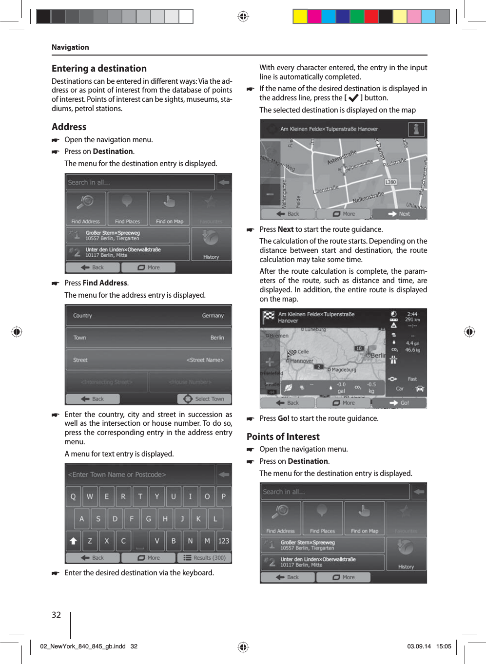 32Entering a destinationDestinations can be entered in di erent ways: Via the ad-dress or as point of interest from the database of points of interest. Points of interest can be sights, museums, sta-diums, petrol stations. Address  쏅Open the navigation menu. 쏅Press on Destination.The menu for the destination entry is displayed. 쏅Press Find Address.The menu for the address entry is displayed. 쏅Enter the country, city and street in succession as well as the intersection or house number. To do so, press the corresponding entry in the address entry menu. A menu for text entry is displayed.  쏅Enter the desired destination via the keyboard.With every character entered, the entry in the input line is automatically completed.  쏅If the name of the desired destination is displayed in the address line, press the    button. The selected destination is displayed on the map. 쏅Press Next to start the route guidance.The calculation of the route starts. Depending on the distance between start and destination, the route calculation may take some time. After the route calculation is complete, the param-eters of the route, such as distance and time, are displayed. In addition, the entire route is displayed on the map. 쏅Press Go! to start the route guidance.Points of Interest  쏅Open the navigation menu. 쏅Press on Destination.The menu for the destination entry is displayed.Navigation02_NewYork_840_845_gb.indd 3202_NewYork_840_845_gb.indd   3203.09.14 15:0503.09.14   15:05