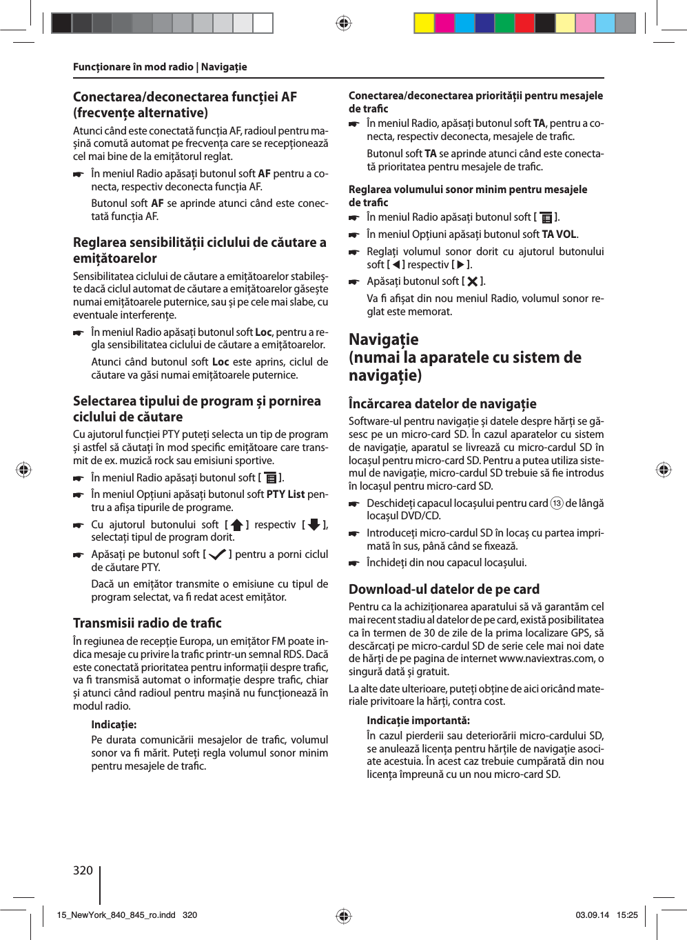 320Conectarea/deconectarea funcţiei AF (frecvenţe alternative)Atunci când este conectată funcţia AF, radioul pentru ma-șină comută automat pe frecvenţa care se recepţionează cel mai bine de la emiţătorul reglat. 쏅În meniul Radio apăsaţi butonul soft AF pentru a co-necta, respectiv deconecta funcţia AF.Butonul soft AF se aprinde atunci când este conec-tată funcţia AF.Reglarea sensibilităţii ciclului de căutare a emiţătoarelorSensibilitatea ciclului de căutare a emiţătoarelor stabileș-te dacă ciclul automat de căutare a emiţătoarelor găsește numai emiţătoarele puternice, sau și pe cele mai slabe, cu eventuale interferenţe. 쏅În meniul Radio apăsaţi butonul soft Loc, pentru a re-gla sensibilitatea ciclului de căutare a emiţătoarelor.Atunci când butonul soft Loc este aprins, ciclul de căutare va găsi numai emiţătoarele puternice.Selectarea tipului de program și pornirea ciclului de căutareCu ajutorul funcţiei PTY puteţi selecta un tip de program și astfel să căutaţi în mod speci c emiţătoare care trans-mit de ex. muzică rock sau emisiuni sportive. 쏅În meniul Radio apăsaţi butonul soft   . 쏅În meniul Opţiuni apăsaţi butonul soft PTY List pen-tru a afișa tipurile de programe. 쏅Cu ajutorul butonului soft [  ]  respectiv  [   ], selectaţi tipul de program dorit. 쏅Apăsaţi pe butonul soft    pentru a porni ciclul de căutare PTY.Dacă un emiţător transmite o emisiune cu tipul de program selectat, va   redat acest emiţător.Transmisii radio de tra cÎn regiunea de recepţie Europa, un emiţător FM poate in-dica mesaje cu privire la tra c printr-un semnal RDS. Dacă este conectată prioritatea pentru informaţii despre tra c, va   transmisă automat o informaţie despre tra c, chiar și atunci când radioul pentru mașină nu funcţionează în modul radio.Indicaţie:Pe durata comunicării mesajelor de tra c, volumul sonor va   mărit. Puteţi regla volumul sonor minim pentru mesajele de tra c.Conectarea/deconectarea priorităţii pentru mesajele de tra c 쏅În meniul Radio, apăsaţi butonul soft TA, pentru a co-necta, respectiv deconecta, mesajele de tra c.Butonul soft TA se aprinde atunci când este conecta-tă prioritatea pentru mesajele de tra c.Reglarea volumului sonor minim pentru mesajele de tra c 쏅În meniul Radio apăsaţi butonul soft   . 쏅În meniul Opţiuni apăsaţi butonul soft TA VOL. 쏅Reglaţi volumul sonor dorit cu ajutorul butonului soft    respectiv    . 쏅Apăsaţi butonul soft   . Va   a șat din nou meniul Radio, volumul sonor re-glat este memorat.Navigaţie (numai la aparatele cu sistem de navigaţie)Încărcarea datelor de navigaţieSoftware-ul pentru navigaţie și datele despre hărţi se gă-sesc pe un micro-card SD. În cazul aparatelor cu sistem de navigaţie, aparatul se livrează cu micro-cardul SD în locașul pentru micro-card SD. Pentru a putea utiliza siste-mul de navigaţie, micro-cardul SD trebuie să  e introdus în locașul pentru micro-card SD. 쏅Deschideţi capacul locașului pentru card = de lângă locașul DVD/CD. 쏅Introduceţi micro-cardul SD în locaș cu partea impri-mată în sus, până când se  xează. 쏅Închideţi din nou capacul locașului.Download-ul datelor de pe cardPentru ca la achiziţionarea aparatului să vă garantăm cel mai recent stadiu al datelor de pe card, există posibilitatea ca în termen de 30 de zile de la prima localizare GPS, să descărcaţi pe micro-cardul SD de serie cele mai noi date de hărţi de pe pagina de internet www.naviextras.com, o singură dată și gratuit.La alte date ulterioare, puteţi obţine de aici oricând mate-riale privitoare la hărţi, contra cost. Indicaţie importantă:În cazul pierderii sau deteriorării micro-cardului SD, se anulează licenţa pentru hărţile de navigaţie asoci-ate acestuia. În acest caz trebuie cumpărată din nou licenţa împreună cu un nou micro-card SD.Funcţionare în mod radio | Navigaţie15_NewYork_840_845_ro.indd 32015_NewYork_840_845_ro.indd   32003.09.14 15:2503.09.14   15:25