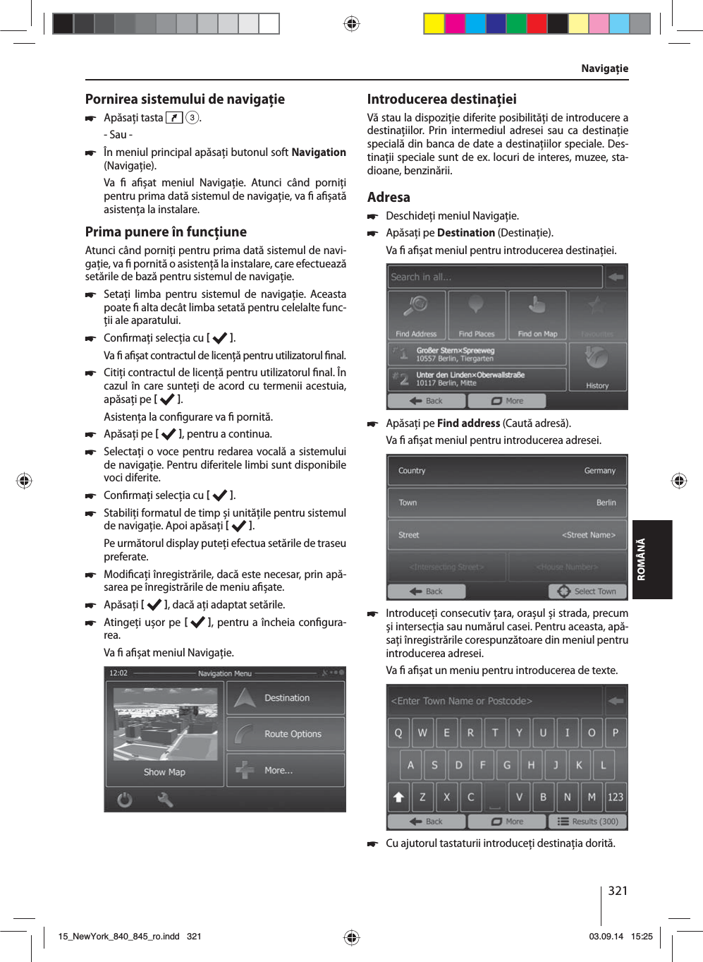 321ROMÂNĂPornirea sistemului de navigaţie 쏅Apăsaţi tasta   3.- Sau - 쏅În meniul principal apăsaţi butonul soft Navigation (Navigaţie).Va    a șat meniul Navigaţie. Atunci când porniţi pentru prima dată sistemul de navigaţie, va   a șată asistenţa la instalare. Prima punere în funcţiuneAtunci când porniţi pentru prima dată sistemul de navi-gaţie, va   pornită o asistenţă la instalare, care efectuează setările de bază pentru sistemul de navigaţie.  쏅Setaţi limba pentru sistemul de navigaţie. Aceasta poate   alta decât limba setată pentru celelalte func-ţii ale aparatului.  쏅Con rmaţi selecţia cu   .Va   a șat contractul de licenţă pentru utilizatorul  nal. 쏅Citiţi contractul de licenţă pentru utilizatorul  nal. În cazul în care sunteţi de acord cu termenii acestuia, apăsaţi pe   .Asistenţa la con gurare va   pornită.  쏅Apăsaţi pe   , pentru a continua. 쏅Selectaţi o voce pentru redarea vocală a sistemului de navigaţie. Pentru diferitele limbi sunt disponibile voci diferite. 쏅Con rmaţi selecţia cu   . 쏅Stabiliţi formatul de timp și unităţile pentru sistemul de navigaţie. Apoi apăsaţi   .Pe următorul display puteţi efectua setările de traseu preferate.  쏅Modi caţi înregistrările, dacă este necesar, prin apă-sarea pe înregistrările de meniu a șate. 쏅Apăsaţi    , dacă aţi adaptat setările. 쏅Atingeţi ușor pe   , pentru a încheia con gura-rea.Va   a șat meniul Navigaţie.Introducerea destinaţieiVă stau la dispoziţie diferite posibilităţi de introducere a destinaţiilor. Prin intermediul adresei sau ca destinaţie specială din banca de date a destinaţiilor speciale. Des-tinaţii speciale sunt de ex. locuri de interes, muzee, sta-dioane, benzinării. Adresa  쏅Deschideţi meniul Navigaţie. 쏅Apăsaţi pe Destination (Destinaţie).Va   a șat meniul pentru introducerea destinaţiei. 쏅Apăsaţi pe Find address (Caută adresă).Va   a șat meniul pentru introducerea adresei. 쏅Introduceţi consecutiv ţara, orașul și strada, precum și intersecţia sau numărul casei. Pentru aceasta, apă-saţi înregistrările corespunzătoare din meniul pentru introducerea adresei. Va   a șat un meniu pentru introducerea de texte.  쏅Cu ajutorul tastaturii introduceţi destinaţia dorită.Navigaţie15_NewYork_840_845_ro.indd 32115_NewYork_840_845_ro.indd   32103.09.14 15:2503.09.14   15:25