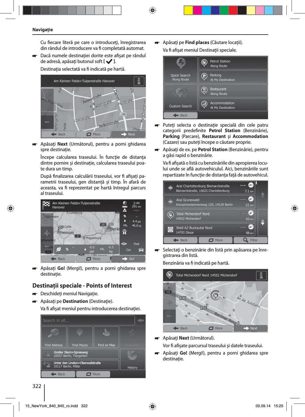 322Cu  ecare literă pe care o introduceţi, înregistrarea din rândul de introducere va   completată automat.  쏅Dacă numele destinaţiei dorite este a șat pe rândul de adresă, apăsaţi butonul soft   . Destinaţia selectată va   indicată pe hartă.. 쏅Apăsaţi  Next  (Următorul), pentru a porni ghidarea spre destinaţie.Începe calcularea traseului. În funcţie de distanţa dintre pornire și destinaţie, calcularea traseului poa-te dura un timp. După  nalizarea calculării traseului, vor   a șaţi pa-rametrii traseului, gen distanţă și timp. În afară de aceasta, va   reprezentat pe hartă întregul parcurs al traseului. 쏅Apăsaţi  Go!  (Mergi!), pentru a porni ghidarea spre destinaţie.Destinaţii speciale - Points of Interest  쏅Deschideţi meniul Navigaţie. 쏅Apăsaţi pe Destination (Destinaţie).Va   a șat meniul pentru introducerea destinaţiei. 쏅Apăsaţi pe Find places (Căutare locaţii).Va   a șat meniul Destinaţii speciale. 쏅Puteţi selecta o destinaţie specială din cele patru categorii prede nite  Petrol Station (Benzinărie), Parking  (Parcare),  Restaurant  și  Accommodation (Cazare) sau puteţi începe o căutare proprie. 쏅Apăsaţi de ex. pe Petrol Station (Benzinărie), pentru a găsi rapid o benzinărie. Va   a  șată o listă cu benzinăriile din apropierea locu-lui unde se a ă autovehiculul. Aici, benzinăriile sunt repartizate în funcţie de distanţa faţă de autovehicul. 쏅Selectaţi o benzinărie din listă prin apăsarea pe înre-gistrarea din listă. Benzinăria va   indicată pe hartă.  쏅Apăsaţi Next (Următorul). Vor   a șate parcursul traseului și datele traseului.  쏅Apăsaţi  Go!  (Mergi!), pentru a porni ghidarea spre destinaţie.Navigaţie15_NewYork_840_845_ro.indd 32215_NewYork_840_845_ro.indd   32203.09.14 15:2503.09.14   15:25