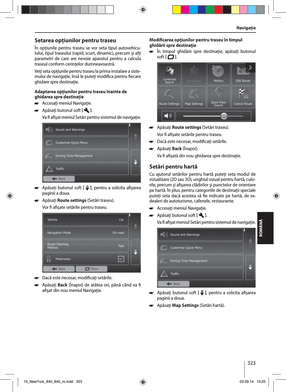 323ROMÂNĂNavigaţieSetarea opţiunilor pentru traseuÎn opţiunile pentru traseu se vor seta tipul autovehicu-lului, tipul traseului (rapid, scurt, dinamic), precum și alţi parametri de care are nevoie aparatul pentru a calcula traseul conform cerinţelor dumneavoastră.Veţi seta opţiunile pentru traseu la prima instalare a siste-mului de navigaţie, însă le puteţi modi ca pentru  ecare ghidare spre destinaţie.Adaptarea opţiunilor pentru traseu înainte de ghidarea spre destinaţie 쏅Accesaţi meniul Navigaţie. 쏅Apăsaţi butonul soft   .Va   a  șat meniul Setări pentru sistemul de navigaţie. 쏅Apăsaţi butonul soft    , pentru a solicita a șarea paginii a doua.  쏅Apăsaţi Route settings (Setări traseu). Vor   a șate setările pentru traseu. 쏅Dacă este necesar, modi caţi setările. 쏅Apăsaţi Back (Înapoi) de atâtea ori, până când va   a șat din nou meniul Navigaţie.Modi carea opţiunilor pentru traseu în timpul ghidării spre destinaţie 쏅În timpul ghidării spre destinaţie, apăsaţi butonul soft   .  쏅Apăsaţi Route settings (Setări traseu). Vor   a șate setările pentru traseu. 쏅Dacă este necesar, modi caţi setările. 쏅Apăsaţi Back (Înapoi). Va   a șată din nou ghidarea spre destinaţie.Setări pentru hartăCu ajutorul setărilor pentru hartă puteţi seta modul de vizualizare (2D sau 3D), unghiul vizual pentru hartă, culo-rile, precum și a șarea clădirilor și punctelor de orientare pe hartă. În plus, pentru categoriile de destinaţii speciale puteţi seta dacă acestea să  e indicate pe hartă, de ex. dealeri de autoturisme, cafenele, restaurante. 쏅Accesaţi meniul Navigaţie. 쏅Apăsaţi butonul soft   .Va   a  șat meniul Setări pentru sistemul de navigaţie. 쏅Apăsaţi butonul soft    , pentru a solicita a șarea paginii a doua.  쏅Apăsaţi Map Settings (Setări hartă). 15_NewYork_840_845_ro.indd 32315_NewYork_840_845_ro.indd   32303.09.14 15:2503.09.14   15:25