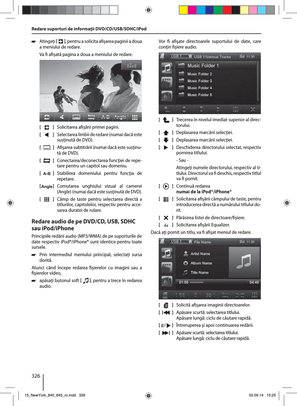 326 쏅Atingeţi    , pentru a solicita a șarea paginii a doua a meniului de redare.Va   a șată pagina a doua a meniului de redare.[    ]  Solicitarea a șării primei pagini.[  ]  Selectarea limbii de redare (numai dacă este susţinută de DVD).[  ]  A șarea subtitrării (numai dacă este susţinu-tă de DVD).[  ]  Conectarea/deconectarea funcţiei de repe-tare pentru un capitol sau domeniu.[  ]  Stabilirea domeniului pentru funcţia de repetare.[  ]  Comutarea unghiului vizual al camerei (Angle) (numai dacă este susţinută de DVD).[  ]  Câmp de taste pentru selectarea directă a titlurilor, capitolelor, respectiv pentru acce-sarea duratei de rulare.Redare audio de pe DVD/CD, USB, SDHC sau iPod/iPhonePrincipiile redării audio (MP3/WMA) de pe suporturile de date respectiv iPod®/iPhone® sunt identice pentru toate sursele. 쏅Prin intermediul meniului principal, selectaţi sursa dorită.Atunci când începe redarea  șierelor cu imagini sau a  șierelor video,  쏅apăsaţi butonul soft    , pentru a trece în redarea audio.Vor    a șate directoarele suportului de date, care conţin  șiere audio. [    ]  Trecerea în nivelul imediat superior al direc-torului.[  ]  Deplasarea marcării selecţiei. [  ]  Deplasarea marcării selecţiei. [  ]  Deschiderea directorului selectat, respectiv pornirea titlului. - Sau -Atingeţi numele directorului, respectiv al ti-tlului. Directorul va   deschis, respectiv titlul va   pornit.[  ]  Continuă redarea numai de la iPod®/iPhone®[  ]  Solicitarea a șării câmpului de taste, pentru introducerea directă a numărului titlului do-rit.[  ]  Părăsirea listei de directoare/ șiere. [  ]  Solicitarea a șării Equalizer.Dacă aţi pornit un titlu, va   a șat meniul de redare.[    ]  Solicită a șarea imaginii directoarelor.[  ]  Apăsare scurtă: selectarea titlului. Apăsare lungă: ciclu de căutare rapidă.[  /   ]  Întreruperea și apoi continuarea redării.[  ]  Apăsare scurtă: selectarea titlului. Apăsare lungă: ciclu de căutare rapidă.Redare suporturi de informaţii DVD/CD/USB/SDHC/iPod15_NewYork_840_845_ro.indd 32615_NewYork_840_845_ro.indd   32603.09.14 15:2503.09.14   15:25