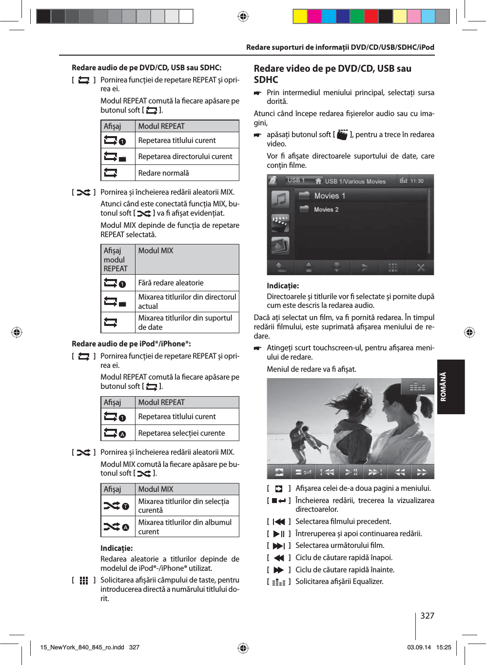 327ROMÂNĂRedare audio de pe DVD/CD, USB sau SDHC:[  ]  Pornirea funcţiei de repetare REPEAT și opri-rea ei.Modul REPEAT comută la  ecare apăsare pe butonul soft   .A șaj Modul REPEATRepetarea titlului curentRepetarea directorului curentRedare normală[  ]  Pornirea și încheierea redării aleatorii MIX.Atunci când este conectată funcţia MIX, bu-tonul soft    va   a șat evidenţiat.Modul MIX depinde de funcţia de repetare REPEAT selectată.A șaj modul REPEATModul MIXFără redare aleatorie Mixarea titlurilor din directorul actualMixarea titlurilor din suportul de dateRedare audio de pe iPod®/iPhone®:[  ]  Pornirea funcţiei de repetare REPEAT și opri-rea ei.Modul REPEAT comută la  ecare apăsare pe butonul soft   .A șaj Modul REPEATRepetarea titlului curentRepetarea selecţiei curente[  ]  Pornirea și încheierea redării aleatorii MIX.Modul MIX comută la  ecare apăsare pe bu-tonul soft   .A șaj Modul MIXMixarea titlurilor din selecţia curentăMixarea titlurilor din albumul curentIndicaţie:Redarea aleatorie a titlurilor depinde de modelul de iPod®-/iPhone® utilizat. [  ]  Solicitarea a șării câmpului de taste, pentru introducerea directă a numărului titlului do-rit.Redare video de pe DVD/CD, USB sau SDHC 쏅Prin intermediul meniului principal, selectaţi sursa dorită.Atunci când începe redarea  șierelor audio sau cu ima-gini,  쏅apăsaţi butonul soft   , pentru a trece în redarea video.Vor    a șate directoarele suportului de date, care conţin  lme. Indicaţie:Directoarele și titlurile vor   selectate și pornite după cum este descris la redarea audio.Dacă aţi selectat un  lm, va   pornită redarea. În timpul redării  lmului, este suprimată a șarea meniului de re-dare.  쏅Atingeţi scurt touchscreen-ul, pentru a șarea meni-ului de redare.Meniul de redare va   a șat.[    ]  A șarea celei de-a doua pagini a meniului.[  ]  Încheierea redării, trecerea la vizualizarea directoarelor.[  ]  Selectarea  lmului precedent.[  ]  Întreruperea și apoi continuarea redării.[  ]  Selectarea următorului  lm.[  ]  Ciclu de căutare rapidă înapoi.[  ]  Ciclu de căutare rapidă înainte.[  ]  Solicitarea a șării Equalizer.Redare suporturi de informaţii DVD/CD/USB/SDHC/iPod15_NewYork_840_845_ro.indd 32715_NewYork_840_845_ro.indd   32703.09.14 15:2503.09.14   15:25