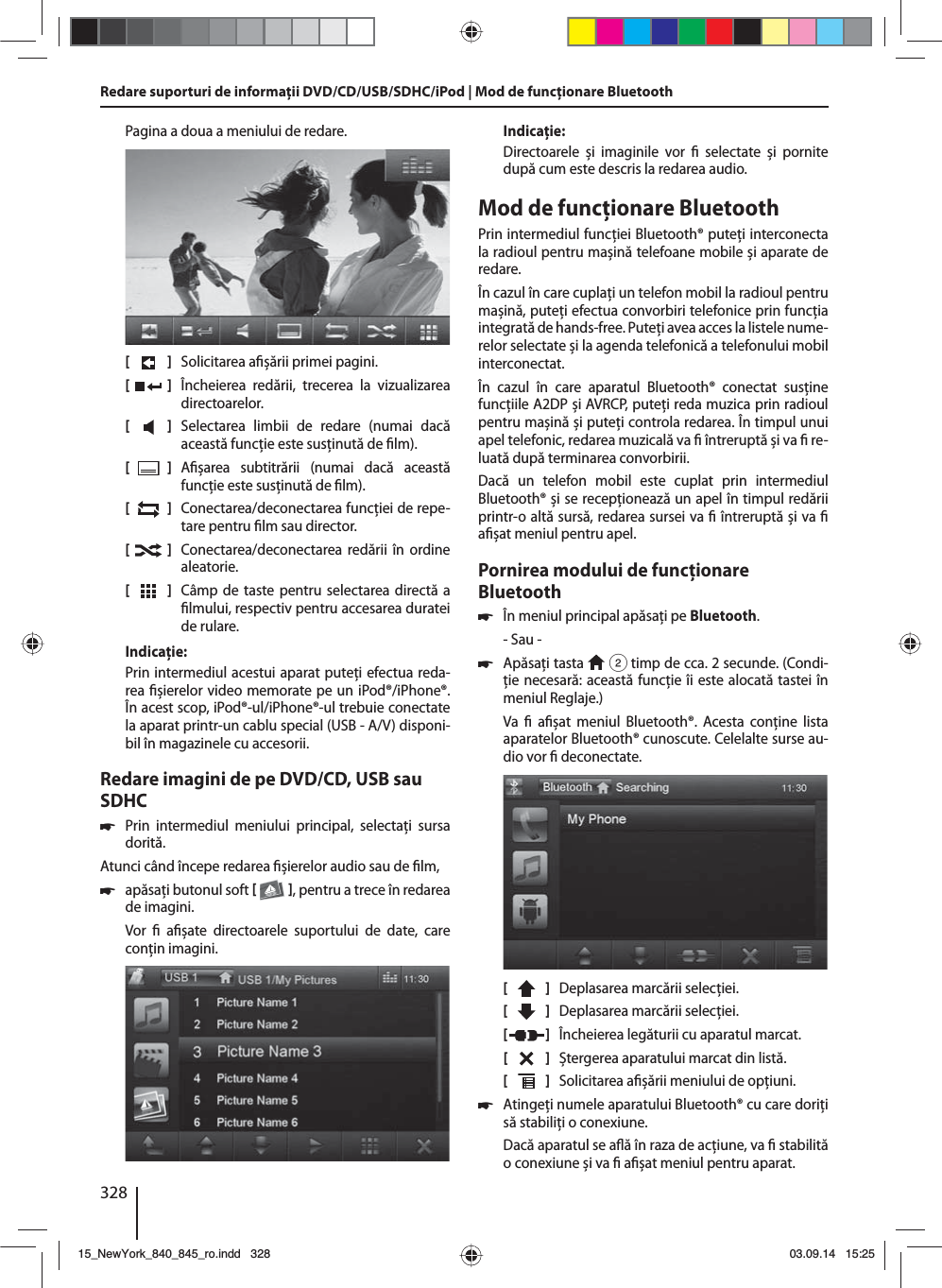328Pagina a doua a meniului de redare.[    ]  Solicitarea a șării primei pagini.[  ]  Încheierea redării, trecerea la vizualizarea directoarelor.[  ]  Selectarea limbii de redare (numai dacă această funcţie este susţinută de  lm).[  ]  A șarea subtitrării (numai dacă această funcţie este susţinută de  lm).[  ]  Conectarea/deconectarea funcţiei de repe-tare pentru  lm sau director.[  ]  Conectarea/deconectarea redării în ordine aleatorie.[  ]  Câmp de taste pentru selectarea directă a  lmului, respectiv pentru accesarea duratei de rulare.Indicaţie:Prin intermediul acestui aparat puteţi efectua reda-rea  șierelor video memorate pe un iPod®/iPhone®. În acest scop, iPod®-ul/iPhone®-ul trebuie conectate la aparat printr-un cablu special (USB - A/V) disponi-bil în magazinele cu accesorii.Redare imagini de pe DVD/CD, USB sau SDHC 쏅Prin intermediul meniului principal, selectaţi sursa dorită.Atunci când începe redarea  șierelor audio sau de  lm,  쏅apăsaţi butonul soft   , pentru a trece în redarea de imagini.Vor    a șate directoarele suportului de date, care conţin imagini. Indicaţie:Directoarele și imaginile vor   selectate și pornite după cum este descris la redarea audio.Mod de funcţionare BluetoothPrin intermediul funcţiei Bluetooth® puteţi interconecta la radioul pentru mașină telefoane mobile și aparate de redare. În cazul în care cuplaţi un telefon mobil la radioul pentru mașină, puteţi efectua convorbiri telefonice prin funcţia integrată de hands-free. Puteţi avea acces la listele nume-relor selectate și la agenda telefonică a telefonului mobil interconectat.În cazul în care aparatul Bluetooth® conectat susţine funcţiile A2DP și AVRCP, puteţi reda muzica prin radioul pentru mașină și puteţi controla redarea. În timpul unui apel telefonic, redarea muzicală va   întreruptă și va   re-luată după terminarea convorbirii. Dacă un telefon mobil este cuplat prin intermediul Bluetooth® și se recepţionează un apel în timpul redării printr-o altă sursă, redarea sursei va   întreruptă și va   a șat meniul pentru apel.Pornirea modului de funcţionare Bluetooth 쏅În meniul principal apăsaţi pe Bluetooth.- Sau - 쏅Apăsaţi tasta   2 timp de cca. 2 secunde. (Condi-ţie necesară: această funcţie îi este alocată tastei în meniul Reglaje.)Va   a șat meniul Bluetooth®. Acesta conţine lista aparatelor Bluetooth® cunoscute. Celelalte surse au-dio vor   deconectate.[    ]  Deplasarea marcării selecţiei. [  ]  Deplasarea marcării selecţiei. [  ]  Încheierea legăturii cu aparatul marcat.[  ]  Ștergerea aparatului marcat din listă.[  ]  Solicitarea a șării meniului de opţiuni. 쏅Atingeţi numele aparatului Bluetooth® cu care doriţi să stabiliţi o conexiune.Dacă aparatul se a ă în raza de acţiune, va   stabilită o conexiune și va   a șat meniul pentru aparat.Redare suporturi de informaţii DVD/CD/USB/SDHC/iPod | Mod de funcţionare Bluetooth15_NewYork_840_845_ro.indd 32815_NewYork_840_845_ro.indd   32803.09.14 15:2503.09.14   15:25