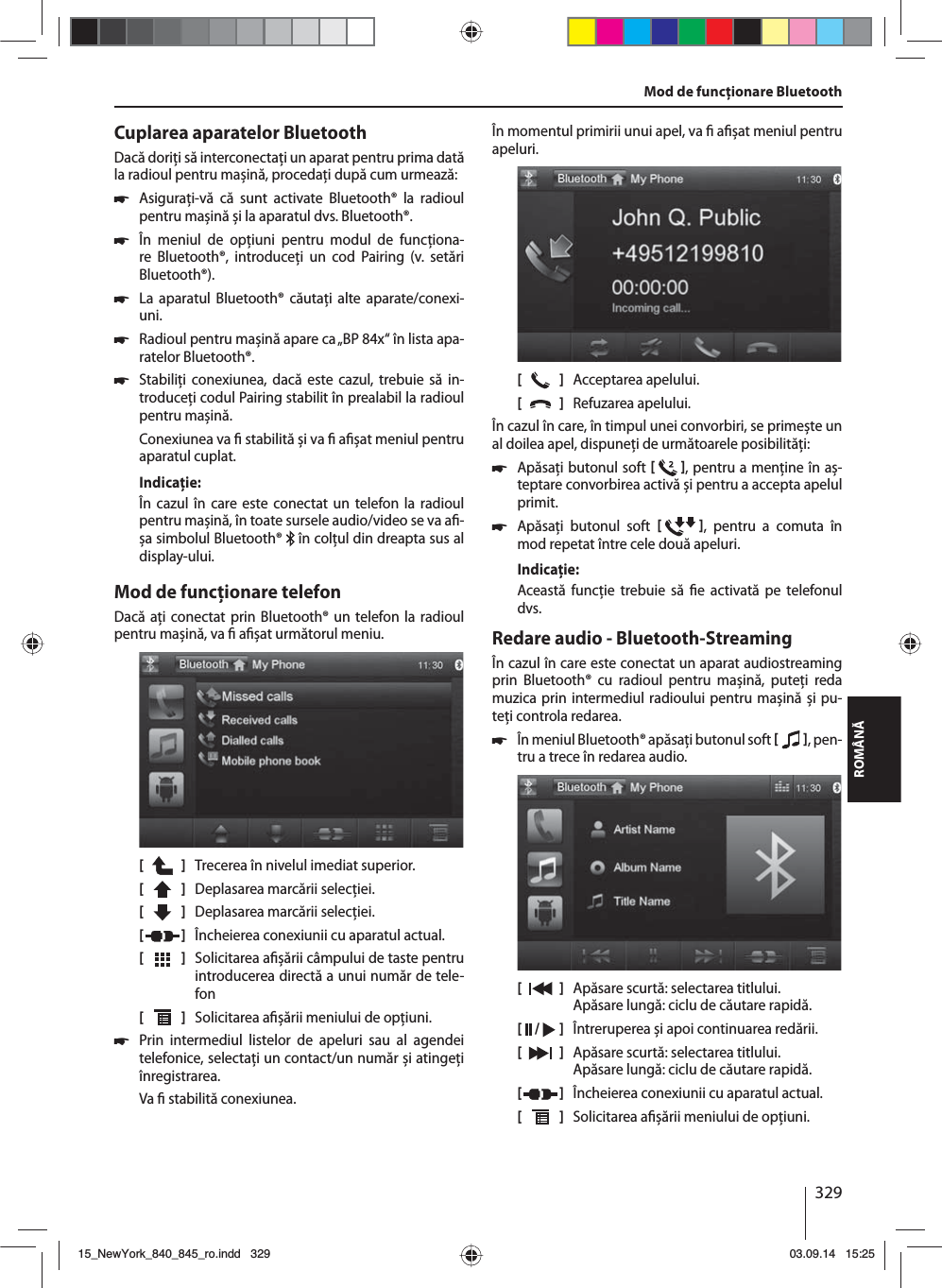 329ROMÂNĂCuplarea aparatelor BluetoothDacă doriţi să interconectaţi un aparat pentru prima dată la radioul pentru mașină, procedaţi după cum urmează: 쏅Asiguraţi-vă că sunt activate Bluetooth® la radioul pentru mașină și la aparatul dvs. Bluetooth®. 쏅În meniul de opţiuni pentru modul de funcţiona-re Bluetooth®, introduceţi un cod Pairing (v. setări Bluetooth®). 쏅La aparatul Bluetooth® căutaţi alte aparate/conexi-uni.  쏅Radioul pentru mașină apare ca „BP 84x“ în lista apa-ratelor Bluetooth®. 쏅Stabiliţi conexiunea, dacă este cazul, trebuie să in-troduceţi codul Pairing stabilit în prealabil la radioul pentru mașină.Conexiunea va   stabilită și va   a șat meniul pentru aparatul cuplat.Indicaţie:În cazul în care este conectat un telefon la radioul pentru mașină, în toate sursele audio/video se va a -șa simbolul Bluetooth®   în colţul din dreapta sus al display-ului.Mod de funcţionare telefonDacă aţi conectat prin Bluetooth® un telefon la radioul pentru mașină, va   a șat următorul meniu.[    ]  Trecerea în nivelul imediat superior.[  ]  Deplasarea marcării selecţiei. [  ]  Deplasarea marcării selecţiei. [  ]  Încheierea conexiunii cu aparatul actual.[  ]  Solicitarea a șării câmpului de taste pentru introducerea directă a unui număr de tele-fon[  ]  Solicitarea a șării meniului de opţiuni. 쏅Prin intermediul listelor de apeluri sau al agendei telefonice, selectaţi un contact/un număr și atingeţi înregistrarea. Va   stabilită conexiunea.În momentul primirii unui apel, va   a șat meniul pentru apeluri.[    ]  Acceptarea apelului.[  ]  Refuzarea apelului.În cazul în care, în timpul unei convorbiri, se primește un al doilea apel, dispuneţi de următoarele posibilităţi: 쏅Apăsaţi butonul soft   , pentru a menţine în aș-teptare convorbirea activă și pentru a accepta apelul primit.  쏅Apăsaţi butonul soft   , pentru a comuta în mod repetat între cele două apeluri. Indicaţie:Această funcţie trebuie să  e activată pe telefonul dvs.Redare audio - Bluetooth-StreamingÎn cazul în care este conectat un aparat audiostreaming prin Bluetooth® cu radioul pentru mașină, puteţi reda muzica prin intermediul radioului pentru mașină și pu-teţi controla redarea. 쏅În meniul Bluetooth® apăsaţi butonul soft   , pen-tru a trece în redarea audio.[    ]  Apăsare scurtă: selectarea titlului. Apăsare lungă: ciclu de căutare rapidă.[  /   ]  Întreruperea și apoi continuarea redării.[  ]  Apăsare scurtă: selectarea titlului. Apăsare lungă: ciclu de căutare rapidă.[  ]  Încheierea conexiunii cu aparatul actual.[  ]  Solicitarea a șării meniului de opţiuni.Mod de funcţionare Bluetooth15_NewYork_840_845_ro.indd 32915_NewYork_840_845_ro.indd   32903.09.14 15:2503.09.14   15:25
