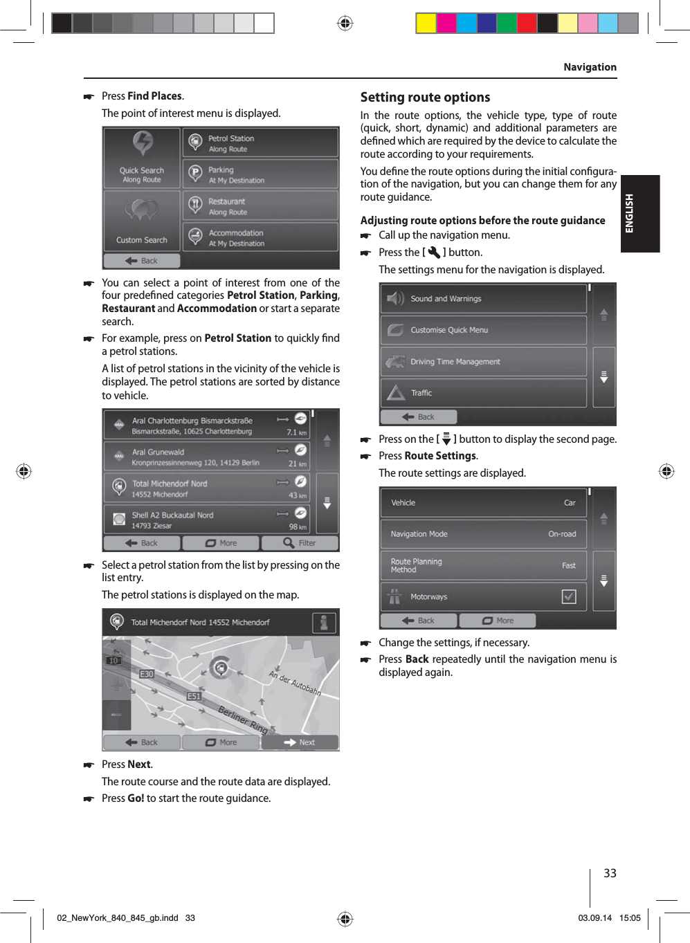 33ENGLISH 쏅Press Find Places.The point of interest menu is displayed. 쏅You can select a point of interest from one of the four prede ned categories Petrol Station, Parking, Restaurant and Accommodation or start a separate search. 쏅For example, press on Petrol Station to quickly  nd a petrol stations. A list of petrol stations in the vicinity of the vehicle is displayed. The petrol stations are sorted by distance to vehicle. 쏅Select a petrol station from the list by pressing on the list entry. The petrol stations is displayed on the map.  쏅Press Next. The route course and the route data are displayed.  쏅Press Go! to start the route guidance.Setting route optionsIn the route options, the vehicle type, type of route (quick, short, dynamic) and additional parameters are de ned which are required by the device to calculate the route according to your requirements.You de ne the route options during the initial con gura-tion of the navigation, but you can change them for any route guidance.Adjusting route options before the route guidance 쏅Call up the navigation menu. 쏅Press the    button.The settings menu for the navigation is displayed. 쏅Press on the     button to display the second page.  쏅Press Route Settings. The route settings are displayed. 쏅Change the settings, if necessary. 쏅Press Back repeatedly until the navigation menu is displayed again.Navigation02_NewYork_840_845_gb.indd 3302_NewYork_840_845_gb.indd   3303.09.14 15:0503.09.14   15:05