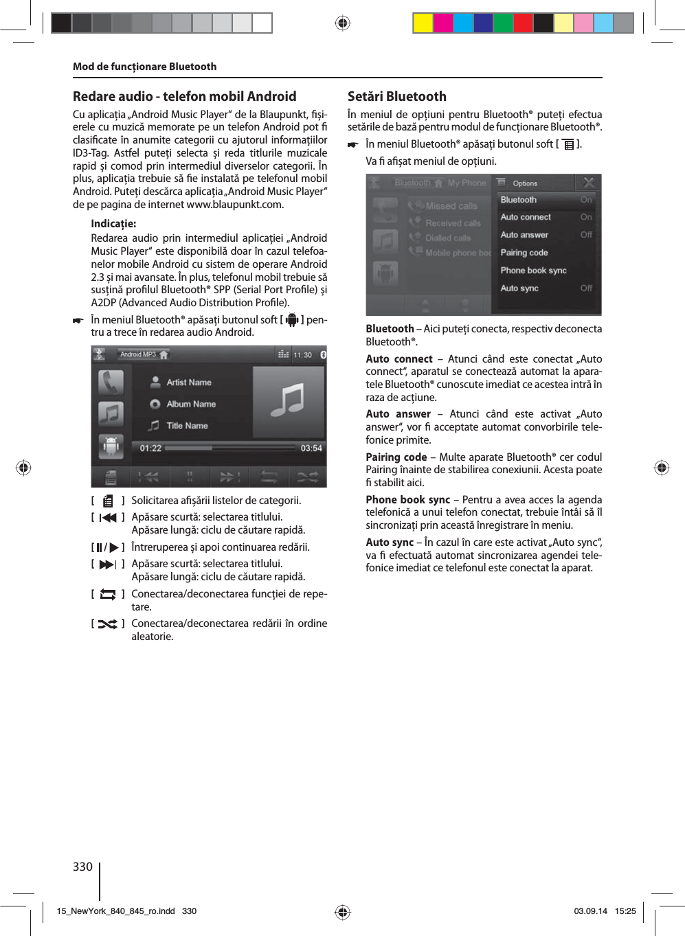 330Redare audio - telefon mobil AndroidCu aplicaţia „Android Music Player“ de la Blaupunkt,  și-erele cu muzică memorate pe un telefon Android pot   clasi cate în anumite categorii cu ajutorul informaţiilor ID3-Tag. Astfel puteţi selecta și reda titlurile muzicale rapid și comod prin intermediul diverselor categorii. În plus, aplicaţia trebuie să  e instalată pe telefonul mobil Android. Puteţi descărca aplicaţia „Android Music Player“ de pe pagina de internet www.blaupunkt.com. Indicaţie:Redarea audio prin intermediul aplicaţiei „Android Music Player“ este disponibilă doar în cazul telefoa-nelor mobile Android cu sistem de operare Android 2.3 și mai avansate. În plus, telefonul mobil trebuie să susţină pro lul Bluetooth® SPP (Serial Port Pro le) și A2DP (Advanced Audio Distribution Pro le). 쏅În meniul Bluetooth® apăsaţi butonul soft     pen-tru a trece în redarea audio Android.[    ]  Solicitarea a șării listelor de categorii.[  ]  Apăsare scurtă: selectarea titlului. Apăsare lungă: ciclu de căutare rapidă.[  /   ]  Întreruperea și apoi continuarea redării.[  ]  Apăsare scurtă: selectarea titlului. Apăsare lungă: ciclu de căutare rapidă.[  ]  Conectarea/deconectarea funcţiei de repe-tare.[  ]  Conectarea/deconectarea redării în ordine aleatorie.Mod de funcţionare BluetoothSetări BluetoothÎn meniul de opţiuni pentru Bluetooth® puteţi efectua setările de bază pentru modul de funcţionare Bluetooth®. 쏅În meniul Bluetooth® apăsaţi butonul soft   . Va   a șat meniul de opţiuni.Bluetooth – Aici puteţi conecta, respectiv deconecta Bluetooth®.Auto connect – Atunci când este conectat „Auto connect“, aparatul se conectează automat la apara-tele Bluetooth® cunoscute imediat ce acestea intră în raza de acţiune.Auto answer – Atunci când este activat „Auto answer“, vor   acceptate automat convorbirile tele-fonice primite.Pairing code – Multe aparate Bluetooth® cer codul Pairing înainte de stabilirea conexiunii. Acesta poate   stabilit aici.Phone book sync – Pentru a avea acces la agenda telefonică a unui telefon conectat, trebuie întâi să îl sincronizaţi prin această înregistrare în meniu.Auto sync – În cazul în care este activat „Auto sync“, va   efectuată automat sincronizarea agendei tele-fonice imediat ce telefonul este conectat la aparat.15_NewYork_840_845_ro.indd 33015_NewYork_840_845_ro.indd   33003.09.14 15:2503.09.14   15:25