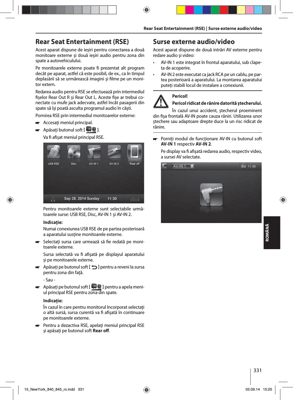 331ROMÂNĂRear Seat Entertainment (RSE)Acest aparat dispune de ieșiri pentru conectarea a două monitoare externe și două ieșiri audio pentru zona din spate a autovehiculului.Pe monitoarele externe poate   prezentat alt program decât pe aparat, astfel că este posibil, de ex., ca în timpul deplasării să se urmărească imagini și  lme pe un moni-tor extern. Redarea audio pentru RSE se efectuează prin intermediul  șelor Rear Out R și Rear Out L. Aceste  șe ar trebui co-nectate cu mufe jack adecvate, astfel încât pasagerii din spate să își poată asculta programul audio în căști.Pornirea RSE prin intermediul monitoarelor externe: 쏅Accesaţi meniul principal. 쏅Apăsaţi butonul soft   .Va   a șat meniul principal RSE. Pentru monitoarele externe sunt selectabile urmă-toarele surse: USB RSE, Disc, AV-IN 1 și AV-IN 2.Indicaţie:Numai conexiunea USB RSE de pe partea posterioară a aparatului susţine monitoarele externe. 쏅Selectaţi sursa care urmează să  e redată pe moni-toarele externe. Sursa selectată va   a șată pe displayul aparatului și pe monitoarele externe.  쏅Apăsaţi pe butonul soft    pentru a reveni la sursa pentru zona din faţă.- Sau - 쏅Apăsaţi pe butonul soft    pentru a apela meni-ul principal RSE pentru zona din spate.Indicaţie:În cazul în care pentru monitorul încorporat selectaţi o altă sursă, sursa curentă va   a șată în continuare pe monitoarele externe.  쏅Pentru a dezactiva RSE, apelaţi meniul principal RSE și apăsaţi pe butonul soft Rear o . Rear Seat Entertainment (RSE) | Surse externe audio/videoSurse externe audio/videoAcest aparat dispune de două intrări AV externe pentru redare audio și video:  • AV-IN 1 este integrat în frontul aparatului, sub clape-ta de acoperire. • AV-IN 2 este executat ca jack RCA pe un cablu, pe par-tea posterioară a aparatului. La montarea aparatului puteţi stabili locul de instalare a conexiunii. Pericol! Pericol ridicat de rănire datorită ștecherului.În cazul unui accident, ștecherul proeminent din  șa frontală AV-IN poate cauza răniri. Utilizarea unor ștechere sau adaptoare drepte duce la un risc ridicat de rănire. 쏅Porniţi modul de funcţionare AV-IN cu butonul soft AV-IN 1 respectiv AV-IN 2. Pe display va   a șată redarea audio, respectiv video, a sursei AV selectate. 15_NewYork_840_845_ro.indd 33115_NewYork_840_845_ro.indd   33103.09.14 15:2503.09.14   15:25