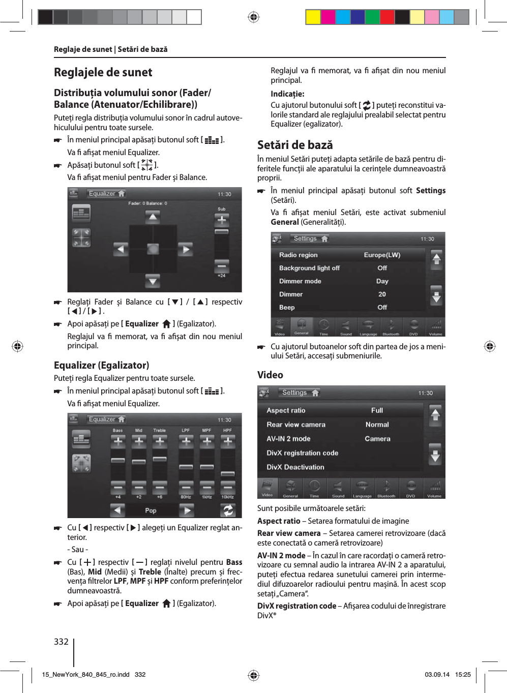 332Reglaje de sunet | Setări de bază Reglajele de sunetDistribuţia volumului sonor (Fader/Balance (Atenuator/Echilibrare))Puteţi regla distribuţia volumului sonor în cadrul autove-hiculului pentru toate sursele. 쏅În meniul principal apăsaţi butonul soft   .Va   a șat meniul Equalizer. 쏅Apăsaţi butonul soft   .Va   a șat meniul pentru Fader și Balance. 쏅Reglaţi Fader și Balance cu      /      respectiv     /     . 쏅Apoi apăsaţi pe  Equalizer     (Egalizator). Reglajul va   memorat, va   a șat din nou meniul principal.Equalizer (Egalizator)Puteţi regla Equalizer pentru toate sursele. 쏅În meniul principal apăsaţi butonul soft   .Va   a șat meniul Equalizer. 쏅Cu     respectiv     alegeţi un Equalizer reglat an-terior.- Sau - 쏅Cu     respectiv      reglaţi nivelul pentru Bass (Bas),  Mid  (Medii) și  Treble  (Înalte) precum și frec-venţa  ltrelor LPF, MPF și HPF conform preferinţelor dumneavoastră. 쏅Apoi apăsaţi pe  Equalizer     (Egalizator). Reglajul va   memorat, va   a șat din nou meniul principal.Indicaţie:Cu ajutorul butonului soft [  ] puteţi reconstitui va-lorile standard ale reglajului prealabil selectat pentru Equalizer (egalizator). Setări de bazăÎn meniul Setări puteţi adapta setările de bază pentru di-feritele funcţii ale aparatului la cerinţele dumneavoastră proprii. 쏅În meniul principal apăsaţi butonul soft Settings (Setări).Va    a șat meniul Setări, este activat submeniul General (Generalităţi). 쏅Cu ajutorul butoanelor soft din partea de jos a meni-ului Setări, accesaţi submeniurile.VideoSunt posibile următoarele setări:Aspect ratio – Setarea formatului de imagineRear view camera – Setarea camerei retrovizoare (dacă este conectată o cameră retrovizoare)AV-IN 2 mode – În cazul în care racordaţi o cameră retro-vizoare cu semnal audio la intrarea AV-IN 2 a aparatului, puteţi efectua redarea sunetului camerei prin interme-diul difuzoarelor radioului pentru mașină. În acest scop setaţi „Camera“. DivX registration code – A șarea codului de înregistrare DivX®15_NewYork_840_845_ro.indd 33215_NewYork_840_845_ro.indd   33203.09.14 15:2503.09.14   15:25