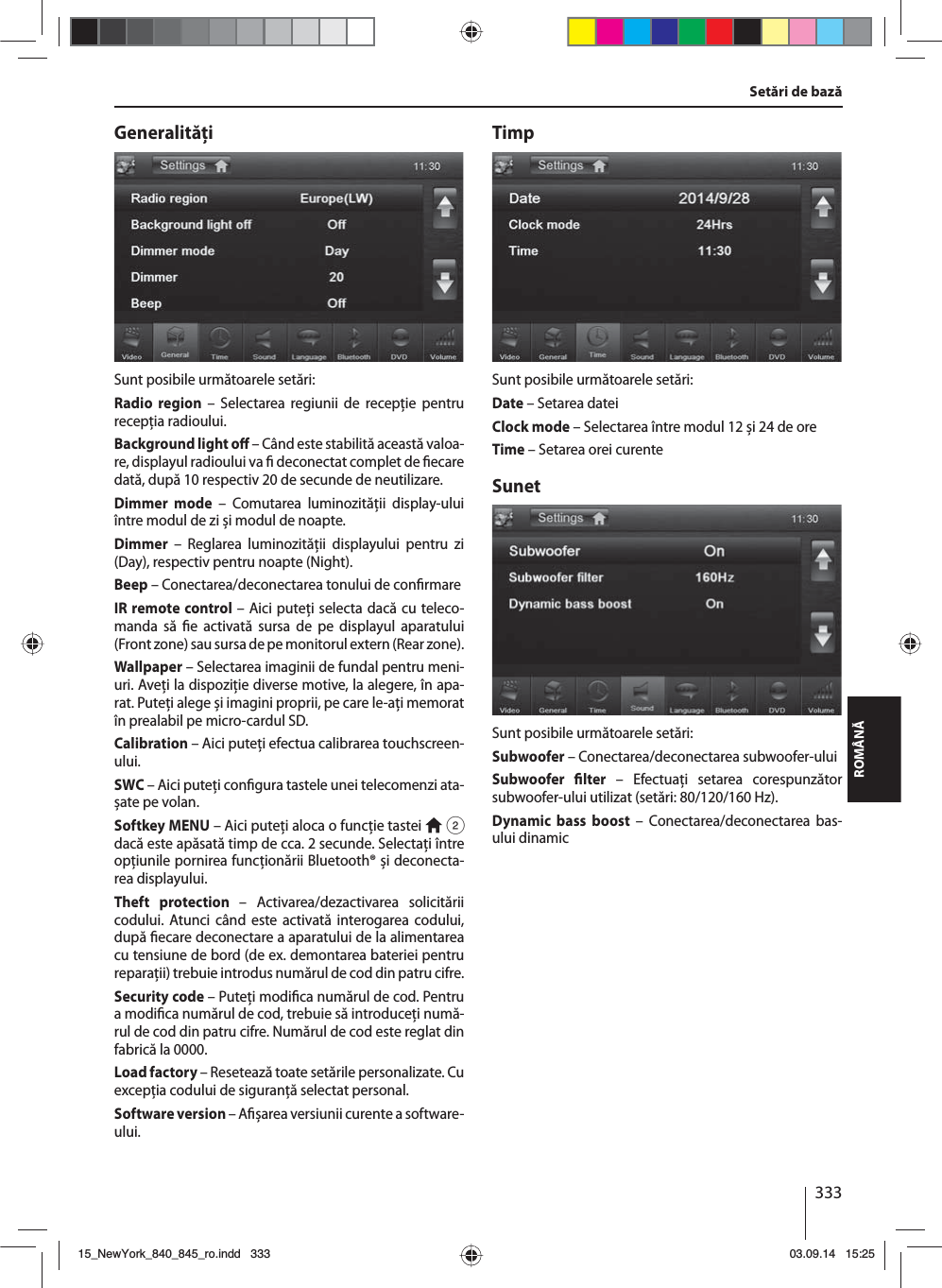 333ROMÂNĂGeneralităţiSunt posibile următoarele setări:Radio region – Selectarea regiunii de recepţie pentru recepţia radioului.Background light o  – Când este stabilită această valoa-re, displayul radioului va   deconectat complet de  ecare dată, după 10 respectiv 20 de secunde de neutilizare.Dimmer mode – Comutarea luminozităţii display-ului între modul de zi și modul de noapte.Dimmer – Reglarea luminozităţii displayului pentru zi (Day), respectiv pentru noapte (Night).Beep – Conectarea/deconectarea tonului de con rmareIR remote control – Aici puteţi selecta dacă cu teleco-manda să  e activată sursa de pe displayul aparatului (Front zone) sau sursa de pe monitorul extern (Rear zone). Wallpaper – Selectarea imaginii de fundal pentru meni-uri. Aveţi la dispoziţie diverse motive, la alegere, în apa-rat. Puteţi alege și imagini proprii, pe care le-aţi memorat în prealabil pe micro-cardul SD. Calibration – Aici puteţi efectua calibrarea touchscreen-ului.SWC – Aici puteţi con gura tastele unei telecomenzi ata-șate pe volan.Softkey MENU – Aici puteţi aloca o funcţie tastei  2 dacă este apăsată timp de cca. 2 secunde. Selectaţi între opţiunile pornirea funcţionării Bluetooth® și deconecta-rea displayului.Theft protection – Activarea/dezactivarea solicitării codului. Atunci când este activată interogarea codului, după  ecare deconectare a aparatului de la alimentarea cu tensiune de bord (de ex. demontarea bateriei pentru reparaţii) trebuie introdus numărul de cod din patru cifre.Security code – Puteţi modi ca numărul de cod. Pentru a modi ca numărul de cod, trebuie să introduceţi numă-rul de cod din patru cifre. Numărul de cod este reglat din fabrică la 0000. Load factory – Resetează toate setările personalizate. Cu excepţia codului de siguranţă selectat personal. Software version – A șarea versiunii curente a soft ware-ului.TimpSunt posibile următoarele setări:Date – Setarea dateiClock mode – Selectarea între modul 12 și 24 de oreTime – Setarea orei curenteSunetSunt posibile următoarele setări:Subwoofer – Conectarea/deconectarea subwoofer-uluiSubwoofer  lter – Efectuaţi setarea corespunzător subwoofer-ului utilizat (setări: 80/120/160 Hz). Dynamic bass boost – Conectarea/deconectarea bas-ului dinamicSetări de bază15_NewYork_840_845_ro.indd 33315_NewYork_840_845_ro.indd   33303.09.14 15:2503.09.14   15:25