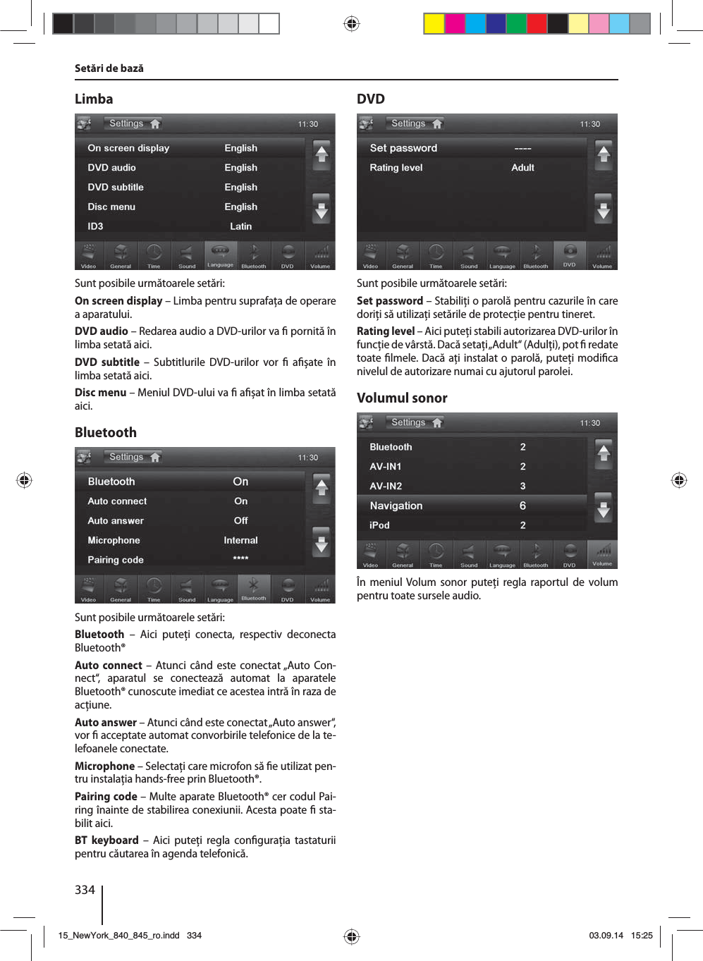 334Setări de bazăLimbaSunt posibile următoarele setări:On screen display – Limba pentru suprafaţa de operare a aparatului.DVD audio – Redarea audio a DVD-urilor va   pornită în limba setată aici.DVD subtitle – Subtitlurile DVD-urilor vor   a șate în limba setată aici.Disc menu – Meniul DVD-ului va   a șat în limba setată aici.BluetoothSunt posibile următoarele setări:Bluetooth – Aici puteţi conecta, respectiv deconecta Bluetooth®Auto connect – Atunci când este conectat „Auto Con-nect“, aparatul se conectează automat la aparatele Bluetooth® cunoscute imediat ce acestea intră în raza de acţiune.Auto answer – Atunci când este conectat „Auto answer“, vor   acceptate automat convorbirile telefonice de la te-lefoanele conectate.Microphone – Selectaţi care microfon să  e utilizat pen-tru instalaţia hands-free prin Bluetooth®.Pairing code – Multe aparate Bluetooth® cer codul Pai-ring înainte de stabilirea conexiunii. Acesta poate   sta-bilit aici.BT keyboard – Aici puteţi regla con guraţia tastaturii pentru căutarea în agenda telefonică.DVDSunt posibile următoarele setări:Set password – Stabiliţi o parolă pentru cazurile în care doriţi să utilizaţi setările de protecţie pentru tineret. Rating level – Aici puteţi stabili autorizarea DVD-urilor în funcţie de vârstă. Dacă setaţi „Adult“ (Adulţi), pot   redate toate  lmele. Dacă aţi instalat o parolă, puteţi modi ca nivelul de autorizare numai cu ajutorul parolei.Volumul sonorÎn meniul Volum sonor puteţi regla raportul de volum pentru toate sursele audio.15_NewYork_840_845_ro.indd 33415_NewYork_840_845_ro.indd   33403.09.14 15:2503.09.14   15:25