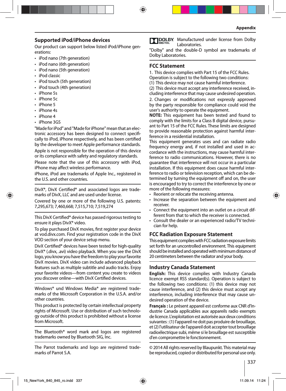 337AppendixSupported iPod/iPhone devicesOur product can support below listed iPod/iPhone gen-erations:  • iPod nano (7th generation) • iPod nano (6th generation) • iPod nano (5th generation) • iPod classic • iPod touch (5th generation) • iPod touch (4th generation) • iPhone 5s • iPhone 5c • iPhone 5 • iPhone 4s • iPhone 4 • iPhone 3GS&quot;Made for iPod&quot; and &quot;Made for iPhone&quot; mean that an elec-tronic accessory has been designed to connect speci -cally to iPod, iPhone respectively, and has been certi ed by the developer to meet Apple performance standards. Apple is not responsible for the operation of this device or its compliance with safety and regulatory standards. Please note that the use of this accessory with iPod,  iPhone may a ect wireless performance. iPhone, iPod are trademarks of Apple Inc., registered in the U.S. and other countries.DivX®, DivX Certi ed® and associated logos are trade-marks of DivX, LLC and are used under license.Covered by one or more of the following U.S. patents: 7,295,673; 7,460,668; 7,515,710; 7,519,274This DivX Certi ed® device has passed rigorous testing to ensure it plays DivX® video.To play purchased DivX movies,  rst register your device at vod.divx.com. Find your registration code in the DivX VOD section of your device setup menu.DivX Certi ed® devices have been tested for high-quality DivX® (.divx, .avi) video playback. When you see the DivX logo, you know you have the freedom to play your favorite DivX movies. DivX video can include advanced playback features such as multiple subtitle and audio tracks. Enjoy your favorite videos—from content you create to videos you discover online—with DivX Certi ed devices.Windows® und Windows Media® are registered trade-marks of the Microsoft Corporation in the U.S.A. and/or other countries. This product is protected by certain intellectual property rights of Microsoft. Use or distribution of such technolo-gy outside of this product is prohibited without a license from Microsoft.The Bluetooth® word mark and logos are registered trademarks owned by Bluetooth SIG, Inc.The Parrot trademarks and logo are registered trade-marks of Parrot S.A.Manufactured under license from Dolby Laboratories.&quot;Dolby&quot; and the double-D symbol are trademarks of Dolby Laboratories.FCC Statement1.  This device complies with Part 15 of the FCC Rules.Operation is subject to the following two conditions:(1) This device may not cause harmful interference.(2) This device must accept any interference received, in-cluding interference that may cause undesired operation.2. Changes  or  modi cations not expressly approved by the party responsible for compliance could void the user&apos;s authority to operate the equipment.NOTE: This equipment has been tested and found to comply with the limits for a Class B digital device, pursu-ant to Part15 of the FCC Rules. These limits are designed to provide reasonable protection against harmful inter-ference in a residential installation.This equipment generates uses and can radiate radio frequency energy and, if not installed and used in ac-cordance with the instructions, may cause harmful inter-ference to radio communications. However, there is no guarantee that interference will not occur in a particular installation. If this equipment does cause harmful inter-ference to radio or television reception, which can be de-termined by turning the equipment o  and on, the user is encouraged to try to correct the interference by one or more of the following measures: • Reorient or relocate the receiving antenna. • Increase the separation between the equipment and receiver. • Connect the equipment into an outlet on a circuit dif-ferent from that to which the receiver is connected. • Consult the dealer or an experienced radio/TV techni-cian for help.FCC Radiation Exposure StatementThis equipment complies with FCC radiation exposure limits set forth for an uncontrolled environment. This equipment should be installed and operated with minimum distance of 20 centimeters between the radiator and your body.Industry Canada StatementEnglish: This device complies with Industry Canada  licence exempt RSS standard(s). Operation is subject to the following two conditions: (1) this device may not cause interference, and (2) this device must accept any interference, including interference that may cause un-desired operation of the device.Français : Le présent appareil est conforme aux CNR d&apos;In-dustrie Canada applicables aux appareils radio exempts de licence. L&apos;exploitation est autorisée aux deux conditions suivantes : (1) l&apos;appareil ne doit pas produire de brouillage, et (2) l&apos;utilisateur de l&apos;appareil doit accepter tout brouillage radioélectrique subi, même si le brouillage est susceptible d&apos;en compromettre le fonctionnement.© 2014 All rights reserved by Blaupunkt. This material may be reproduced, copied or distributed for personal use only.15_NewYork_840_845_ro.indd 33715_NewYork_840_845_ro.indd   33711.09.14 11:2411.09.14   11:24