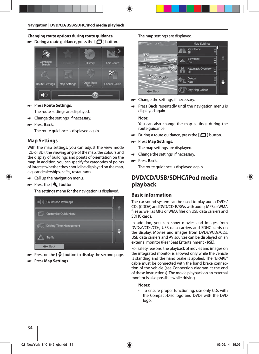 34Navigation | DVD/CD/USB/SDHC/iPod media playbackChanging route options during route guidance 쏅During a route guidance, press the    button.  쏅Press Route Settings. The route settings are displayed. 쏅Change the settings, if necessary. 쏅Press Back. The route guidance is displayed again.Map SettingsWith the map settings, you can adjust the view mode (2D or 3D), the viewing angle of the map, the colours and the display of buildings and points of orientation on the map. In addition, you can specify for categories of points of interest whether they should be displayed on the map, e.g. car dealerships, cafés, restaurants. 쏅Call up the navigation menu. 쏅Press the    button.The settings menu for the navigation is displayed. 쏅Press on the     button to display the second page.  쏅Press Map Settings. The map settings are displayed.  쏅Change the settings, if necessary. 쏅Press Back repeatedly until the navigation menu is displayed again.Note:You can also change the map settings during the route guidance: 쏅During a route guidance, press the    button.  쏅Press Map Settings. The map settings are displayed. 쏅Change the settings, if necessary. 쏅Press Back. The route guidance is displayed again.DVD/CD/USB/SDHC/iPod media playback Basic informationThe car sound system can be used to play audio DVDs/CDs (CDDA) and DVD/CD-R/RWs with audio, MP3 or WMA  les as well as MP3 or WMA  les on USB data carriers and SDHC cards. In addition, you can show movies and images from DVDs/VCDs/CDs, USB data carriers and SDHC cards on the display. Movies and images from DVDs/VCDs/CDs, USB data carriers and AV sources can be displayed on an external monitor (Rear Seat Entertainment - RSE). For safety reasons, the playback of movies and images on the integrated monitor is allowed only while the vehicle is standing and the hand brake is applied. The &quot;BRAKE&quot; cable must be connected with the hand brake connec-tion of the vehicle (see Connection diagram at the end of these instructions). The movie playback on an external monitor is also possible while driving. Notes: • To ensure proper functioning, use only CDs with the Compact-Disc logo and DVDs with the DVD logo.02_NewYork_840_845_gb.indd 3402_NewYork_840_845_gb.indd   3403.09.14 15:0503.09.14   15:05