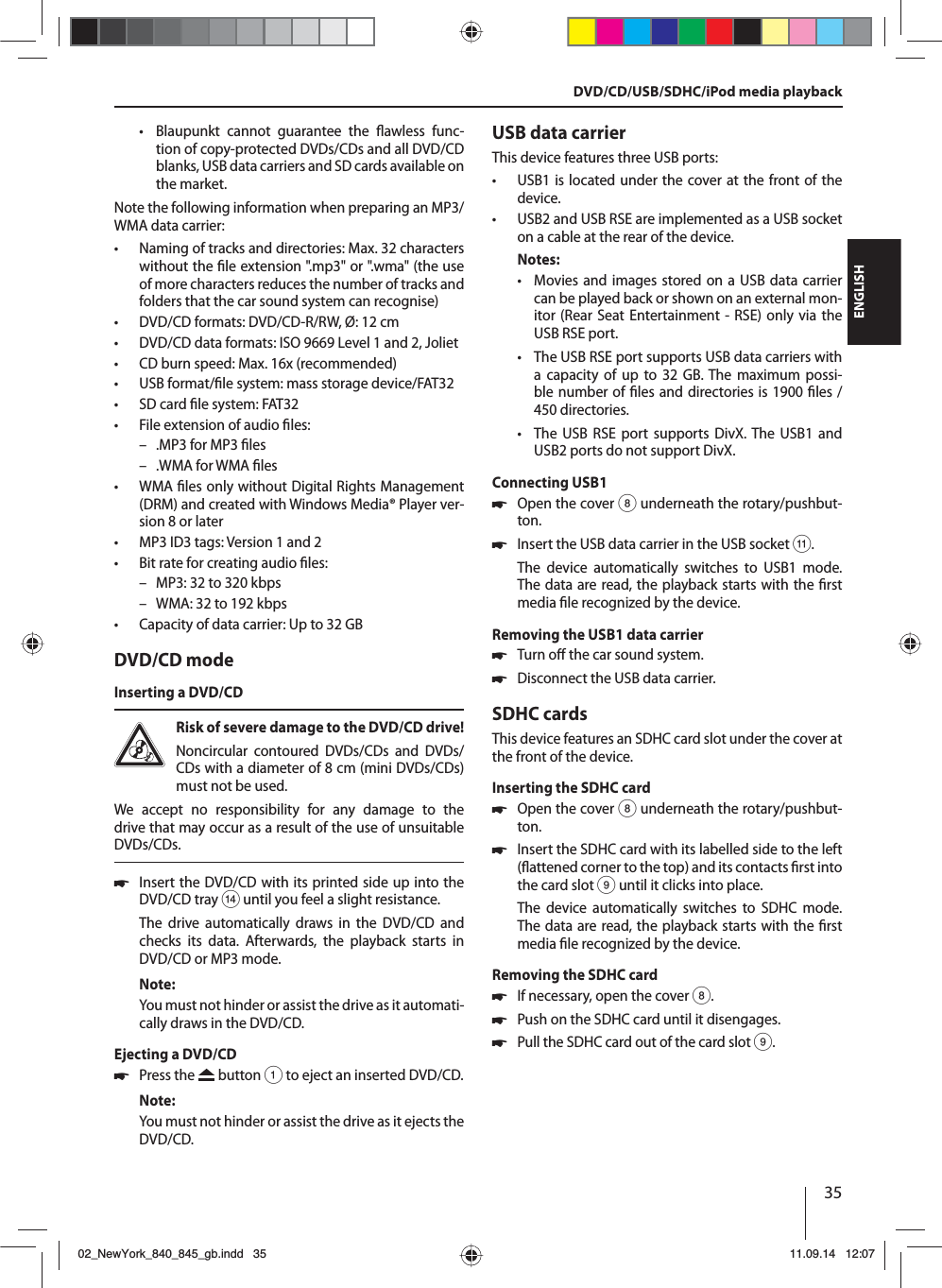 35ENGLISH • Blaupunkt cannot guarantee the  awless  func-tion of copy-protected DVDs/CDs and all DVD/CD blanks, USB data carriers and SD cards available on the market.Note the following information when preparing an MP3/WMA data carrier: • Naming of tracks and directories: Max. 32 characters without the  le extension &quot;.mp3&quot; or &quot;.wma&quot; (the use of more characters reduces the number of tracks and folders that the car sound system can recognise) • DVD/CD formats: DVD/CD-R/RW, Ø: 12 cm • DVD/CD data formats: ISO 9669 Level 1 and 2, Joliet • CD burn speed: Max. 16x (recommended) • USB format/ le system: mass storage device/FAT32 • SD card  le system: FAT32 • File extension of audio  les: – .MP3 for MP3  les – .WMA for WMA  les •WMA  les only without Digital Rights Management (DRM) and created with Windows Media® Player ver-sion 8 or later • MP3 ID3 tags: Version 1 and 2 • Bit rate for creating audio  les: – MP3: 32 to 320 kbps – WMA: 32 to 192 kbps  • Capacity of data carrier: Up to 32 GBDVD/CD modeInserting a DVD/CDRisk of severe damage to the DVD/CD drive! Noncircular contoured DVDs/CDs and DVDs/CDs with a diameter of 8 cm (mini DVDs/CDs) must not be used.We accept no responsibility for any damage to the drive that may occur as a result of the use of unsuitable DVDs/CDs. 쏅Insert the DVD/CD with its printed side up into the DVD/CD tray &gt; until you feel a slight resistance.The drive automatically draws in the DVD/CD and checks its data. Afterwards, the playback starts in DVD/CD or MP3 mode. Note:You must not hinder or assist the drive as it automati-cally draws in the DVD/CD.Ejecting a DVD/CD 쏅Press the   button 1 to eject an inserted DVD/CD.Note:You must not hinder or assist the drive as it ejects the DVD/CD.USB data carrierThis device features three USB ports:  • USB1 is located under the cover at the front of the device. • USB2 and USB RSE are implemented as a USB socket on a cable at the rear of the device. Notes: • Movies and images stored on a USB data carrier can be played back or shown on an external mon-itor (Rear Seat Entertainment - RSE) only via the USB RSE port. • The USB RSE port supports USB data carriers with a capacity of up to 32 GB. The maximum possi-ble number of  les and directories is 1900  les / 450 directories.  • The USB RSE port supports DivX. The USB1 and USB2 ports do not support DivX.Connecting USB1 쏅Open the cover 8 underneath the rotary/pushbut-ton. 쏅Insert the USB data carrier in the USB socket ;.The device automatically switches to USB1 mode. The data are read, the playback starts with the  rst media  le recognized by the device.Removing the USB1 data carrier 쏅Turn o  the car sound system. 쏅Disconnect the USB data carrier.SDHC cardsThis device features an SDHC card slot under the cover at the front of the device.Inserting the SDHC card 쏅Open the cover 8 underneath the rotary/pushbut-ton. 쏅Insert the SDHC card with its labelled side to the left ( attened corner to the top) and its contacts  rst into the card slot9 until it clicks into place.The device automatically switches to SDHC mode. The data are read, the playback starts with the  rst media  le recognized by the device.Removing the SDHC card 쏅If necessary, open the cover 8. 쏅Push on the SDHC card until it disengages.  쏅Pull the SDHC card out of the card slot 9.DVD/CD/USB/SDHC/iPod media playback02_NewYork_840_845_gb.indd 3502_NewYork_840_845_gb.indd   3511.09.14 12:0711.09.14   12:07