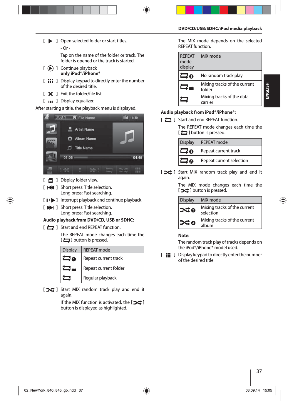 37ENGLISH[    ]  Open selected folder or start titles. - Or -Tap on the name of the folder or track. The folder is opened or the track is started.[  ]  Continue playback only iPod®/iPhone®[  ]  Display keypad to directly enter the number of the desired title.[  ]  Exit the folder/ le list. [  ]  Display equalizer.After starting a title, the playback menu is displayed.[    ]  Display folder view.[  ]  Short press: Title selection. Long press: Fast searching.[  /   ]  Interrupt playback and continue playback.[  ]  Short press: Title selection. Long press: Fast searching.Audio playback from DVD/CD, USB or SDHC:[  ]  Start and end REPEAT function.The REPEAT mode changes each time the    button is pressed.Display REPEAT modeRepeat current trackRepeat current folderRegular playback[  ]  Start MIX random track play and end it again.If the MIX function is activated, the    button is displayed as highlighted.The MIX mode depends on the selected  REPEAT  function.REPEAT mode displayMIX modeNo random track play Mixing tracks of the current folderMixing tracks of the data carrierAudio playback from iPod®/iPhone®:[  ]  Start and end REPEAT function.The REPEAT mode changes each time the    button is pressed.Display REPEAT modeRepeat current trackRepeat current selection[  ]  Start MIX random track play and end it again.The MIX mode changes each time the    button is pressed.Display MIX modeMixing tracks of the current selectionMixing tracks of the current albumNote:The random track play of tracks depends on the iPod®/iPhone® model used. [  ]  Display keypad to directly enter the number of the desired title.DVD/CD/USB/SDHC/iPod media playback02_NewYork_840_845_gb.indd 3702_NewYork_840_845_gb.indd   3703.09.14 15:0503.09.14   15:05