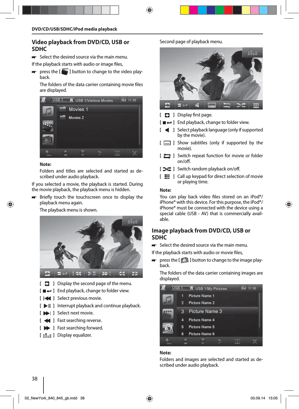 38Video playback from DVD/CD, USB or SDHC 쏅Select the desired source via the main menu.If the playback starts with audio or image  les,  쏅press the    button to change to the video play-back.The folders of the data carrier containing movie  les are displayed. Note:Folders and titles are selected and started as de-scribed under audio playback.If you selected a movie, the playback is started. During the movie playback, the playback menu is hidden.  쏅Brie y touch the touchscreen once to display the playback menu again.The playback menu is shown.[    ]  Display the second page of the menu.[  ]  End playback, change to folder view.[  ]  Select previous movie.[  ]  Interrupt playback and continue playback.[  ]  Select next movie.[  ]  Fast searching reverse.[  ]  Fast searching forward.[  ]  Display equalizer.Second page of playback menu.[    ]  Display  rst page.[  ]  End playback, change to folder view.[  ]  Select playback language (only if supported by the movie).[  ]  Show subtitles (only if supported by the movie).[  ]  Switch repeat function for movie or folder on/o .[  ]  Switch random playback on/o .[  ]  Call up keypad for direct selection of movie or playing time.Note:You can play back video  les stored on an iPod®/iPhone® with this device. For this purpose, the iPod®/iPhone® must be connected with the device using a special cable (USB - AV) that is commercially avail-able.Image playback from DVD/CD, USB or SDHC 쏅Select the desired source via the main menu.If the playback starts with audio or movie  les,  쏅press the    button to change to the image play-back.The folders of the data carrier containing images are displayed. Note:Folders and images are selected and started as de-scribed under audio playback.DVD/CD/USB/SDHC/iPod media playback02_NewYork_840_845_gb.indd 3802_NewYork_840_845_gb.indd   3803.09.14 15:0503.09.14   15:05