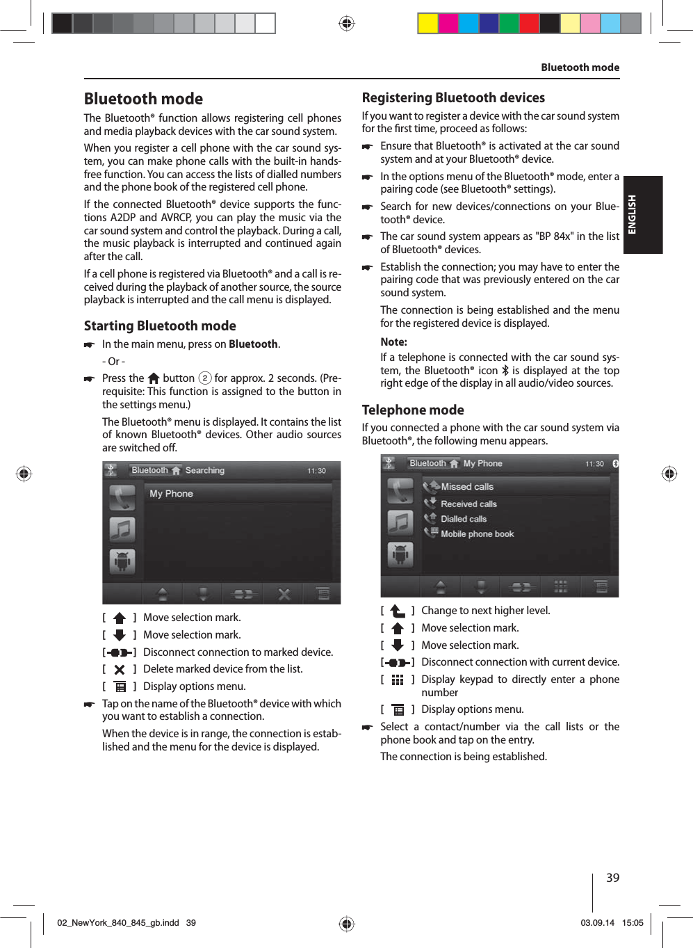 39ENGLISHBluetooth modeThe Bluetooth® function allows registering cell phones and media playback devices with the car sound system. When you register a cell phone with the car sound sys-tem, you can make phone calls with the built-in hands-free function. You can access the lists of dialled numbers and the phone book of the registered cell phone. If the connected Bluetooth® device supports the func-tions A2DP and AVRCP, you can play the music via the car sound system and control the playback. During a call, the music playback is interrupted and continued again after the call. If a cell phone is registered via Bluetooth® and a call is re-ceived during the playback of another source, the source playback is interrupted and the call menu is displayed.Starting Bluetooth mode 쏅In the main menu, press on Bluetooth.- Or - 쏅Press the   button 2 for approx. 2 seconds. (Pre-requisite: This function is assigned to the button in the settings menu.)The Bluetooth® menu is displayed. It contains the list of known Bluetooth® devices. Other audio sources are switched o .[    ]  Move selection mark. [  ]  Move selection mark. [  ]  Disconnect connection to marked device.[  ]  Delete marked device from the list.[  ]  Display options menu. 쏅Tap on the name of the Bluetooth® device with which you want to establish a connection.When the device is in range, the connection is estab-lished and the menu for the device is displayed.Registering Bluetooth devicesIf you want to register a device with the car sound system for the  rst time, proceed as follows: 쏅Ensure that Bluetooth® is activated at the car sound system and at your Bluetooth® device. 쏅In the options menu of the Bluetooth® mode, enter a pairing code (see Bluetooth® settings). 쏅Search for new devices/connections on your Blue-tooth® device.  쏅The car sound system appears as &quot;BP 84x&quot; in the list of Bluetooth® devices. 쏅Establish the connection; you may have to enter the pairing code that was previously entered on the car sound system.The connection is being established and the menu for the registered device is displayed.Note:If a telephone is connected with the car sound sys-tem, the Bluetooth® icon   is displayed at the top right edge of the display in all audio/video sources.Telephone modeIf you connected a phone with the car sound system via Bluetooth®, the following menu appears.[    ]  Change to next higher level.[  ]  Move selection mark. [  ]  Move selection mark. [  ]  Disconnect connection with current device.[  ]  Display keypad to directly enter a phone number[  ]  Display options menu. 쏅Select a contact/number via the call lists or the phone book and tap on the entry. The connection is being established.Bluetooth mode02_NewYork_840_845_gb.indd 3902_NewYork_840_845_gb.indd   3903.09.14 15:0503.09.14   15:05