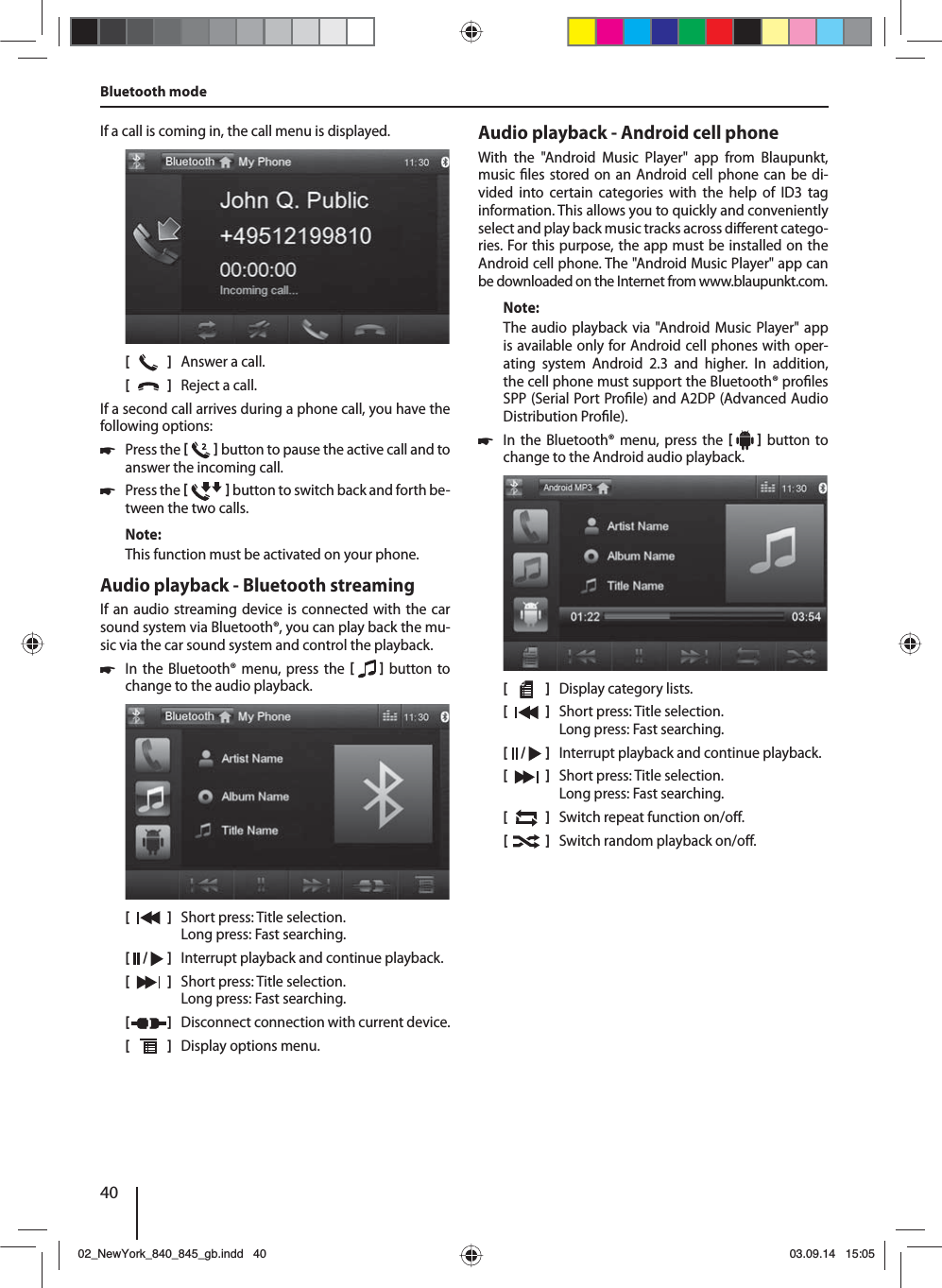 40If a call is coming in, the call menu is displayed.[    ]  Answer a call.[  ]  Reject a call.If a second call arrives during a phone call, you have the following options: 쏅Press the    button to pause the active call and to answer the incoming call.  쏅Press the    button to switch back and forth be-tween the two calls. Note:This function must be activated on your phone.Audio playback - Bluetooth streamingIf an audio streaming device is connected with the car sound system via Bluetooth®, you can play back the mu-sic via the car sound system and control the playback. 쏅In the Bluetooth® menu, press the    button to change to the audio playback.[    ]  Short press: Title selection. Long press: Fast searching.[  /   ]  Interrupt playback and continue playback.[  ]  Short press: Title selection. Long press: Fast searching.[  ]  Disconnect connection with current device.[  ]  Display options menu.Bluetooth mode Audio playback - Android cell phoneWith the &quot;Android Music Player&quot; app from Blaupunkt, music  les stored on an Android cell phone can be di-vided into certain categories with the help of ID3 tag information. This allows you to quickly and conveniently select and play back music tracks across di erent catego-ries. For this purpose, the app must be installed on the Android cell phone. The &quot;Android Music Player&quot; app can be downloaded on the Internet from www.blaupunkt.com. Note:The audio playback via &quot;Android Music Player&quot; app is available only for Android cell phones with oper-ating system Android 2.3 and higher. In addition, the cell phone must support the Bluetooth® pro les SPP (Serial Port Pro le) and A2DP (Advanced Audio Distribution Pro le). 쏅In the Bluetooth® menu, press the    button to change to the Android audio playback.[    ]  Display category lists.[  ]  Short press: Title selection. Long press: Fast searching.[  /   ]  Interrupt playback and continue playback.[  ]  Short press: Title selection. Long press: Fast searching.[  ]  Switch repeat function on/o .[  ]  Switch random playback on/o .02_NewYork_840_845_gb.indd 4002_NewYork_840_845_gb.indd   4003.09.14 15:0503.09.14   15:05