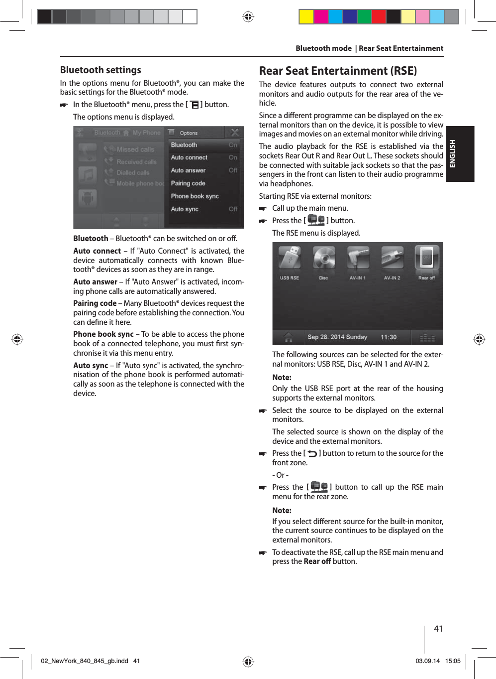 41ENGLISHBluetooth mode  | Rear Seat EntertainmentBluetooth settingsIn the options menu for Bluetooth®, you can make the basic settings for the Bluetooth® mode. 쏅In the Bluetooth® menu, press the    button. The options menu is displayed.Bluetooth – Bluetooth® can be switched on or o .Auto connect – If &quot;Auto Connect&quot; is activated, the device automatically connects with known Blue-tooth® devices as soon as they are in range.Auto answer – If &quot;Auto Answer&quot; is activated, incom-ing phone calls are automatically answered.Pairing code – Many Bluetooth® devices request the pairing code before establishing the connection. You can de ne it here.Phone book sync – To be able to access the phone book of a connected telephone, you must  rst syn-chronise it via this menu entry.Auto sync – If &quot;Auto sync&quot; is activated, the synchro-nisation of the phone book is performed automati-cally as soon as the telephone is connected with the device.Rear Seat Entertainment (RSE)The device features outputs to connect two external monitors and audio outputs for the rear area of the ve-hicle.Since a di erent programme can be displayed on the ex-ternal monitors than on the device, it is possible to view images and movies on an external monitor while driving. The audio playback for the RSE is established via the sockets Rear Out R and Rear Out L. These sockets should be connected with suitable jack sockets so that the pas-sengers in the front can listen to their audio programme via headphones.Starting RSE via external monitors: 쏅Call up the main menu. 쏅Press the    button.The RSE menu is displayed. The following sources can be selected for the exter-nal monitors: USB RSE, Disc, AV-IN 1 and AV-IN 2.Note:Only the USB RSE port at the rear of the housing supports the external monitors. 쏅Select the source to be displayed on the external monitors. The selected source is shown on the display of the device and the external monitors.  쏅Press the    button to return to the source for the front zone.- Or - 쏅Press the    button to call up the RSE main menu for the rear zone.Note:If you select di erent source for the built-in monitor, the current source continues to be displayed on the external monitors.  쏅To deactivate the RSE, call up the RSE main menu and press the Rear o  button. 02_NewYork_840_845_gb.indd 4102_NewYork_840_845_gb.indd   4103.09.14 15:0503.09.14   15:05