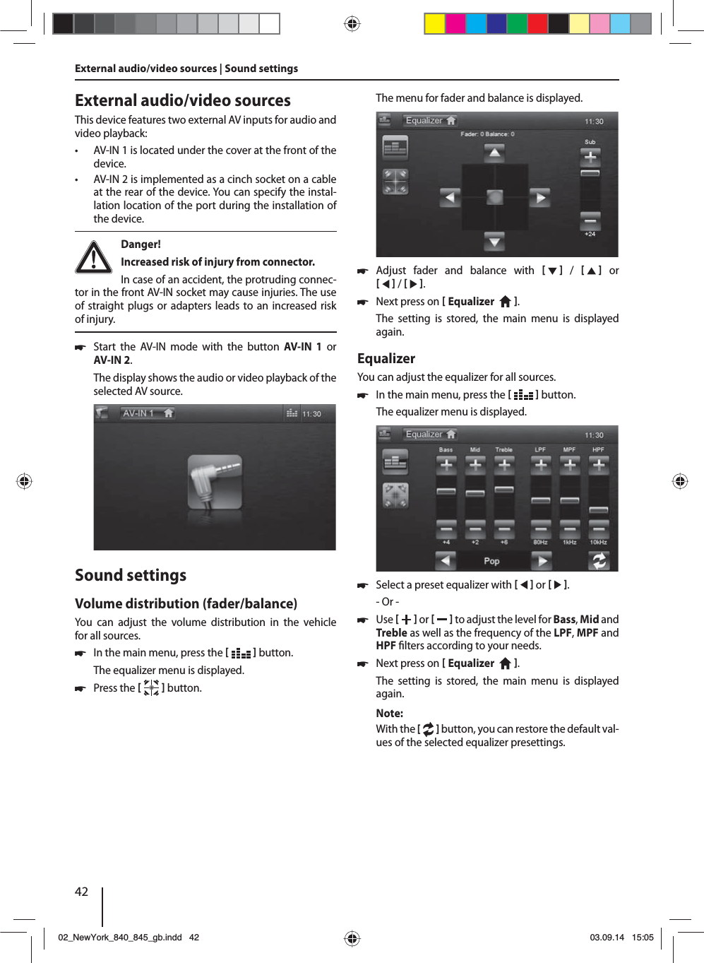 42External audio/video sourcesThis device features two external AV inputs for audio and video playback:  • AV-IN 1 is located under the cover at the front of the device. • AV-IN 2 is implemented as a cinch socket on a cable at the rear of the device. You can specify the instal-lation location of the port during the installation of the device. Danger! Increased risk of injury from connector.In case of an accident, the protruding connec-tor in the front AV-IN socket may cause injuries. The use of straight plugs or adapters leads to an increased risk of injury. 쏅Start the AV-IN mode with the button AV-IN 1 or AV-IN 2. The display shows the audio or video playback of the selected AV source. Sound settingsVolume distribution (fader/balance)You can adjust the volume distribution in the vehicle for all sources. 쏅In the main menu, press the    button.The equalizer menu is displayed. 쏅Press the    button.External audio/video sources | Sound settingsThe menu for fader and balance is displayed. 쏅Adjust fader and balance with      /      or     /    . 쏅Next press on  Equalizer    . The setting is stored, the main menu is displayed again.EqualizerYou can adjust the equalizer for all sources. 쏅In the main menu, press the    button.The equalizer menu is displayed. 쏅Select a preset equalizer with     or    .- Or - 쏅Use    or     to adjust the level for Bass, Mid and Treble as well as the frequency of the LPF, MPF and HPF  lters according to your needs. 쏅Next press on  Equalizer    . The setting is stored, the main menu is displayed again.Note:With the [   ] button, you can restore the default val-ues of the selected equalizer presettings. 02_NewYork_840_845_gb.indd 4202_NewYork_840_845_gb.indd   4203.09.14 15:0503.09.14   15:05