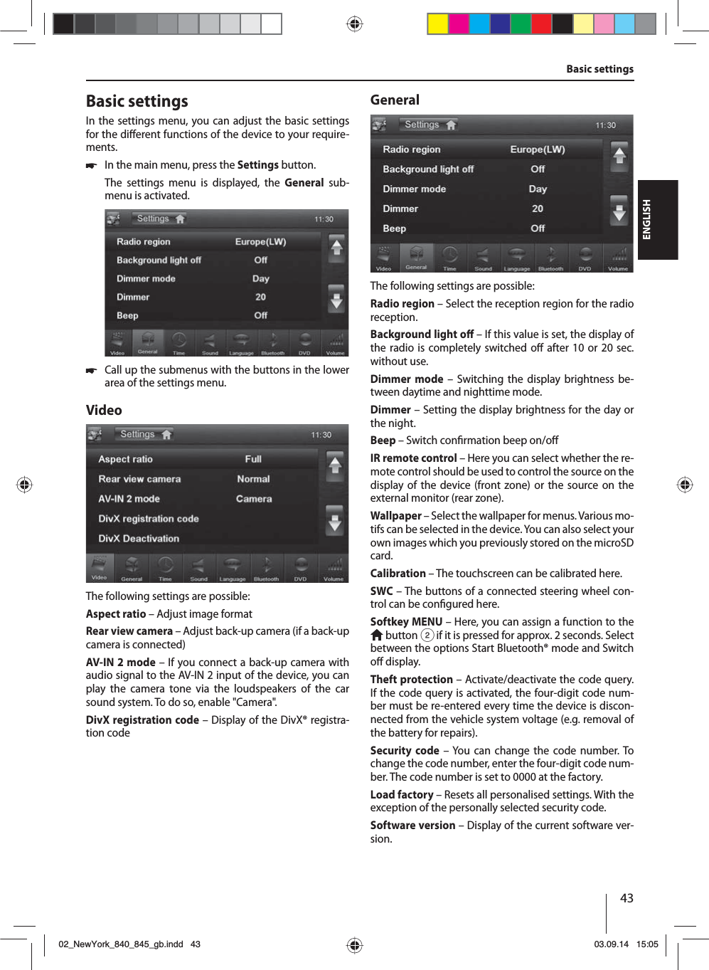 43ENGLISHBasic settings Basic settingsIn the settings menu, you can adjust the basic settings for the di erent functions of the device to your require-ments. 쏅In the main menu, press the Settings button.The settings menu is displayed, the General sub-menu is activated. 쏅Call up the submenus with the buttons in the lower area of the settings menu.VideoThe following settings are possible:Aspect ratio – Adjust image formatRear view camera – Adjust back-up camera (if a back-up camera is connected)AV-IN 2 mode – If you connect a back-up camera with audio signal to the AV-IN 2 input of the device, you can play the camera tone via the loudspeakers of the car sound system. To do so, enable &quot;Camera&quot;. DivX registration code – Display of the DivX® registra-tion codeGeneralThe following settings are possible:Radio region – Select the reception region for the radio reception.Background light o  – If this value is set, the display of the radio is completely switched o  after 10 or 20 sec. without use.Dimmer mode – Switching the display brightness be-tween daytime and nighttime mode.Dimmer – Setting the display brightness for the day or the night.Beep – Switch con rmation beep on/o IR remote control – Here you can select whether the re-mote control should be used to control the source on the display of the device (front zone) or the source on the external monitor (rear zone). Wallpaper – Select the wallpaper for menus. Various mo-tifs can be selected in the device. You can also select your own images which you previously stored on the microSD card. Calibration – The touchscreen can be calibrated here.SWC – The buttons of a connected steering wheel con-trol can be con gured here.Softkey MENU – Here, you can assign a function to the  button 2 if it is pressed for approx. 2 seconds. Select between the options Start Bluetooth® mode and Switch o  display.Theft protection – Activate/deactivate the code query. If the code query is activated, the four-digit code num-ber must be re-entered every time the device is discon-nected from the vehicle system voltage (e.g. removal of the battery for repairs).Security code – You can change the code number. To change the code number, enter the four-digit code num-ber. The code number is set to 0000 at the factory. Load factory – Resets all personalised settings. With the exception of the personally selected security code. Software version – Display of the current software ver-sion.02_NewYork_840_845_gb.indd 4302_NewYork_840_845_gb.indd   4303.09.14 15:0503.09.14   15:05