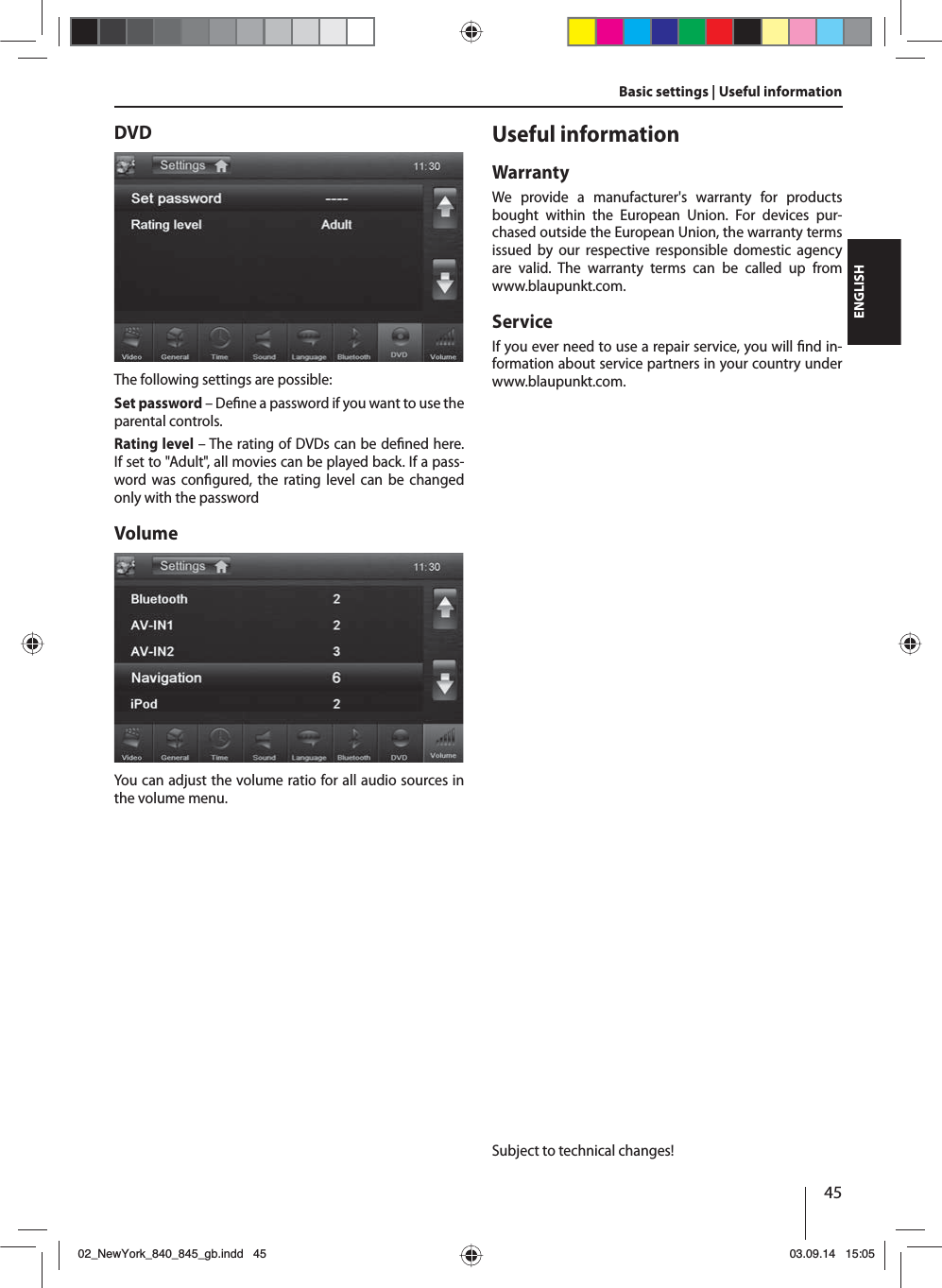 45ENGLISHBasic settings | Useful informationDVDThe following settings are possible:Set password – De ne a password if you want to use the parental controls. Rating level – The rating of DVDs can be de ned here. If set to &quot;Adult&quot;, all movies can be played back. If a pass-word was con gured, the rating level can be changed only with the passwordVolumeYou can adjust the volume ratio for all audio sources in the volume menu.Useful informationWarrantyWe provide a manufacturer&apos;s warranty for products bought within the European Union. For devices pur-chased outside the European Union, the warranty terms issued by our respective responsible domestic agency are valid. The warranty terms can be called up from www.blaupunkt.com. ServiceIf you ever need to use a repair service, you will  nd in-formation about service partners in your country under www.blaupunkt.com.Subject to technical changes!02_NewYork_840_845_gb.indd 4502_NewYork_840_845_gb.indd   4503.09.14 15:0503.09.14   15:05