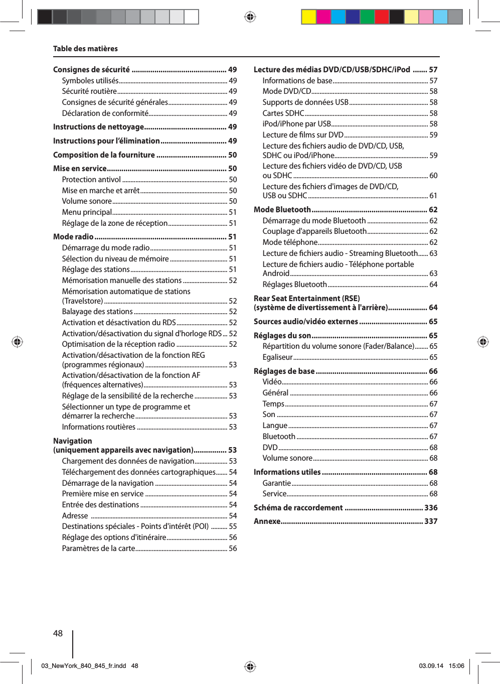 48Table des matièresConsignes de sécurité .............................................. 49Symboles utilisés .................................................................. 49Sécurité routière ................................................................... 49Consignes de sécurité générales .................................... 49Déclaration de conformité................................................ 49Instructions de nettoyage ........................................ 49Instructions pour l’élimination ................................ 49Composition de la fourniture .................................. 50Mise en service .......................................................... 50Protection antivol ................................................................ 50Mise en marche et arrêt ..................................................... 50Volume sonore ...................................................................... 50Menu principal ...................................................................... 51Réglage de la zone de réception .................................... 51Mode radio ................................................................ 51Démarrage du mode radio ............................................... 51Sélection du niveau de mémoire ................................... 51Réglage des stations ........................................................... 51Mémorisation manuelle des stations ........................... 52Mémorisation automatique de stations (Travelstore) ........................................................................... 52Balayage des stations ......................................................... 52Activation et désactivation du RDS ............................... 52Activation/désactivation du signal d&apos;horloge RDS ... 52Optimisation de la réception radio ............................... 52Activation/désactivation de la fonction REG (programmes régionaux) .................................................. 53Activation/désactivation de la fonction AF (fréquences alternatives) ................................................... 53Réglage de la sensibilité de la recherche .................... 53Sélectionner un type de programme et démarrer la recherche ........................................................ 53Informations routières ....................................................... 53Navigation (uniquement appareils avec navigation) ................ 53Chargement des données de navigation .................... 53Téléchargement des données cartographiques ....... 54Démarrage de la navigation ............................................ 54Première mise en service .................................................. 54Entrée des destinations ..................................................... 54Adresse  ................................................................................... 54Destinations spéciales - Points d&apos;intérêt (POI)  .......... 55Réglage des options d&apos;itinéraire ..................................... 56Paramètres de la carte ........................................................ 56Lecture des médias DVD/CD/USB/SDHC/iPod  ....... 57Informations de base .......................................................... 57Mode DVD/CD ....................................................................... 58Supports de données USB ................................................ 58Cartes SDHC ........................................................................... 58iPod/iPhone par USB ........................................................... 58Lecture de  lms sur DVD ................................................... 59Lecture des  chiers audio de DVD/CD, USB, SDHC ou iPod/iPhone......................................................... 59Lecture des  chiers vidéo de DVD/CD, USB ou SDHC .................................................................................. 60Lecture des  chiers d&apos;images de DVD/CD, USB ou SDHC ......................................................................... 61Mode Bluetooth ........................................................ 62Démarrage du mode Bluetooth ..................................... 62Couplage d&apos;appareils Bluetooth ..................................... 62Mode téléphone ................................................................... 62Lecture de  chiers audio - Streaming Bluetooth ...... 63Lecture de  chiers audio - Téléphone portable Android .................................................................................... 63Réglages Bluetooth ............................................................. 64Rear Seat Entertainment (RSE) (système de divertissement à l&apos;arrière) ................... 64Sources audio/vidéo externes ................................. 65Réglages du son ........................................................ 65Répartition du volume sonore (Fader/Balance) ........ 65Egaliseur .................................................................................. 65Réglages de base ...................................................... 66Vidéo ......................................................................................... 66Général .................................................................................... 66Temps ....................................................................................... 67Son ............................................................................................ 67Langue ..................................................................................... 67Bluetooth ................................................................................ 67DVD ........................................................................................... 68Volume sonore ...................................................................... 68Informations utiles ................................................... 68Garantie ................................................................................... 68Service ...................................................................................... 68Schéma de raccordement  ...................................... 336Annexe ..................................................................... 33703_NewYork_840_845_fr.indd 4803_NewYork_840_845_fr.indd   4803.09.14 15:0603.09.14   15:06