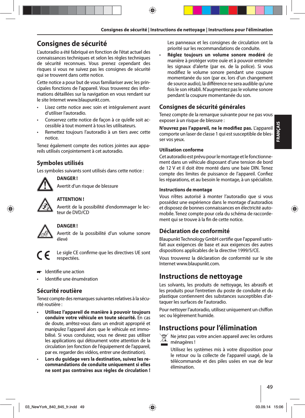 49FRANÇAISConsignes de sécurité | Instructions de nettoyage | Instructions pour l&apos;éliminationConsignes de sécuritéL’autoradio a été fabriqué en fonction de l’état actuel des connaissances techniques et selon les règles techniques de sécurité reconnues. Vous prenez cependant des risques si vous ne suivez pas les consignes de sécurité qui se trouvent dans cette notice.Cette notice a pour but de vous familiariser avec les prin-cipales fonctions de l&apos;appareil. Vous trouverez des infor-mations détaillées sur la navigation en vous rendant sur le site Internet www.blaupunkt.com. • Lisez cette notice avec soin et intégralement avant d’utiliser l’autoradio. • Conservez cette notice de façon à ce qu’elle soit ac-cessible à tout moment à tous les utilisateurs. • Remettez toujours l’autoradio à un tiers avec cette notice.Tenez également compte des notices jointes aux appa-reils utilisés conjointement à cet autoradio.Symboles utilisésLes symboles suivants sont utilisés dans cette notice:DANGER !Avertit d’un risque de blessureATTENTION !Avertit de la possibilité d’endommager le lec-teur de DVD/CDDANGER !Avertit de la possibilité d&apos;un volume sonore élevéLe sigle CE con rme que les directives UE sont respectées. 쏅Identi e une action • Identi e une énumérationSécurité routièreTenez compte des remarques suivantes relatives à la sécu-rité routière: • Utilisez l’appareil de manière à pouvoir toujours conduire votre véhicule en toute sécurité. En cas de doute, arrêtez-vous dans un endroit approprié et manipulez l’appareil alors que le véhicule est immo-bilisé. Si vous conduisez, vous ne devez pas utiliser les applications qui détournent votre attention de la circulation (en fonction de l&apos;équipement de l&apos;appareil, par ex. regarder des vidéos, entrer une destination). • Lors du guidage vers la destination, suivez les re-commandations de conduite uniquement si elles ne sont pas contraires aux règles de circulation ! Les panneaux et les consignes de circulation ont la priorité sur les recommandations de conduite. • Réglez toujours un volume sonore modéré de manière à protéger votre ouïe et à pouvoir entendre les signaux d’alerte (par ex. de la police). Si vous modi ez le volume sonore pendant une coupure momentanée du son (par ex. lors d’un changement de source audio), la di  érence ne sera audible qu’une fois le son rétabli. N’augmentez pas le volume sonore pendant la coupure momentanée du son.Consignes de sécurité généralesTenez compte de la remarque suivante pour ne pas vous exposer à un risque de blessure :N’ouvrez pas l’appareil, ne le modi ez pas. L&apos;appareil comporte un laser de classe 1 qui est susceptible de bles-ser vos yeux.Utilisation conformeCet autoradio est prévu pour le montage et le fonctionne-ment dans un véhicule disposant d’une tension de bord de 12 V et il doit être monté dans une baie DIN. Tenez compte des limites de puissance de l&apos;appareil. Con ez les réparations, et au besoin le montage, à un spécialiste.Instructions de montageVous n’êtes autorisé à monter l’autoradio que si vous possédez une expérience dans le montage d’autoradios et disposez de bonnes connaissances en électricité auto-mobile. Tenez compte pour cela du schéma de raccorde-ment qui se trouve à la  n de cette notice.Déclaration de conformitéBlaupunkt Technology GmbH certi e que l&apos;appareil satis-fait aux exigences de base et aux exigences des autres dispositions applicables de la directive 1999/5/CE.Vous trouverez la déclaration de conformité sur le site Internet www.blaupunkt.com.Instructions de nettoyageLes solvants, les produits de nettoyage, les abrasifs et les produits pour l’entretien du poste de conduite et du plastique contiennent des substances susceptibles d’at-taquer les surfaces de l’autoradio.Pour nettoyer l’autoradio, utilisez uniquement un chi on sec ou légèrement humide.Instructions pour l’éliminationNe jetez pas votre ancien appareil avec les ordures ménagères ! Utilisez les systèmes mis à votre disposition pour le retour ou la collecte de l&apos;appareil usagé, de la télécommande et des piles usées en vue de leur élimination.03_NewYork_840_845_fr.indd 4903_NewYork_840_845_fr.indd   4903.09.14 15:0603.09.14   15:06