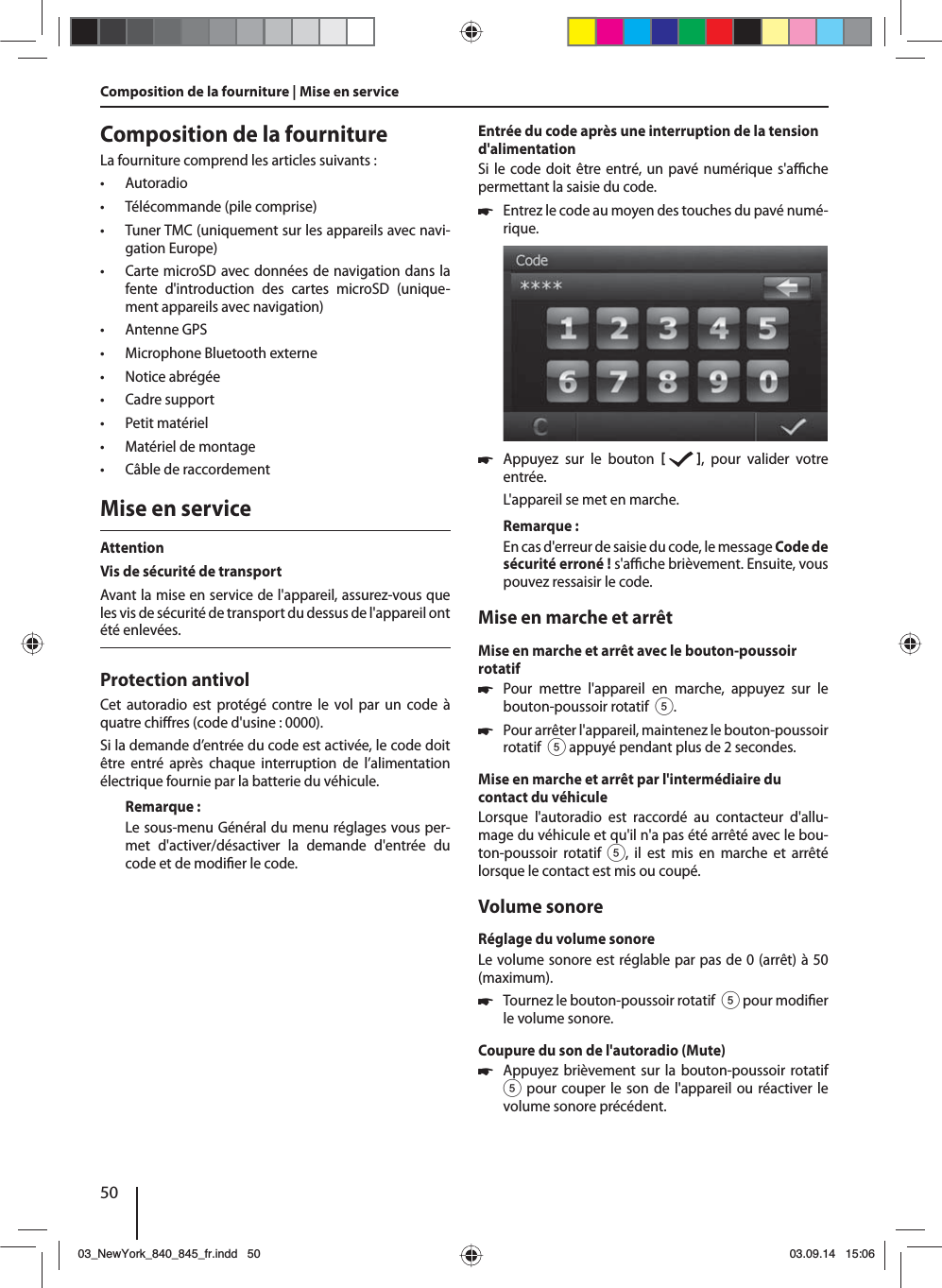 50Composition de la fournitureLa fourniture comprend les articles suivants: • Autoradio • Télécommande (pile comprise) • Tuner TMC (uniquement sur les appareils avec navi-gation Europe) • Carte microSD avec données de navigation dans la fente d&apos;introduction des cartes microSD (unique-ment appareils avec navigation) • Antenne GPS • Microphone Bluetooth externe • Notice abrégée • Cadre support • Petit matériel • Matériel de montage • Câble de raccordementMise en serviceAttentionVis de sécurité de transportAvant la mise en service de l&apos;appareil, assurez-vous que les vis de sécurité de transport du dessus de l&apos;appareil ont été enlevées.Protection antivolCet autoradio est protégé contre le vol par un code à quatre chi res (code d&apos;usine: 0000).Si la demande d’entrée du code est activée, le code doit être entré après chaque interruption de l’alimentation électrique fournie par la batterie du véhicule. Remarque:Le sous-menu Général du menu réglages vous per-met d&apos;activer/désactiver la demande d&apos;entrée du code et de modi er le code.Entrée du code après une interruption de la tension d&apos;alimentationSi le code doit être entré, un pavé numérique s&apos;a  che permettant la saisie du code. 쏅Entrez le code au moyen des touches du pavé numé-rique.  쏅Appuyez sur le bouton    , pour valider votre entrée.L&apos;appareil se met en marche.Remarque:En cas d&apos;erreur de saisie du code, le message Code de sécurité erroné! s&apos;a  che brièvement. Ensuite, vous pouvez ressaisir le code.Mise en marche et arrêtMise en marche et arrêt avec le bouton-poussoir rotatif 쏅Pour mettre l&apos;appareil en marche, appuyez sur le bouton-poussoir rotatif  5. 쏅Pour arrêter l&apos;appareil, maintenez le bouton-poussoir rotatif  5 appuyé pendant plus de 2 secondes.Mise en marche et arrêt par l&apos;intermédiaire du contact du véhiculeLorsque l&apos;autoradio est raccordé au contacteur d&apos;allu-mage du véhicule et qu&apos;il n&apos;a pas été arrêté avec le bou-ton-poussoir rotatif 5, il est mis en marche et arrêté lorsque le contact est mis ou coupé.Volume sonoreRéglage du volume sonoreLe volume sonore est réglable par pas de 0 (arrêt) à 50 (maximum). 쏅Tournez le bouton-poussoir rotatif  5 pour modi er le volume sonore.Coupure du son de l&apos;autoradio (Mute) 쏅Appuyez brièvement sur la bouton-poussoir rotatif 5 pour couper le son de l&apos;appareil ou réactiver le volume sonore précédent.Composition de la fourniture | Mise en service 03_NewYork_840_845_fr.indd 5003_NewYork_840_845_fr.indd   5003.09.14 15:0603.09.14   15:06