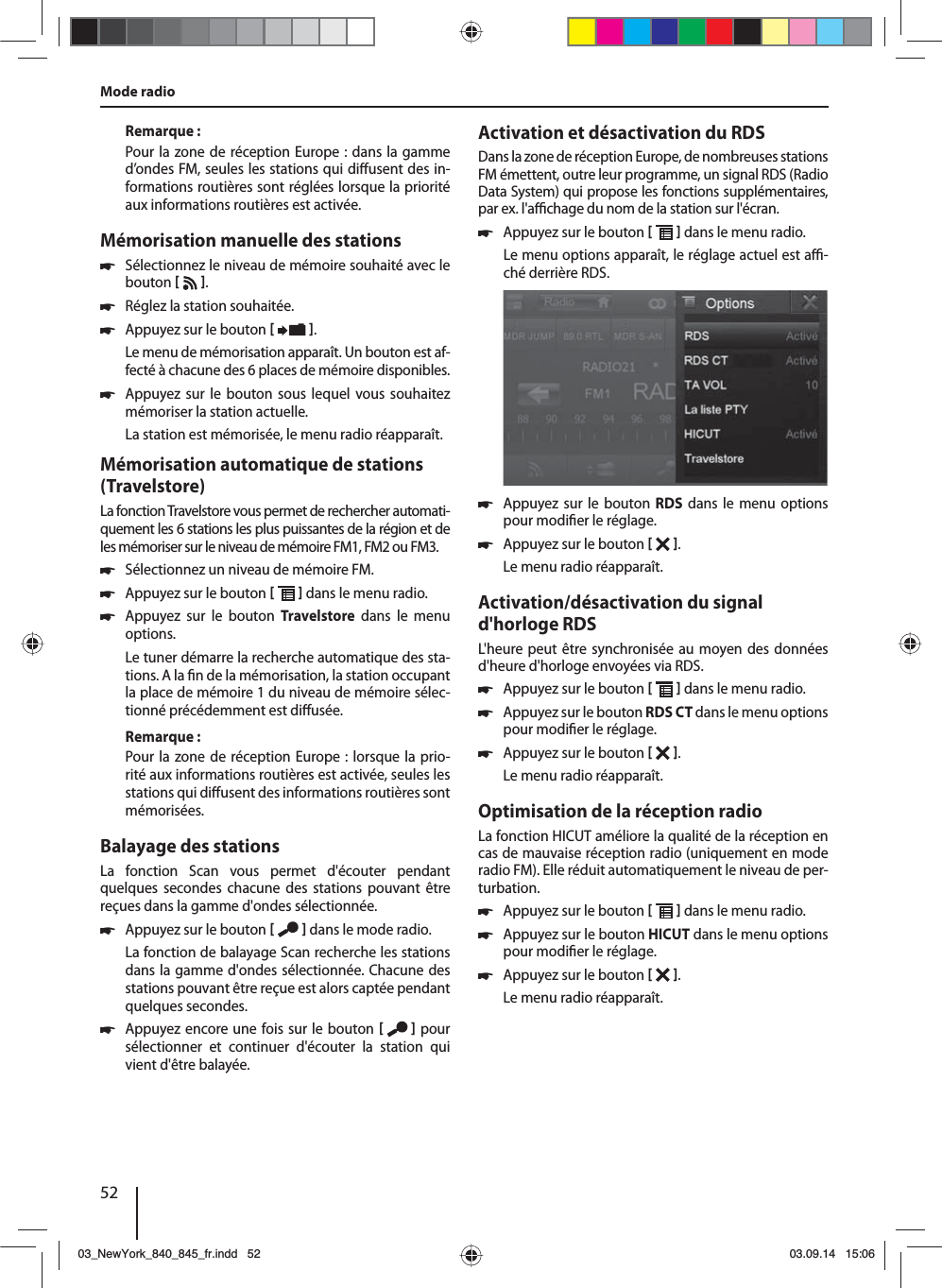 52Remarque :Pour la zone de réception Europe : dans la gamme d’ondes FM, seules les stations qui di usent des in-formations routières sont réglées lorsque la priorité aux informations routières est activée. Mémorisation manuelle des stations 쏅Sélectionnez le niveau de mémoire souhaité avec le bouton   . 쏅Réglez la station souhaitée. 쏅Appuyez sur le bouton   .Le menu de mémorisation apparaît. Un bouton est af-fecté à chacune des 6 places de mémoire disponibles.  쏅Appuyez sur le bouton sous lequel vous souhaitez mémoriser la station actuelle.La station est mémorisée, le menu radio réapparaît.Mémorisation automatique de stations (Travelstore)La fonction Travelstore vous permet de rechercher automati-quement les 6 stations les plus puissantes de la région et de les mémoriser sur le niveau de mémoire FM1, FM2 ou FM3. 쏅Sélectionnez un niveau de mémoire FM. 쏅Appuyez sur le bouton    dans le menu radio. 쏅Appuyez sur le bouton Travelstore dans le menu options.Le tuner démarre la recherche automatique des sta-tions. A la  n de la mémorisation, la station occupant la place de mémoire 1 du niveau de mémoire sélec-tionné précédemment est di usée.Remarque :Pour la zone de réception Europe : lorsque la prio-rité aux informations routières est activée, seules les stations qui di usent des informations routières sont mémorisées.Balayage des stationsLa fonction Scan vous permet d&apos;écouter pendant quelques secondes chacune des stations pouvant être reçues dans la gamme d&apos;ondes sélectionnée. 쏅Appuyez sur le bouton    dans le mode radio.La fonction de balayage Scan recherche les stations dans la gamme d&apos;ondes sélectionnée. Chacune des stations pouvant être reçue est alors captée pendant quelques secondes. 쏅Appuyez encore une fois sur le bouton    pour sélectionner et continuer d&apos;écouter la station qui vient d&apos;être balayée.Activation et désactivation du RDSDans la zone de réception Europe, de nombreuses stations FM émettent, outre leur programme, un signal RDS (Radio Data System) qui propose les fonctions supplémentaires, par ex. l&apos;a  chage du nom de la station sur l&apos;écran. 쏅Appuyez sur le bouton    dans le menu radio.Le menu options apparaît, le réglage actuel est a  -ché derrière RDS.  쏅Appuyez sur le bouton RDS dans le menu options pour modi er le réglage. 쏅Appuyez sur le bouton   .Le menu radio réapparaît.Activation/désactivation du signal d&apos;horloge RDSL&apos;heure peut être synchronisée au moyen des données d&apos;heure d&apos;horloge envoyées via RDS. 쏅Appuyez sur le bouton    dans le menu radio. 쏅Appuyez sur le bouton RDS CT dans le menu options pour modi er le réglage. 쏅Appuyez sur le bouton   .Le menu radio réapparaît.Optimisation de la réception radioLa fonction HICUT améliore la qualité de la réception en cas de mauvaise réception radio (uniquement en mode radio FM). Elle réduit automatiquement le niveau de per-turbation. 쏅Appuyez sur le bouton    dans le menu radio. 쏅Appuyez sur le bouton HICUT dans le menu options pour modi er le réglage. 쏅Appuyez sur le bouton   .Le menu radio réapparaît.Mode radio03_NewYork_840_845_fr.indd 5203_NewYork_840_845_fr.indd   5203.09.14 15:0603.09.14   15:06