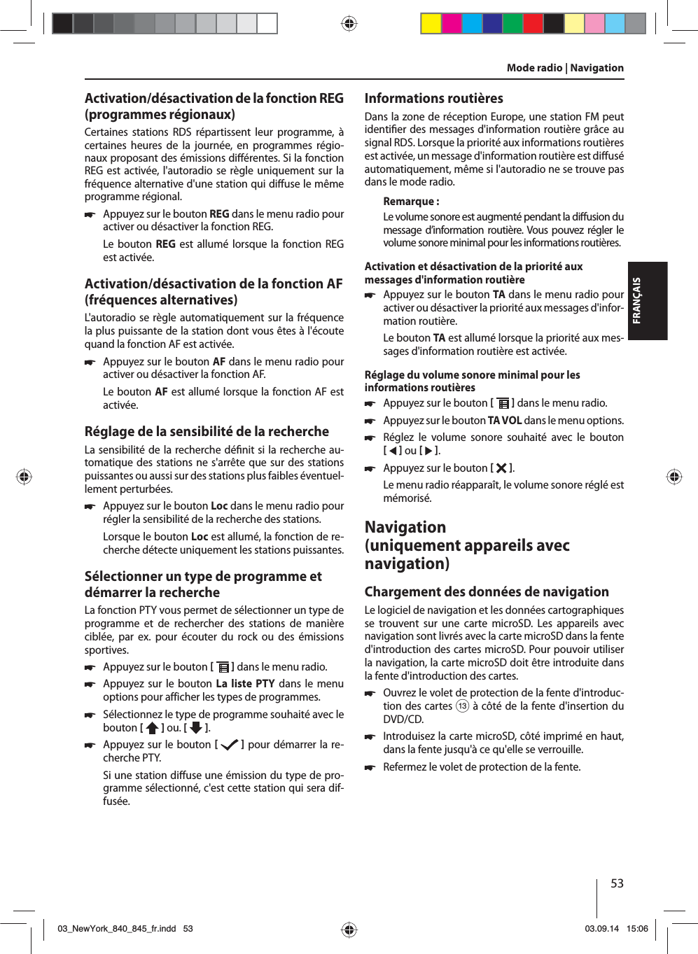 53FRANÇAISActivation/désactivation de la fonction REG (programmes régionaux)Certaines stations RDS répartissent leur programme, à certaines heures de la journée, en programmes régio-naux proposant des émissions di érentes. Si la fonction REG est activée, l&apos;autoradio se règle uniquement sur la fréquence alternative d&apos;une station qui di use le même programme régional. 쏅Appuyez sur le bouton REG dans le menu radio pour activer ou désactiver la fonction REG.Le bouton REG est allumé lorsque la fonction REG est activée.Activation/désactivation de la fonction AF (fréquences alternatives)L&apos;autoradio se règle automatiquement sur la fréquence la plus puissante de la station dont vous êtes à l&apos;écoute quand la fonction AF est activée. 쏅Appuyez sur le bouton AF dans le menu radio pour activer ou désactiver la fonction AF.Le bouton AF est allumé lorsque la fonction AF est activée.Réglage de la sensibilité de la rechercheLa sensibilité de la recherche dé nit si la recherche au-tomatique des stations ne s&apos;arrête que sur des stations puissantes ou aussi sur des stations plus faibles éventuel-lement perturbées. 쏅Appuyez sur le bouton Loc dans le menu radio pour régler la sensibilité de la recherche des stations.Lorsque le bouton Loc est allumé, la fonction de re-cherche détecte uniquement les stations puissantes.Sélectionner un type de programme et démarrer la rechercheLa fonction PTY vous permet de sélectionner un type de programme et de rechercher des stations de manière ciblée, par ex. pour écouter du rock ou des émissions sportives. 쏅Appuyez sur le bouton    dans le menu radio. 쏅Appuyez sur le bouton La liste PTY dans le menu options pour afficher les types de programmes. 쏅Sélectionnez le type de programme souhaité avec le bouton [  ] ou. [   ]. 쏅Appuyez sur le bouton    pour démarrer la re-cherche PTY.Si une station di use une émission du type de pro-gramme sélectionné, c&apos;est cette station qui sera dif-fusée.Informations routièresDans la zone de réception Europe, une station FM peut identi er des messages d&apos;information routière grâce au signal RDS. Lorsque la priorité aux informations routières est activée, un message d&apos;information routière est di usé automatiquement, même si l&apos;autoradio ne se trouve pas dans le mode radio.Remarque :Le volume sonore est augmenté pendant la di usion du message d’information routière. Vous pouvez régler le volume sonore minimal pour les informations routières.Activation et désactivation de la priorité aux messages d&apos;information routière 쏅Appuyez sur le bouton TA dans le menu radio pour activer ou désactiver la priorité aux messages d&apos;infor-mation routière.Le bouton TA est allumé lorsque la priorité aux mes-sages d&apos;information routière est activée.Réglage du volume sonore minimal pour les informations routières 쏅Appuyez sur le bouton    dans le menu radio. 쏅Appuyez sur le bouton TA V OL dans le menu options. 쏅Réglez le volume sonore souhaité avec le bouton    ou    . 쏅Appuyez sur le bouton   . Le menu radio réapparaît, le volume sonore réglé est mémorisé.Navigation (uniquement appareils avec navigation)Chargement des données de navigationLe logiciel de navigation et les données cartographiques se trouvent sur une carte microSD. Les appareils avec navigation sont livrés avec la carte microSD dans la fente d&apos;introduction des cartes microSD. Pour pouvoir utiliser la navigation, la carte microSD doit être introduite dans la fente d&apos;introduction des cartes. 쏅Ouvrez le volet de protection de la fente d&apos;introduc-tion des cartes = à côté de la fente d&apos;insertion du DVD/CD. 쏅Introduisez la carte microSD, côté imprimé en haut, dans la fente jusqu&apos;à ce qu&apos;elle se verrouille. 쏅Refermez le volet de protection de la fente.Mode radio | Navigation03_NewYork_840_845_fr.indd 5303_NewYork_840_845_fr.indd   5303.09.14 15:0603.09.14   15:06