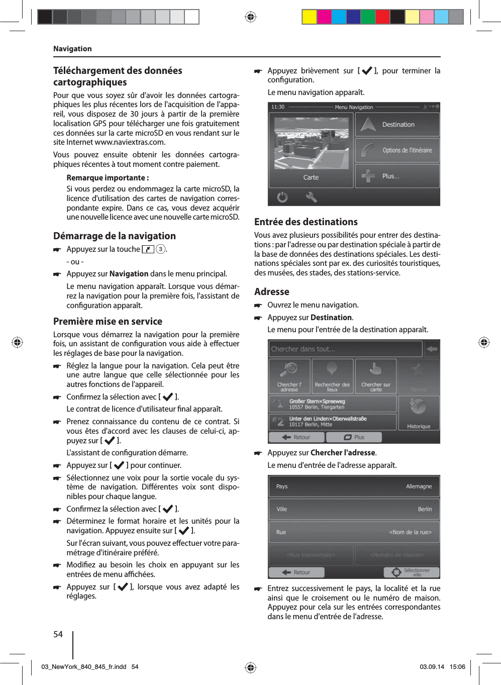 54Téléchargement des données cartographiquesPour que vous soyez sûr d&apos;avoir les données cartogra-phiques les plus récentes lors de l&apos;acquisition de l&apos;appa-reil, vous disposez de 30 jours à partir de la première localisation GPS pour télécharger une fois gratuitement ces données sur la carte microSD en vous rendant sur le site Internet www.naviextras.com.Vous pouvez ensuite obtenir les données cartogra-phiques récentes à tout moment contre paiement. Remarque importante :Si vous perdez ou endommagez la carte microSD, la licence d&apos;utilisation des cartes de navigation corres-pondante expire. Dans ce cas, vous devez acquérir une nouvelle licence avec une nouvelle carte microSD.Démarrage de la navigation 쏅Appuyez sur la touche   3.- ou - 쏅Appuyez sur Navigation dans le menu principal.Le menu navigation apparaît. Lorsque vous démar-rez la navigation pour la première fois, l&apos;assistant de con guration apparaît. Première mise en serviceLorsque vous démarrez la navigation pour la première fois, un assistant de con guration vous aide à e ectuer les réglages de base pour la navigation.  쏅Réglez la langue pour la navigation. Cela peut être une autre langue que celle sélectionnée pour les autres fonctions de l&apos;appareil.  쏅Con rmez la sélection avec   .Le contrat de licence d&apos;utilisateur  nal apparaît. 쏅Prenez connaissance du contenu de ce contrat. Si vous êtes d&apos;accord avec les clauses de celui-ci, ap-puyez sur   .L&apos;assistant de con guration démarre.  쏅Appuyez sur    pour continuer. 쏅Sélectionnez une voix pour la sortie vocale du sys-tème de navigation. Di érentes voix sont dispo-nibles pour chaque langue. 쏅Con rmez la sélection avec   . 쏅Déterminez le format horaire et les unités pour la navigation. Appuyez ensuite sur   .Sur l&apos;écran suivant, vous pouvez e ectuer votre para-métrage d&apos;itinéraire préféré.  쏅Modi ez au besoin les choix en appuyant sur les entrées de menu a  chées. 쏅Appuyez sur   , lorsque vous avez adapté les réglages. 쏅Appuyez brièvement sur   , pour terminer la con guration.Le menu navigation apparaît.Entrée des destinationsVous avez plusieurs possibilités pour entrer des destina-tions : par l&apos;adresse ou par destination spéciale à partir de la base de données des destinations spéciales. Les desti-nations spéciales sont par ex. des curiosités touristiques, des musées, des stades, des stations-service. Adresse  쏅Ouvrez le menu navigation. 쏅Appuyez sur Destination.Le menu pour l&apos;entrée de la destination apparaît. 쏅Appuyez sur Chercher l&apos;adresse.Le menu d&apos;entrée de l&apos;adresse apparaît. 쏅Entrez successivement le pays, la localité et la rue ainsi que le croisement ou le numéro de maison. Appuyez pour cela sur les entrées correspondantes dans le menu d&apos;entrée de l&apos;adresse. Navigation03_NewYork_840_845_fr.indd 5403_NewYork_840_845_fr.indd   5403.09.14 15:0603.09.14   15:06