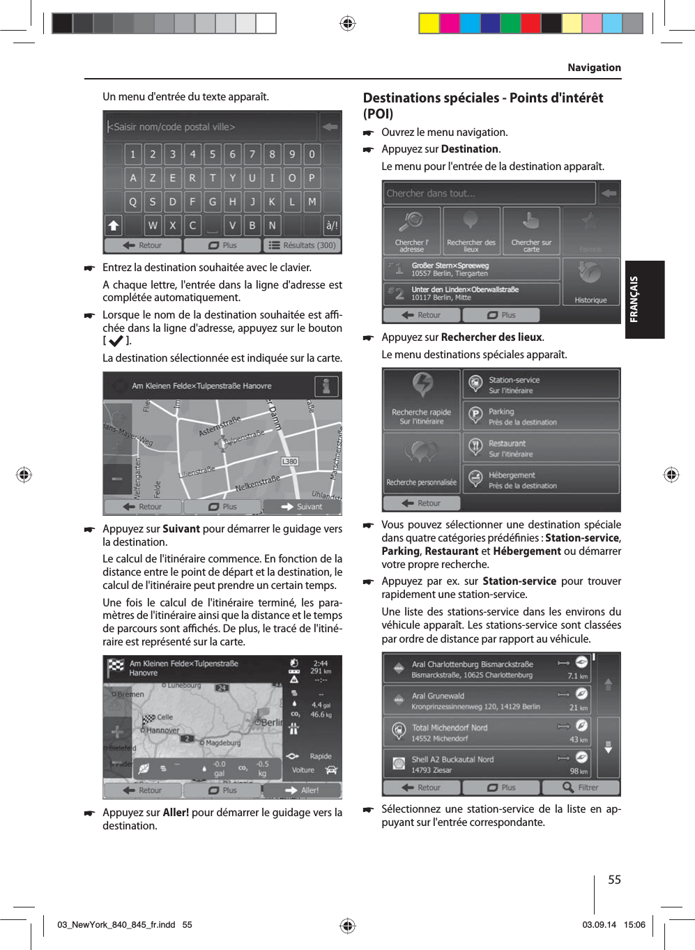 55FRANÇAISUn menu d&apos;entrée du texte apparaît.  쏅Entrez la destination souhaitée avec le clavier.A chaque lettre, l&apos;entrée dans la ligne d&apos;adresse est complétée automatiquement.  쏅Lorsque le nom de la destination souhaitée est a  -chée dans la ligne d&apos;adresse, appuyez sur le bouton   . La destination sélectionnée est indiquée sur la carte. 쏅Appuyez sur Suivant pour démarrer le guidage vers la destination.Le calcul de l&apos;itinéraire commence. En fonction de la distance entre le point de départ et la destination, le calcul de l&apos;itinéraire peut prendre un certain temps. Une fois le calcul de l&apos;itinéraire terminé, les para-mètres de l&apos;itinéraire ainsi que la distance et le temps de parcours sont a  chés. De plus, le tracé de l&apos;itiné-raire est représenté sur la carte. 쏅Appuyez sur Aller! pour démarrer le guidage vers la destination.Destinations spéciales - Points d&apos;intérêt (POI)  쏅Ouvrez le menu navigation. 쏅Appuyez sur Destination.Le menu pour l&apos;entrée de la destination apparaît. 쏅Appuyez sur Rechercher des lieux.Le menu destinations spéciales apparaît. 쏅Vous pouvez sélectionner une destination spéciale dans quatre catégories prédé nies : Station-service, Parking, Restaurant et Hébergement ou démarrer votre propre recherche. 쏅Appuyez par ex. sur Station-service pour trouver rapidement une station-service. Une liste des stations-service dans les environs du véhicule apparaît. Les stations-service sont classées par ordre de distance par rapport au véhicule. 쏅Sélectionnez une station-service de la liste en ap-puyant sur l&apos;entrée correspondante. Navigation03_NewYork_840_845_fr.indd 5503_NewYork_840_845_fr.indd   5503.09.14 15:0603.09.14   15:06