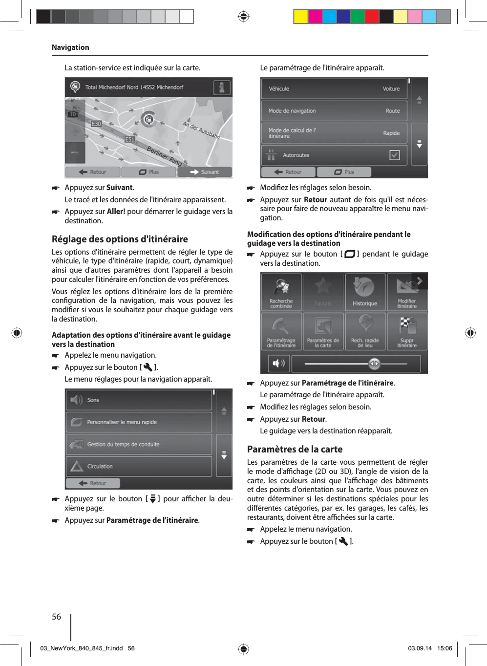 56NavigationLa station-service est indiquée sur la carte.  쏅Appuyez sur Suivant. Le tracé et les données de l&apos;itinéraire apparaissent.  쏅Appuyez sur Aller! pour démarrer le guidage vers la destination.Réglage des options d&apos;itinéraireLes options d&apos;itinéraire permettent de régler le type de véhicule, le type d&apos;itinéraire (rapide, court, dynamique) ainsi que d&apos;autres paramètres dont l&apos;appareil a besoin pour calculer l&apos;itinéraire en fonction de vos préférences.Vous réglez les options d&apos;itinéraire lors de la première con guration de la navigation, mais vous pouvez les modi er si vous le souhaitez pour chaque guidage vers la destination.Adaptation des options d&apos;itinéraire avant le guidage vers la destination 쏅Appelez le menu navigation. 쏅Appuyez sur le bouton   . Le menu réglages pour la navigation apparaît. 쏅Appuyez sur le bouton     pour a  cher  la  deu-xième page.  쏅Appuyez sur Paramétrage de l&apos;itinéraire. Le paramétrage de l&apos;itinéraire apparaît. 쏅Modi ez les réglages selon besoin. 쏅Appuyez sur Retour autant de fois qu&apos;il est néces-saire pour faire de nouveau apparaître le menu navi-gation.Modi cation des options d&apos;itinéraire pendant le guidage vers la destination 쏅Appuyez sur le bouton    pendant le guidage vers la destination.  쏅Appuyez sur Paramétrage de l&apos;itinéraire. Le paramétrage de l&apos;itinéraire apparaît. 쏅Modi ez les réglages selon besoin. 쏅Appuyez sur Retour. Le guidage vers la destination réapparaît.Paramètres de la carteLes paramètres de la carte vous permettent de régler le mode d&apos;a  chage (2D ou 3D), l&apos;angle de vision de la carte, les couleurs ainsi que l&apos;a  chage  des  bâtiments et des points d&apos;orientation sur la carte. Vous pouvez en outre déterminer si les destinations spéciales pour les di érentes catégories, par ex. les garages, les cafés, les restaurants, doivent être a  chées sur la carte. 쏅Appelez le menu navigation. 쏅Appuyez sur le bouton   . 03_NewYork_840_845_fr.indd 5603_NewYork_840_845_fr.indd   5603.09.14 15:0603.09.14   15:06