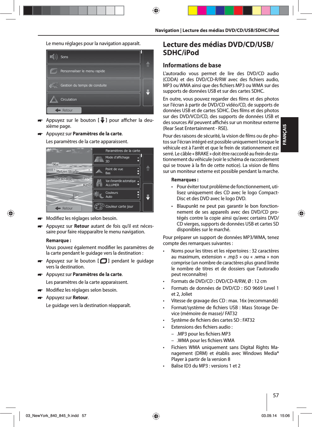 57FRANÇAISLe menu réglages pour la navigation apparaît. 쏅Appuyez sur le bouton     pour a  cher  la  deu-xième page.  쏅Appuyez sur Paramètres de la carte. Les paramètres de la carte apparaissent.  쏅Modi ez les réglages selon besoin. 쏅Appuyez sur Retour autant de fois qu&apos;il est néces-saire pour faire réapparaître le menu navigation.Remarque :Vous pouvez également modi er les paramètres de la carte pendant le guidage vers la destination : 쏅Appuyez sur le bouton    pendant le guidage vers la destination.  쏅Appuyez sur Paramètres de la carte. Les paramètres de la carte apparaissent. 쏅Modi ez les réglages selon besoin. 쏅Appuyez sur Retour. Le guidage vers la destination réapparaît.Lecture des médias DVD/CD/USB/SDHC/iPod Informations de baseL&apos;autoradio vous permet de lire des DVD/CD audio (CDDA) et des DVD/CD-R/RW avec des  chiers  audio, MP3 ou WMA ainsi que des  chiers MP3 ou WMA sur des supports de données USB et sur des cartes SDHC. En outre, vous pouvez regarder des  lms et des photos sur l&apos;écran à partir de DVD/CD vidéo/CD, de supports de données USB et de cartes SDHC. Des  lms et des photos sur des DVD/VCD/CD, des supports de données USB et des sources AV peuvent a  chés sur un moniteur externe (Rear Seat Entertainment - RSE). Pour des raisons de sécurité, la vision de  lms ou de pho-tos sur l&apos;écran intégré est possible uniquement lorsque le véhicule est à l&apos;arrêt et que le frein de stationnement est serré. Le câble «BRAKE» doit être raccordé au frein de sta-tionnement du véhicule (voir le schéma de raccordement qui se trouve à la  n de cette notice). La vision de  lms sur un moniteur externe est possible pendant la marche. Remarques : • Pour éviter tout problème de fonctionnement, uti-lisez uniquement des CD avec le logo Compact-Disc et des DVD avec le logo DVD. • Blaupunkt ne peut pas garantir le bon fonction-nement de ses appareils avec des DVD/CD pro-tégés contre la copie ainsi qu’avec certains DVD/CD vierges, supports de données USB et cartes SD disponibles sur le marché.Pour préparer un support de données MP3/WMA, tenez compte des remarques suivantes: • Noms pour les titres et les répertoires: 32 caractères au maximum, extension «.mp3» ou «.wma» non comprise (un nombre de caractères plus grand limite le nombre de titres et de dossiers que l’autoradio peut reconnaître) • Formats de DVD/CD : DVD/CD-R/RW, Ø : 12 cm • Formats de données de DVD/CD: ISO 9669 Level 1 et 2, Joliet • Vitesse de gravage des CD: max. 16x (recommandé) • Format/système de  chiers USB: Mass Storage De-vice (mémoire de masse)/ FAT32 • Système de  chiers des cartes SD: FAT32 • Extensions des  chiers audio: – .MP3 pour les  chiers MP3 – .WMA pour les  chiers WMA • Fichiers WMA uniquement sans Digital Rights Ma-nagement (DRM) et établis avec Windows Media® Player à partir de la version 8 • Balise ID3 du MP3: versions 1 et 2Navigation | Lecture des médias DVD/CD/USB/SDHC/iPod03_NewYork_840_845_fr.indd 5703_NewYork_840_845_fr.indd   5703.09.14 15:0603.09.14   15:06